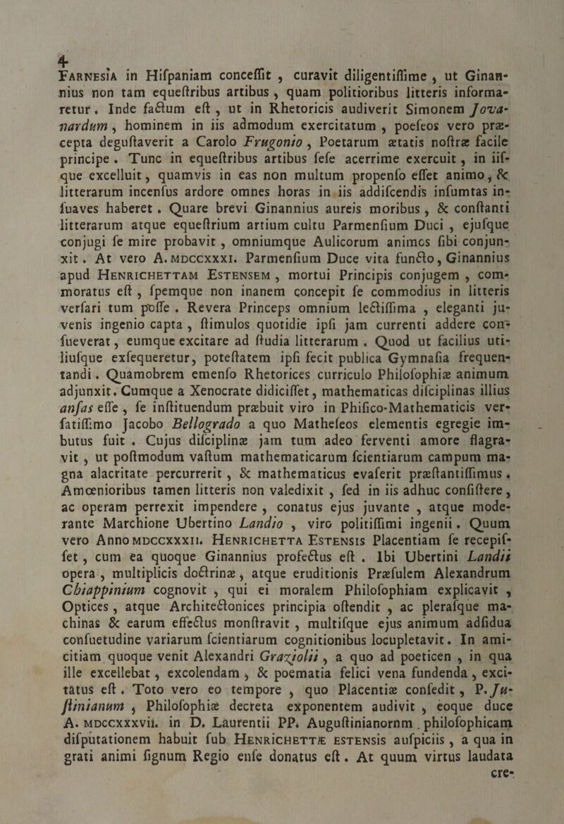 Farnesia in Hifpaniam conceffit , curavit diligentiflìme , ut Ginan- nius non tanti equeftribus artibus , quam politioribus litteris informa- rctur. Inde fa6tum eft , ut in Rhetoricis audiverit Simonem Jova^ iiardum , hominem in iis admodum exercitatum ^ poefeos vero prae- cepta deguftaverit a Carolo Frugonìo , Poetarum setatis noftrse facile principe . Tunc in equeftribus artibus fefe acerrime exercuit, in iif- que cxcelluit 5 quamvis in eas non multum propenfo eflet animo, 8c litterarum incenfus ardore omnes horas in iis addifcendis infumtas in- l'uaves haberet • Quare brevi Ginannius aurcis moribus, & conftanti litterarum atque cqueflrium artium cultu Parmenfium Duci , ejufque conjugi fe mire probavit, omniumque Aulicorum animcs fibi conjun- xit. At vero A.mdccxxxi, Parmenfium Duce vita funéio, Ginannius apud Henrichettam Estensem , mortui Principis conjugem , com- moratus eft , fpemque non inanem concepii fe commodius in litteris vcrfari tum poffe . Revera Princeps omnium leélilTima , eleganti ju- venis ingcnio capta , (limulos quotidie ipfi jam currenti addere con- fueverat, eumque excitare ad ftudia litterarum . Quod ut facilius uti- liufque exfequeretur, poteftatem ipfi fecit publica Gymnafia frequen- tandi. Quamobrem emenfo Rhetorices curricolo Philofophiae animum adjunxit. Cumque a Xenocrate didiciffet, mathematìcas difciplinas illius anfas eflfe , fe inftitucndum praebuit viro in Phifico-Mathematicis ver- fatilfimo Jacobo Bellogrado a quo Mathefeos elementis egregie ira- butus fuit . Cujus difciplinas jarn tum adeo ferventi amore flagra- vit ) ut poftmodum vaftum mathematicarum fcientiarum campum ma¬ gna alacritate percurrerit, & mathematicus cvaferit praftantilTimus. Amoenioribus tamen litteris non valedixit , fed in iis adhuc confiflere, ac operam perrexit impendere , conatus ejus juvante , atque mode¬ rante Marchione Ubertino Landio , viro politiffimi ingenii. Quum vero AnnoMDCcxxxii. Henrichetta Estensis Placentiam fe recepif- fet, cum ea quoque Ginannius profeélus eft . Ibi Ubertini Landii opera , multiplicis do61rin£B j atque eruditionis Prasfulcm Alexandrum Chiappmmm cognovit ^ qui ei moralem Philofophiam explicavit , Optices, atque Archite6Ionices principia oftendit , ac pleraìque ma- chinas 8c earum efFc61us monftravit , multifque ejus animum adfidua confuetudine variarum fcientiarum cognitionibus locupletavit. In ami- citiam quoque venit Alexandri GraxjoUi ^ a quo ad poeticen , in qua ille cxcellebat, excolendam , 8c poematia felici vena fundenda ^ exci- tatus eft é Toto vero eo tempore , quo Placentiae confedit, P*/«“ jìhìianum j Philofophiae decreta exponentem audivit ^ èoque duce A. MDccxxxvii. in D. Laurentii PP* Auguftinianornm . philofophicani difputationem habuit fub HenrìchettS: estensìs aufpiciis, a qua in grati animi fignum Regio enfe donaius cft. At quum virtus laudata ere-.