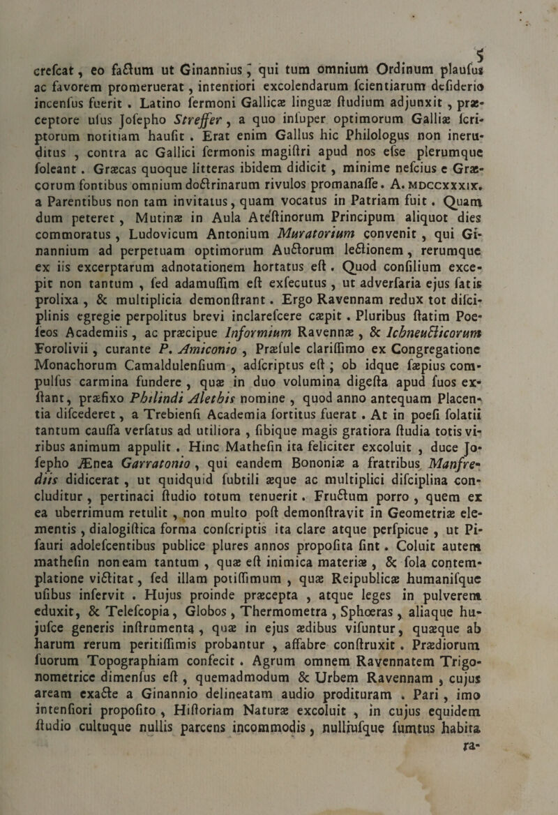 crefcat, eo fa£^um ut Ginannius J qui tum omnium Ordinum plaufuj ac favorem promeruerat, intentiori excolendarum fcientiarum dcfidcrio incenfus fuerit . Latino fermoni Gallicae linguai ftudium adjunxit , prae- ceptore ulus Jofepho Strejfer , a quo inl'uper optimorum Galliae Icri- ptorum notitiam haufit . Erat enim Gallus hic Philologus non ineru- ditus , centra ac Gallici fermonis magiftri apud nos efse plerumquc folcant. Grsecas quoque litteras ibidem didicit, minime nefeius e Grae- corum fontibus omnium doflrinarum rivulos promanaife. A. mdccxxxix, a Parentibus non tam invitatus, quam vocatus in Patriam fuit. Quam dum peteret , Mutine in Aula Ate'ftinorum Principum aliquot dies commoratus , Ludovicum Antonium Muratorium convenit , qui Gi- nannium ad perpetuam optimorum Au6lorum le6lionem, rerumque ex iis excerptarum adnotationem hortatus eft . Quod confilium exce- pit non tantum , fed adamufllm eft exfecutus, ut adverfaria ejus fatis prolixa , & multiplicia demonftrant. Ergo Ravennam redux tot difei- plinis egregie perpolitus brevi inclarefcere csepit. Pluribus ftatim Poe- Icos Academiis, ac prsecipue Informium Ravenna , 8c IchneuEikorum Forolivii 5 curante P, Amteonto , Praefule clariflìmo ex Congregationc Monachorum Camaldulenfium , adferiptus eft ; ob idque faepius com- pulfus carmina fundere , quse in duo volumina digefta apud fuos ex- ftant, praifixo Phtlindi Alethis nomine , quod anno antequam Placen- tia difeederet, a Trebienfi Academia fortitus fuerat. At in poefl folatii tantum caufla verfatus ad utiliora , fibique magis gratiora ftudia totisvi- ribus animum appulit . Hinc Mathcfin ita feliciter exeoluit , duce Jo¬ fepho jEnca Garratonio, qui eandem Bononis a fratribus Manfre^ dtis didicerat, ut quidquid fubtili aeque ac multiplici difciplina con- cluditur , pertinaci ftudio totum tenuerit. Fru6lum porro , quem ex ea uberrimum rctulit , non multo poft demonftravit in Geometriae ele- mentis ^ dialogiftica forma confcriptis ita dare atqiie perfpicuc , ut Pi- fauri adolefcentibus publice plures annos propofita fint. Coluic autem mathefin noneam tantum , quae eft inimica materiae, & fola contem- platione viditat, fed illam potilTimum , qux Reipublicae humanifquc ufibus infervit . Hujus proinde praecepta , atque leges in pulverent eduxit, & Telefcopia, Globos, Thermometra , Sphoeras, aliaque hu- jufee generis inftrumcnta , quae in ejus aedibus vifuntur, quseque ab harum rerum peritiflimis probantur ^ affabre conftruxit . Pr^diorum fuorum Topographiam confecit * Agrum omnem Ravennatem Trigo- nometrice dimenfus eft, quemadmodum & Urbem Ravennam j cujus aream cxade a Ginannio delineatam audio prodituram * Pari, imo intenfiori propofito , Hiftoriam Natura exeoluit ^ in cujus equidem jftudio cultuque nullis parcens incpmmodis j nulliufque fumtus habita
