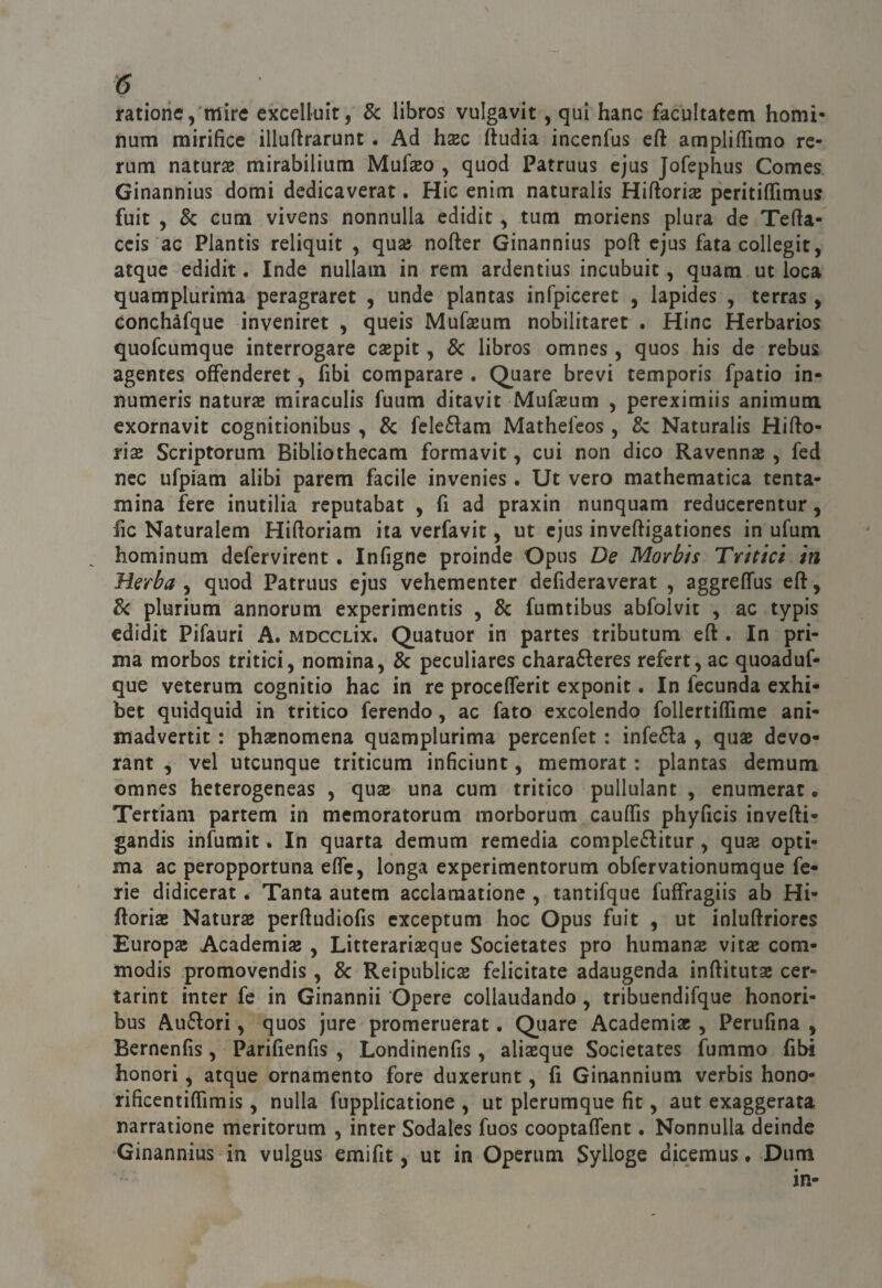 ratione, mire excelluit, 8c libros vulgavit, qui hanc facultatem homi* num mirifice illuftrarunt. Ad hxc ftudia incenfus eft ampliamo re¬ rum natura mirabilium Mufseo , quod Patruus ejus Jofephus Comes Ginannius domi dedicaverat. Hic enim naturalis Hiftoris peritiffimus fuit , & cum vivens nonnulla edidit, tum moriens plura de Tefta- ccis ac Plantis reliquit , quse nofter Ginannius poli ejus fata collegit, atque edidit. Inde nullam in rem ardentius incubuic, quam ut loca quamplurima peragraret , unde plantas infpiceret , lapides , terras, Gonchàfque inveniret , queis Mufseum nobilitaret . Hinc Herbarios quofcumque interrogare csepit, & libros omnes, quos bis de rebus agentes offenderet, fibi comparare . Quare brevi temporis fpatio in- numeris naturae miraculis fuum ditavit Mufeum , pereximiis animum exornavit cognitionibus , & fele6lam Mathefeos, & Naturalis Hifto- rÌ£B Scriptorum Bibliothecam formavit, cui non dico Ravenna , fed nec ufpiam alibi parem facile invenies. Ut vero mathematica tcnta- mina fere inutilia reputabat , fi ad praxin nunquam reduccrentur, fic Naturalem Hiftoriam ita verfavit, ut ejus inveftigationes in ufum hominum defervirent. Infigne proinde Opus De Morbis Tritici in Herba , quod Patruus ejus vehementer defideraverat , aggreffus efl:, 8c plurium annorum experimentis , & fumtibus abfolvit , ac typis edidit Pifauri A. mdcclìx. Quatuor in partes tributum eft . In pri¬ ma morbos tritici, nomina, & peculiares chara6leres refert, ac quoaduf- que veterum cognitio hac in re proceflerit exponit. In fecunda exhi- bet quidquid in tritico ferendo, ac fato excolendo follertiffime ani- madvertit : phainomena quamplurima percenfet : infe6la , quas devo- rant , vel utcunque triticum inficiunt, memorar : plantas demum omnes heterogeneas , qus una cum tritico pullulant , enumerar. Tertiam partem in memoratorum morborum caulTis phyficis inverti? gandis infurait. In quarta demum remedia comple(fiitur, quae opti- ma ac peropportuna erte, longa experimentorum obfcrvationumque fe¬ rie didicerat. Tanta autem acclaraatione , tantifque fuifragiis ab Hi- ftoria; Natura perrtudiofis exceptum hoc Opus fuit , ut inlurtriores Europa; Academise , Litterariseque Societates prò humanae vita; com- modis promovendis, & ReipublicjB felicitate adaugenda inrtitutse cer- tarint inter fe in Ginannii Opere collaudando , tribuendifque honori- bus Au6iori, quos jure promeruerat. Quare Academiac, Perufina , Bernenfis, Parifienfis , Londinenfis, aliseque Societates fummo fibi honori, atque ornamento fore duxerunt, fi Ginannium verbis hono- rifìcentirtìmis, nulla fupplicatione , ut plcrumque fit, aut exaggerata narratione meritorum , inter Sodales fuos cooptartent. Nonnulla deinde Ginannius in vulgus emifit, ut in Operum Sylloge dicemus. Dum