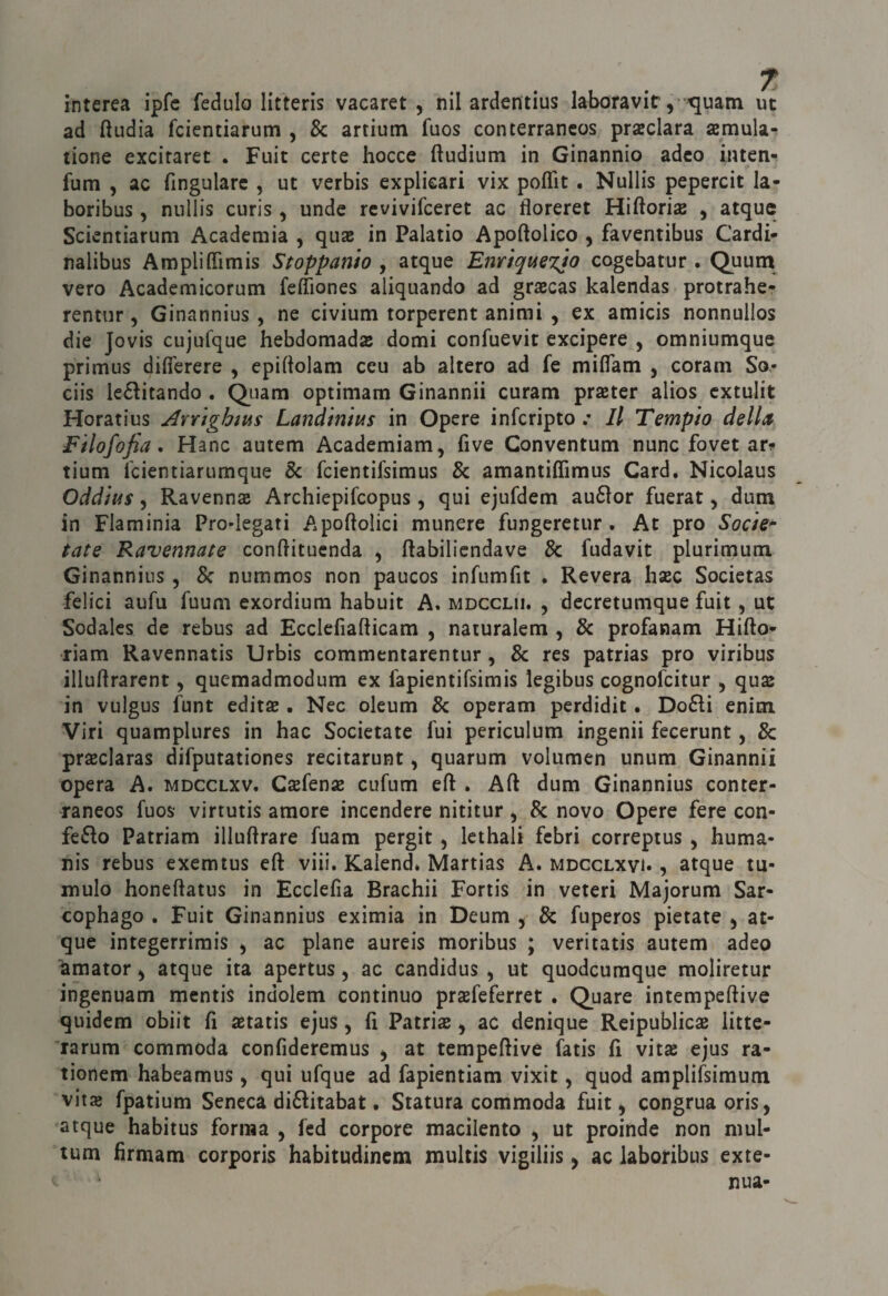 interea ipfc fedulo litteris vacaret , nil ardentius laboravit, ijuam ut ad fìudia fcientiarum , Se artiutn fuos conterrancos preclara semula- tione excitaret . Fuit certe bocce ftudium in Ginannio adco inten- fum , ac fingularc , ut verbis explicari vix poflit. Nullis pepercit la- boribus 5 nullis curis, unde revivifeeret ac floreret Hiftorias , atque Scientiarum Academia , qiias in Palatio Apoftolico , faventibus Cardi* nalibus Ampliffìmis Stoppanio , atque Enrtque%jo cogebatur . Quum vero Academicorum fefliones aliquando ad graecas kalendas protrahe- rentur, Ginannius , ne civium torperent animi , ex amicis nonnullos die Jovis cujufque hebdomads domi confuevit excipere , omniumque primus difi'erere , epiftolam ceu ab altero ad fe miflam , Corani So- ciis leélitando . Q^uam optimara Ginannii curam prater alios extulit Horatius Avrightus Land'intus in Opere infcripto Il Tempio della Filofofia, Hanc autem Academiam, five Conventum nunc fovet ar^ tium feientiarumque Se fcientifsimus Se amantiffimus Card. Nicolaus Oddius 5 Ravenna Archiepifeopus, qui ejufdem au6ìor fuerat, dura in Flaminia Pro-legati Apoftolici munere fungeretur . At prò Socie^ tate Ravennate conftituenda , ftabilicndave Se fudavit plurimura Ginannius, Se nummos non paucos infumfit . Revera hac Societas felici aufu fuum exordiura habuit A. mdcclii. , decretumque fuit, ut Sodalcs de rebus ad Ecclefiafticam , naturalem , Se profanam Hifto* riam Ravennatis Urbis commentarentur , Se res patrias prò viribus illuftrarent, quemadmodum ex fapientifsimis legibus cognofeitur , qua in vulgus funt edita . Nec oleum Se operam perdidit • Do£li enira Viri quamplures in hac Societate fui periculum ingenii fecerunt, Se praclaras difputationes recitarunt, quarum volumen unum Ginannii opera A. mdcclxv, Cafena cufum eft . Aft dura Ginannius conter- raneos fuos virtutis amore incendere nititur , Se novo Opere fere con¬ fetto Patriam illuftrare fuam pergit ^ Icthali febri correptus , huma- nis rebus exemtus eft viii. Kalend* Martias A. mdcclxvi» , atque tu¬ mulo honeftatus in Ecclefia Brachii Fortis in veteri Majorum Sar- cophago , Fuit Ginannius eximia in Deum , Se fuperos pietate ^ at¬ que integerrirais , ac piane aureis moribus ; veritatis autem adeo Umator ^ atque ita apertus, ac candidus , ut quodeumque moliretur ingenuam mentis indolem continuo pr^feferret . Quare intempeftive quidem obiit fi aetatis ejus, fi Patria ^ ac denique Reipublica litte- rarum commoda confideremus , at tempeftive fatis fi vita ejus ra- tionem habeamus, qui ufque ad fapientiam vixit, quod amplifsimum vita fpatium Seneca dittitabat. Statura commoda fuit ^ congrua oris, atque habitus forma , fed corpore macilento ^ ut proinde non mul- tum firmam corporis habitudinem multis vigiliis ^ ac laboribus exte- nua-