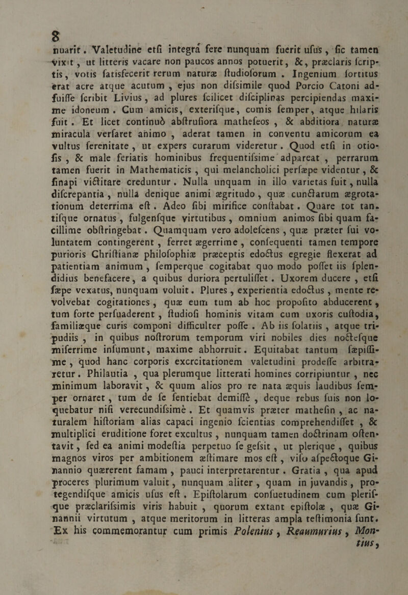 huarif. Valetudine ctfi ìntegra fere nunquam fuerit ufus, fic tamen vixit, ut litteris vacare non paucos annos potuerit, praeclaris fcrip- tis, votis fatisfecerit rerurn naturas ftudioforum . Ingenium iortitus èrat acre acque acutum , ejus non difsimile quod Porcio Catoni ad- fuiflTe fcribit Livius, ad plures fcilicet difciplinas percipiendas maxi¬ me idoneum . Cum amicis, exterifquc, comis femper, atque hilaris fuit . Et licet continuò abftrufiora mathefeos , 8c abditiora naturae miracula verfaret animo , aderat tamen in convento amicorum ea vultus ferenitate , ut expers curarum videretur . Quod etfi in otio- fis 5 8c male feriatis hominibus frequentifsime'adpareat , perrarum tamen fuerit in Mathematicis , qui melancholici perfepe videntur, 8c fìnapi vió^itarc creduntur . Nulla unquam in ilio varietas fuit, nulla difcrepantia , nulla denique animi ajgritudo , quas cunéìarum asgrota- tionum deterrima eft . Adeo fibi mirifìce conftabat. Quare tot tan. tifque ornatus , fulgenfque virtutibus, omnium animos fibi quam fa- cillime obftringebat. Quamquam vero adolefcens , qua prjeter fui vo- luntatem contingerent , ferree segerrime , confequenti tamen tempore purioris Chriftiana; philofophise prasceptis edodus egregie flexerat ad patientiam animum , femperque cogitabat quo modo poffet iis fplen- didius benefacere, a quibus duriora pertulifìfet . Uxorem ducere , etfi fspe vexatus, nunquam voluit. Plures, experientia edo6tus , mente re- volvebat cogitationes , qux cum tum ab hoc propofito abducercnt , tum forte perfuaderent, ftudiofi hominis vitam cum uxoris cuftodia, familiacque curis componi difficulter poflfe . Ab iis folatiis , atque tri- pudiis , in quibus noftrorum temporum viri nobiles dies noftcfque miferrime infumunt, maxime abhorruit. Equitabac tantum fsepiOTi- me , quod hanc corporis excrcitationem valetudini prodenfe arbicra- letur. Philautia , qua plerumque litterati homines corripiuntur , nec minimum laboravit, 8c quurn alios prò re nata squis laudibus fetn- per ornaret, tum de fc fentiebat demiflfè , deque rebus fuis non lo- quebatur nifi verecundifsimè . Et quamvis prseter mathefin , ac na- luralem hiftoriam alias capaci ingenio feientias comprehendifiet , & multiplici eruditione foret excultus, nunquam tamen do6lrinam often* tavit 5 fed ea animi modeftia perpetuo fe gefsit , ut plerique , quibus magnos viros per ambitionem sefiimare mos efi , vifo afpeéloque Gi- nannio quaererent famam , pauci interpretarentur . Grafia , qua apud proceres plurimum valuit, nunquam aliter , quam in juvandis, prò- tegendifque amicis ufus eft , Epiftolarum confuetudinem cum plerif- que praeclarifsimis viris habuit , quorum extant cpiftolas , qua Gi- nannii virtutum , atque meritorum in litreras ampia teftimonia funt# Ex his commemorantur cum primis Pokntus, Reapimmitis, Mon*