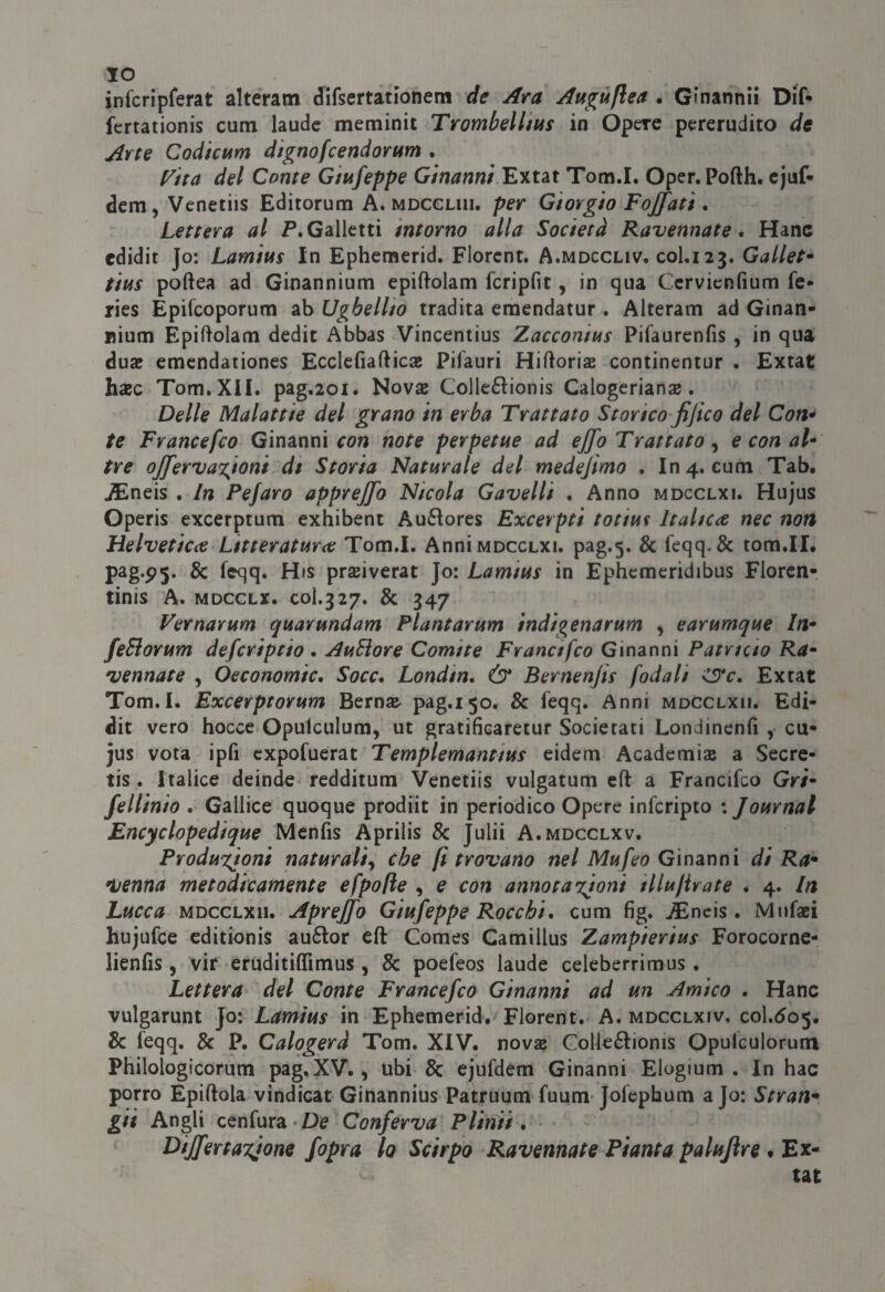 IO infcripferat alteratn difsertationem de Ara Augùfìea . Gìnannii Dif- fcrtationis cum laude meminit Trombelltt4s in Opere pererudito de Arte Codicum dignofcendorum . [^ita del Conte Giufeppe Extat Tom.I. Oper.Pofth. cjuf* dcm, Venetiis Editorum A. moccliii. per Giorgio Focati . Lettera al f*. Galletti intorno alla Società Ravennate • Hanc edidit Jo: Lamius in Ephemerid, Florcnt. A.mdccliv. col.123. Gallet* tius poftea ad Ginannium cpiftolam fcripfit, in qua Ccrvicnfium fe* ries Epifcoporum ab Ughellio tradita eraendatur . Alteram ad Ginan- nium Epiftolam dedit Abbas Vincentius Zacconius Pifaurenfis , in qua duae emcndationes Ecclefiafticsc Pifauri Hiftoria continentur . Extat hxc Tom. XII. pag.2oi. Novas Collc£l:ionis Calogerians. Delle Malattie del grano in erba Trattato Storico jijico del Con* te Trancefco Ginanni fon note perpetue ad ejfo Trattato ^ e con al* tre oJJ'erva%ioni dt Storia Naturale del medejimo . In 4. cum Tab. ^neis . In Pefaro appvejfo Nicola Gavelli . Anno mdcclxi. Hujus Operis excerptum exhibent Au6Iores Excerpti totiu^ Italica nec non Helvetica Litteratura Tom.I. Anni mdcclxi. pag.5. & feqq. & tom.II. pag.p5. & feqq. His praiverat Jo: Lamius in Ephemeridibus Florcn- tinis A. MDCCLX. C0I.327. & 347 Vernarum quarundam Plantarum indigenarum y earumque In* feSiorum defcriptio . AuBore Comite Tranci fco Ginanni Patricio Ra* vennate , Oeconomic, Socc, Londin, & Bernenjis [odali Extat Tom.I. Excerptorum Bern» pag.150. & feqq. Anni mdcclxii. Edi¬ dit vero bocce Opulculura, ut gratificaretur Socierati Londinenfi , cu- jus vota ipfi cxpofuerat Templemantius cidem Academias a Secre- tis . Italice deinde redditum Venetiis vulgatum eft a Francifco Gri* fellinio . Gallico quoque prodiit in periodico Opere infcripto : Journal Encyclopedique Mcnfis Aprilis & Julii A.mdcclxv. Produxjoni naturali^ che fi trovano nel Mufeo Gìnsinni di Ra* venna metodicamente efpo/ie , e con annotazioni illulirate . 4. In Lucca MDCCLXII. ApreJJo Giufeppe Rocchi* cum fìg. ^Encis . Miifaei hujufce cditionis auélor cft Comes Camillus Zampierius Forocornc- lienfis , vir eruditiffimus , 8c poefeos laude celeberrimus . Lettera del Conte Francefco Ginanni ad un Amico . Hanc vulgarunt Jo: Lamius in Ephemerid. Fiorent. A. mdcclxiv, col.505. & feqq. & P. Calogerà Tom. XIV. nova Colleftioms Opufculorum Philologicorum pag.XV., ubi & ejufdem Ginanni Elogium . In hac porro Epiftola vindicat Ginannius Patruum fuum-Jofephum a Jo: Stran* gii Angli cenfura-De Conferva Plinti * * Dijfertayone fopra lo Scirpo Ravennate Pianta palujìre # Ex¬ tat