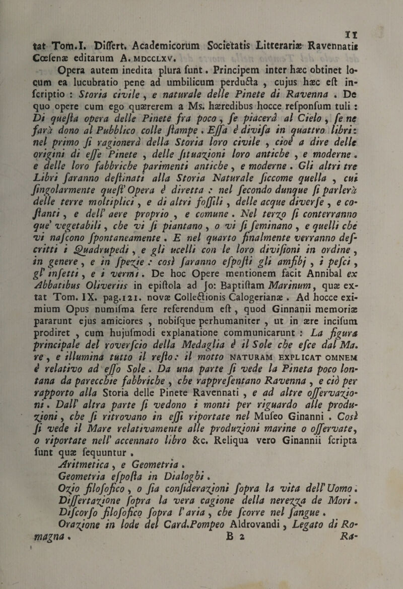 tat Tora.I. DlfìTert. Acadcmicorum Societatis Litteranae Ravennati! Coefens editarum A. mdcclxv. Opera autem inedita plura funt • Prìncipem inter hxc obtinet lo- cum ea lucubratio pene ad umbilicum perdu£la , cujus hxc ed in- fcriptio : Storta civile ^ e naturale delle Pinete di Ravenna . De quo opere cum ego qujererem a Ms. hseredibus bocce refponfum tuli : Di quefla opera delle Pinete fra poco ^ fe piacerà al Cielo, fe ne farà dono al Pubblico colle Jìampe * Effa è divi fa in quattro libri i nel primo fi ragionerà della Storia loro civile ^ cioè a dire delle origini di effe Pinete , delle fit unzioni loro antiche , e moderne. e delle loro fabbriche parimenti antiche, e moderne. Gli altri tre Libri faranno defìinati alla Storia Eìaturale ficcome quella , cui fingolarmente quefl' Opera è diretta : nel fecondo dunque fi parlerà delle terre moltiplici, e di altri foffili , delle acque diverfe , e co~ fianti 5 e dell^ aere proprio , e comune . Nel ter%p fi conterranno que vegetabili , che vi fi piantano ^ o vi fi feminano , e quelli che vi nafcono fpontaneamente . E nel quarto finalmente verranno defi critti i ^adrupedi, e gli ucelli con le loro divifioni in ordine, in genere, e in fpe^xje t cosi faranno efpojìi gli amfibj , / pefci, gl* infetti y e i vermi. De hoc Opere mentionem facit Annibai ex Abbatibus Oliveriis in epiftola ad jo: Baptiftam quae ex- tat Tom. IX. pag.121. nova Colleftionis Calogeriana . Ad bocce exi- mium Opus numifma fere referendum cfl:, quod Ginnanii memoria pararunt cjus amiciores , nobifque perhumanitcr , ut in are incifum prodiret , cum hujufmodi explanatione communicarunt ; La figura principale del roverfcio della Medaglia è il Sole che efce dal Ma. re ^ e illumina tutto il refto: il motto naturam explicat omnem è relativo ad ejfo Spie. Da una parte fi vede la Pineta poco lon^ tana da parecchie fabbriche ^ che rapprefentano Ravenna , e ciò per rapporto alla Storia delle Pinete Ravennati , e ad altre oJferva%io‘ ni. Dall* altra parte fi vedono i monti per riguardo alle produ- %ioni, che fi ritrovano in e (fi riportate nel Mufeo Ginanni . Così fi vede il Mare relativamente alle produzioni marine 0 ojfervate^ 0 riportate nell* accennato libro &c. Reliqua vero Ginannii fcripta funt qua fequuntur • Aritmetica ^ e Geometria . Geometria efpofia in Dialoghi. Ogio filofofico ^ 0 fia confiderazioni fopra la vita dell* Uomo Dijfertazione [opra la vera cagione della nerez^ga de Mori . Difeorfo filofofico fopra l*aria ^ che fcorre nel fangue . Orayone in lode del Card.Pompeo Aldrovandi, Legato di Ro- magnai B 2 Ra- I