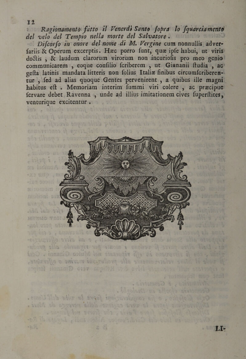 Jt = Ragìonameniò'fatto il Venerdì Santo /opra lo /guardamento del velo del Tempio nella morte del Salvatore. Difcòrfo in onore del nome di M. Vergine cutn nonnullis adver- fariis & Operum excerptis. Hsc porro funt, quse ipfe habui, ut viris do6ìis , & laudum clarorum virorum non incuriofis prò meo genio communicarcm , eoque confilio fcriberem , ut Giananii ftudia , ac gefta latinis mandata litteris non folius Italiae finibus circumfcriberen- tur .fcd ad alias quoque Gentes pervenirent , a quibus ille magni habitus eft . Memoriam interim fammi viri colere , ac praecipue fervare debet Ravenna , unde ad illius imitationera cives fuperftites, venturique excitentur • \