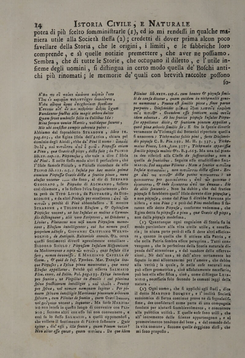 potea òì più fcelto fomminiftrarle (i), ed io mi rcndcfli in qualche ma¬ niera utile alla Società ftelfa (2) ; credetti di dover prima alcun poco favellare della Storia ^ che le origini ^ i limiti ^ e le fabbriche loro comprende ^ e s\ quelle notizie premettere ^ che aver ne polTiamo. Sembra > che di tutte le Storie , che occupano il diletto , e l’utile in- fieme degli uomini ^ fi dillingua in certo modo quella de* Bofchi anti¬ chi più rinomati ; le memorie de* quali con brevità raccolte poffono fo- mi ira 'KSVKVi xfA»yofX nxpiròy ritnr ntfoip'^ai ToXyTTTup^ou n’vsfAosVr)}? > aihfoi xpw iiri‘XÌoylot<n ^ponm» E’VrfiTW/ «UT XV fAlV KE^fiivtOt XvSpSf Fundatttttr frulias alia magis arbore dulces Quarti fovet umbrofìs felix in Collibus Ida : Mine ferrum Deaiei Martit y validaque fecures j His ubi confijìet (ampie cebrenia pubes . Abbiamo dal fopraddetto StraSONE y libro tx. pag.óoì.y che Egina Ifola dell’Attica j chiara pel dominio degli Aicidi j ebbe da’ Pitti il nome .• ùdvoiaxì 3-il ìs y y.cà viTwiffx ocTTo » ip'OTH • Pìt/ujfa ctiam a Pinu y qua Grecie eji pitye j diSìa fuit ; da Plinio lib.iv. eaptiz. Pitfonefue y che vaie a dire 1’Ifola de’ Pini • E nello fleflb modo altri fi perfuafero ) che l’Ifole faraofe Pitiufe y o Pitiuffe ricordate da efib PlinioIII. C.5..* Infule per hee maria prime omnium Pityujfe Grecie diSìe a frutice pinco , »»«»f ebufue vocatur che fono , al dir di Stefano Geografo , le Pityodee di Alcmanno y foffero così chiamate j e lo foflero Ivira fingolarmcnte , det¬ ta però da Tito Livio > da Plutarco , da Dio- «CORIDE , e da altri Pitiufa per eccellenza : otiro to» ^tToxv i perchè di Pini abbondaffero . E mentre Strabone y e Tolomeo Ebufum y & Ophiufam Pityufae vocant y ut bae Infulae eo rneliue a Gymne» fiie dijìinguant , alii vero Scriptoree , ut Diodorue y Liviue y Plutarcue non nifi unam Pityufam memo- rant y Ebufum intelligentes y cui hoc nomen quafi pYOprium adhefit y Giovanni Cristiano Werns- bORFiO) de Antiquit. Balearicie exercit, (S'c. cerca quelli fentimenti diverfi agevolmente conciliare . Diodoro Siculo : Pityufam Infulam Hifpanicam in Mediterraneo a copia ortTxttàv y quqe Infula illa fert y nomen invenijfe . E Marziano Capellai^s Geom. y & quid de Inf. Tytrhen. Mar. Tranfeo ita^ que Pityufae y a Tylva pinta mtmoraìae y que nune Ebufue appellatur. Perchè qui oflferva Salmasio Plin. exere. ad Solin. Poi. pag.igj. SylvA interdum prò frutice y ut Virgiliut in Amelio : cui plurima fylva fruliieorum intelligat y xeu xiKoiìvi • Frutex prò fylva y vel nemure namquam ìegitur • Per pi* fieam fylvam intelligit Martianue pinearum arborum fylvam ) cum Pliniue de frutice y quem Greci ^xmovy vel rpvJyxvov vocant y loquotur . Ma forfè Marzia¬ no non intefe in quello luogo di convenire con Pli¬ nio ; ficcome altri con elfo lui non convennero, e così fa lo (lelTo Salmasio, a quelli opponendoli, che vollero il fentimento di Plinio follenere . Quie igitur y die* egli , Hit frutex y quamPinum voCatì Non aliue effe queat , qaam TriTÒwoi « D< quo idem Pliniue iii.xxtv, eap.6, eum honore 6* pitjufa fimi* li de eaufa dicetur , quam quidem in tithymalli gene* re numerane • Frutex efi fimilie picee, flore parvo purpureo . Diofeoridee 0-J^oi( c|s(n Keitroti •mi TTttv®^ • Grandem effe fruticem xxrv, Tairaf idem adnotat . Ab hoc frutice pitfufa Infulae Pityu* fae appellatae dicit, & fruticem pineum appellai , quod pine arborie fimilie fit. E fra le fpezie diverfe veramente de’Titimagli dai Botanici riportate quella fi annovera •• Tithymalue folHe pini , ferie Diofeori* die pityufa C.B. Pin.zqz. M. H. 3. 337., Titkf* malue Pineay LoB.^/eo».3 s7* , Tithymaio eyparijfie fimilie pityufa multie &c. B.i,66$. Ma una tal pian¬ ta dee riferirfi alla ClalTe de fuffrutieibue , non « quella de fruticibue . Seguita elfo eruditilTimo Sal- Masio. Sed nugatur Pliniue . Nam a frutice -rr/tuaToi Infule ’niTotUTÒAot y non'KiTo'offtrtu di6le effent • Er* go «Ciro Tvif dille potine ‘trtruosTTeu •* ut (potvtxUTfaui prò ^oiv/xosifa'eu , oeirò tmit ^otv/xosv : afinoETifcu , & inde spixarirau «Vo tu» srtmm • Sic de aliie fexcentie . Non ha dubio , che dal frutice pityufa fi farebbero quell’ Ifole dovute dire pityufee , e aoa pityufe y come dal Pino fi direbbe Ravenna pi¬ nifera , e non Pino ; e però dai Pino raedefimo fi fa¬ ranno elTe dette Pityufe y conforme vedemmo , che Egina detta fa pityuffa a pinu , que Grecie efi pitye y non AiUx pityufa medefinia. Quantunque ogni cognizion di Storia fia in modo particolare alla vita civile utile, e necclTa- ria ; in niuna parte però di elfa fi deve altri affatica¬ re , quanto in quella che fi attiene alla Patria , e che nella Patria fembra effere peregrina . Tutti con¬ vengono , che la perfezione della Storia naturale di¬ penda dall’attenzione , e dal candore delle offerva- zioni . Nè dall’una, nè dall’altro certamente ho faputo io mai allontanarmi per l’amore, che debbo alla verità ; la quale , fe nelle cofe naturali non può effere geometrica , cioè affolutamente neceffaria, può ben ella effer fifica , cioè, come diflingue Leib- Nizio , neceffaria folo fecondo le comuni leggi della natura ■ Ca) Ogni uomo, che fi applichi agli fludj , dica il dotto Martino Bouquet , e 1’ indirà Società economica di Berna continue prove ne dà fegnalatif- fime , dee confiderarfi come parte di una compagnia fondata per aiutarli fcambievolmente , e concorrere alla pubblica utilità . E quelle cofe fono utili , che all’ incremento delle feienze appartengono , e al promovimento tendono del bene , e del comodo del¬ la vita comune , ficcome quelle deggiono dirfi , che mi fono propollo •