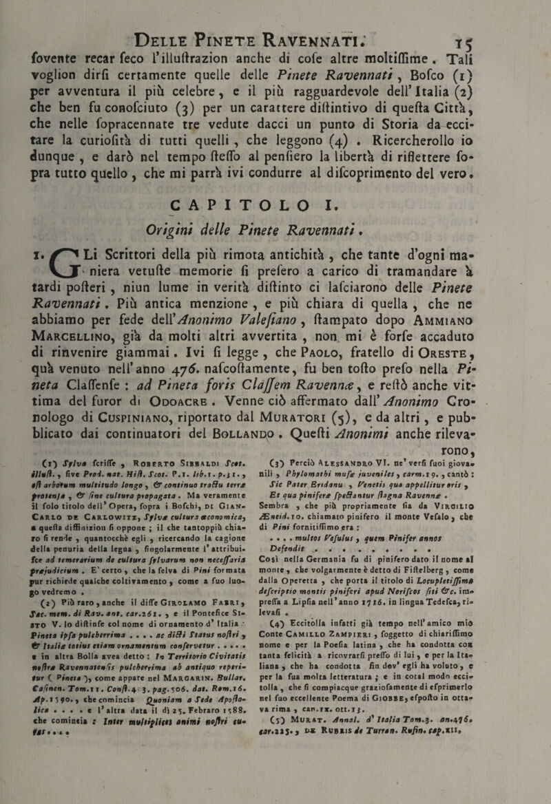 fovente recar feco Tillurtrazion anche di cofe altre moltiffime , Tali voglion dirfi certamente quelle delle Pinete Ravennati , Bofco (i) per avventura il più celebre, e il più ragguardevole dell’Italia (2) che ben fu conofciuto (3) per un carattere dilUntivo di queftaCittù, che nelle fopracennate tre vedute dacci un punto di Storia da ecci¬ tare la curiolìta di tutti quelli , che leggono (4) . Ricercherollo io dunque , e darò nel tempo fteflfo al penfiero la liberti di riflettere fo- pra tutto quello , che mi parrk ivi condurre al difcoprimento del vero. CAPITOLO !• Origini delle Pinete Ravennati. I. Li Scrittori della più rimota antichità , che tante d’ogni ma- V niera vetufte memorie fi prefero a carico di tramandare \ tardi pofteri , niun lume in verità diftinto ci lafciarono delle Pinete Ravennati , Più antica menzione , e più chiara di quella , che ne abbiamo per fede àtVÌAnonimo Valefiano , fiampato dopo Ammiano Marcellino, gik da molti altri avvertita , non mi è forfè accaduto di rinvenire giammai. Ivi fi legge , che Paolo, fratello di Oreste, quk venuto nell’anno 47Ò. nafeoftamente, fu ben torto prefo nella Pi¬ neta Claflcnfe : ad Pineta foris ClaJJem Ravennee y e rertò anche vit¬ tima del furor di Odoacre . Venne ciò affermato daìì^ Anonimo Cro¬ nologo di CuspiNiANo, riportato dal Muratori (5), e da altri, e pub¬ blicato dai continuatori del Bollando . Querti Anonimi anche rileva¬ rono, Ct') Sflv» fcriffe , Roberto Sibbaldi Te»t. five Prei. nat. Hili.Scot. ? .i. hb.i. p.ii. ^ $fl arbo'fum multitudo longo , & continuo traSIu terrt frottnfs , & fine cultura ptepagata . Ma veramente il folo titolo dell’Opera, fopra t Bofehi, oi Gian- Carlo de CAKl.ov/iTZy Spiva cultura eeeonomica, • quefla diflSniziou fi oppone ; il che tantoppih chia« IO fi rende , quantocchè egli , ricercando la cagione della penuria della legna , fingolarmente l’attribuì» fee ad temerarium de cultura fflvarum non necejfarta frafudicium , E'certo, che la felva di Pini formata pur richiede qualche coltivamento y come a fuo luo¬ go vedremo . (a) Pih raro, anche il dilTe Girolamo Fabri, Sac.mtm. di Rav. ant. car.iói. y e il Pontefice St¬ aro V. lo diflinfe col nome di ornamento d’ Italia * Pineta ipfa pultberrima • • • • tue diSn Status noflri j tf Italia totius etiam ornamentum conftrvetur. c in altra Bolla avea detto ; In Territorio Civitatit nefira Ravennaten^s pulcherrima ab antiifuo reperì- tur C Pineta '), come appare nel Margarin. Rullar» Cafinen. Tom.r i. Confi.j, pag.^06. dat» Rem.16. Jlp.J >90., che comincia Quoniam a Sede /tpofio^ lice ». », a l’altra data il dìa^. Febraro 1^88. che comincia i Inter muftiflittt animi noflri tu» fart * * • Cj) Perciò Alessandro VI. ne’verfi fuoi giova¬ nili , Phplomathi mufa fuveniles y eterni. 19. , cantò : Sic Pater Brtdanu , yenetiì qua appellitur erit y Et qua pinifera fpeffantur fiagna Ravenna » Sembra , che piò propriamente Ha da Virgilio ^neid.to» chiamato pinifero il monte Vefalo, che di Pini fornitiflìmo pra ; .... multos f^efulus , quem Pìnifer annos Defendit ... Così nella Germania fu di pinifero dato il nome al monte, che volgarmente è detto di Fiflelberg , come dalla Operetta , che porta il titolo di Lotupletijfm» deferiptio montis piniferi apud Nerifeos fìti &c» ira- prelTa a Lipfia nell’anno 1716. in linguaTedefca, ri- levafì . CO Eccitòlla infatti già tempo nell’amico mio Conte Camillo Zampieri , foggetto di chiariflìmo nome e per la Poefia latina , che ha condotta eoa tanta felicità a ricovrarfi prefTo di lui , e per la Ita¬ liana , che ha condotta fin dev’egli ha voluto , e per la fua molta letteratura ; e in cotal modo ecci- tolla , che fi compiacque graziofamente di cfprimerlo nel fuo eccellente Poema di Giobbe, efpollo in otta¬ va rima , can.rx. ott.i j. Cs) Murat. Annoi, d* Italia Tom.g. an.i^lS» tar.iti» i Rubxìs de Turraa. Rufin. tap.xu.