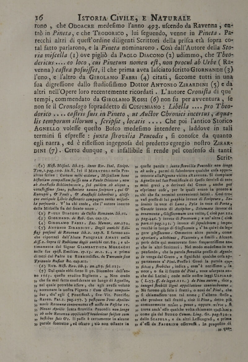 fono , clic Odoacre medefimo Tanno 493, «fcendo da Ravenna ] en¬ trò in Pineta^ e che Teodorico , lui feguendo, venne in Pineta . Pa¬ recchi altri di quell’ordine diligenti Scrittori della prifca età fopra co- tal fatto parlarono, e la Pineta nominarono . Cosi dall’Autore della Sto- ria mijcella (i) ove pigliò da Paolo Diacono (2) udimmo, che Theo- dericus eo loco , cui Pinetum nomea ejì^ non procul ab Urbe ( Ra¬ venna) caftra pofuijfet^ il che prima avea lafciatofcrittoGioRNANDE (3) l’uno, e l’altro da Girolamo Farri (4) citati, ficcome tutti in una fua digrelTione dallo ftudiofiflimo Dottor Antonio Zirardini (5) c da altri nelTOpere loro recentemente ricordati. L’autore Cronifta di que’ tempi, commendato da Girolamo Rossi {6) non fu per avventura , fe non fe il Cronologo fopraddetto di Cuspiniano : Libella .... prò Theo¬ dor ico .... cajìris fuis in Pineto , ut AuPior Chronici incertus, aqua- lis temporum illorum , fcripjit, locatis .... Che poi l’antico Storico Agnello volelfe quello Bofeo medefimo intendere , laddove in tali termini fi erprelTe : juxta ftrovilia Peucodis ^ fi conofee da quanto egli narra , ed è riflelfion ingegnofa del predetto egregio nollro Zirar- DiNi (7) . Certo dunque , e infallibile fi rende pel confenfo di tanti Scrit- (i) Mifl. Mifcel. intet Rer. Ital. Script, Tom.i.pag.ICO, Ut.E. Ivi il Muratori nell» Pre- zione fcrive ; Certum mihi videtur y Mifcellam hane kifloriam compaóiam fuijfe noa a Paulo Diacono , non ab Anafìafìo Bibliotbecario , fed quidem ab aliquo , vìttilìijpmo fancy pofleriore tatnen fcriptore , qui & Eutropii y & Vauli , & Anajiafii laboribus , aliif» que antiquis ì^ibris defloratis compagtm totius mifcel- he perfeeerit, v’ ha chi crede , che I’ autore incerto della Mifcella fìa del fecolo nono . Ca) Pauli Diaconi de Geflis Romanor, lib.vi, (3) Giornand. de Reb. Get. cap.57. C4) Girolamo Farri, Sac, Memor. ear.zyt, Cs) Antonio Zirardini , Degli antichi Edi- fiij profani di Ravenna iib.2. cap.S. E furono an¬ che riportati dall’Abate Pasquale Amati nella dijf.z. fopra il Rubicone degli antichi car.89. ; e ul¬ timamente dal Signor Giambattista Morgagni selle fuc epifl. Emiliao. ep.i ì, ar.i. 2.y e prima di tutti dal Padre de RuBEisdilTer. àt Turranio fivt Tfrannio Rufino &c. cap.zii» (d) Rub. Hifl. Rav. lib.j. flrt.489. fol.tiì, (9) Dal quale ebbi fotte li 30. Dicembre dell’an- Bo ìl6}, quello erudito Biglietto . „ Non credo ), che fìa mal fatto confiderare un luogo di Agnello, „ nel quale potrebbe efìcre , che egli avefle voluto 5, accennare la uofìra Pignete ; Cum ifliui tempori^ j, bus y die’ egli ^ pontifìcal. , five Vit. Pontific. j, Raven. Par.i. pag.277. ) poflquam Pons Apolle-, j, naris Ravenna concrenatus efì noSìein Pafcha iv, ,, Nonas Aprilis juxta ftrovilia Peucodis »o» ,, ab urbe Ravenna applicuitTheuderieus fuifset cum yy hofiibus fuis &c. il paffb è certamente in alcune ,, parole feorretto , «4 ofeuro j ciò aon oftante ia j, quelle parole : juxta firoviHa Peucodis non longe yy ab urbe , parmi di fubodorarc qualche cofa appar- „ tenente aIIaP/g«e*« vicina aR avenna. Si compiace j. Agnello nel fuo Pontificale di fpelTo ferviifi di ter- „ mini greci , o derivati dal Greco , anche per yy efprimer cofe , per le quali erano in pronto a ,, chi che fìa termini convenienti latini . Così tro- „ vafi preftb di lui graphia invece di Scriptura , Je- ,, lenitis in vece di Luna , Pfla in vece di Porta y yy Geraeit invece di Accipiter , Schemata invece di yy ornamenta , Gloffocomum una volta, C cioè par. 11. 5, ptfg.445. ) invece di FereirMOT ; » un’altra ( cioè „ part.i\ pag,2ìs, ') invece d\ fepulcbtum ; impe- „ rocchè in luogo di Glojfoconio , s’ ha quivi da leg- 3J se® glojfocomo . Ommetto altre parole, come „ aporiari y alithinus y Platonia y e fìmili . Alcune „ però delle qui mentovate fono frequentifllme an* „ che in altri Scrittori • Nel modo medefimo io vo „ penfando , che la parola flrovilia preftb di Agnel^ ,, lo venga dal Greco , e fignifichi qualche cofa ap- ,, partenente a’ Pini, Preftb i Greci la parola f-pe» jj fiihoc y firobilus y ìndìcA y com’è notiftìmo , la ,, noce ,0 fia il frutto de’ Pini , voce ufurpata an- 5, che dai Latini ; onde nelle noftre leggi Ulpiaao j) i L.ss, ff. de legat.iit. ) de Pinu autem y dice, „ integri ftrobili Ugni appellatione continebuntur , yy Nè furono già folo i frutti , o noci de’ Pini , che „ fi chiamalTero'con tal nome; l’albero fteftb, ,, che produce tali frutti, cioè WPinOy detto pièc „ comunemer.te Tfuxii , peuee , oppure vriVu? , A „ trova anch’ 60*0 qualche volta chiamato » „ come già dal Budeo Comm. Ling. Gr. pag.Sì^.y yy dallo ScAPULA, e da altri Leftìcografì, c prima j, d’eifi da Favorito olTcrvofiì . In propofito di