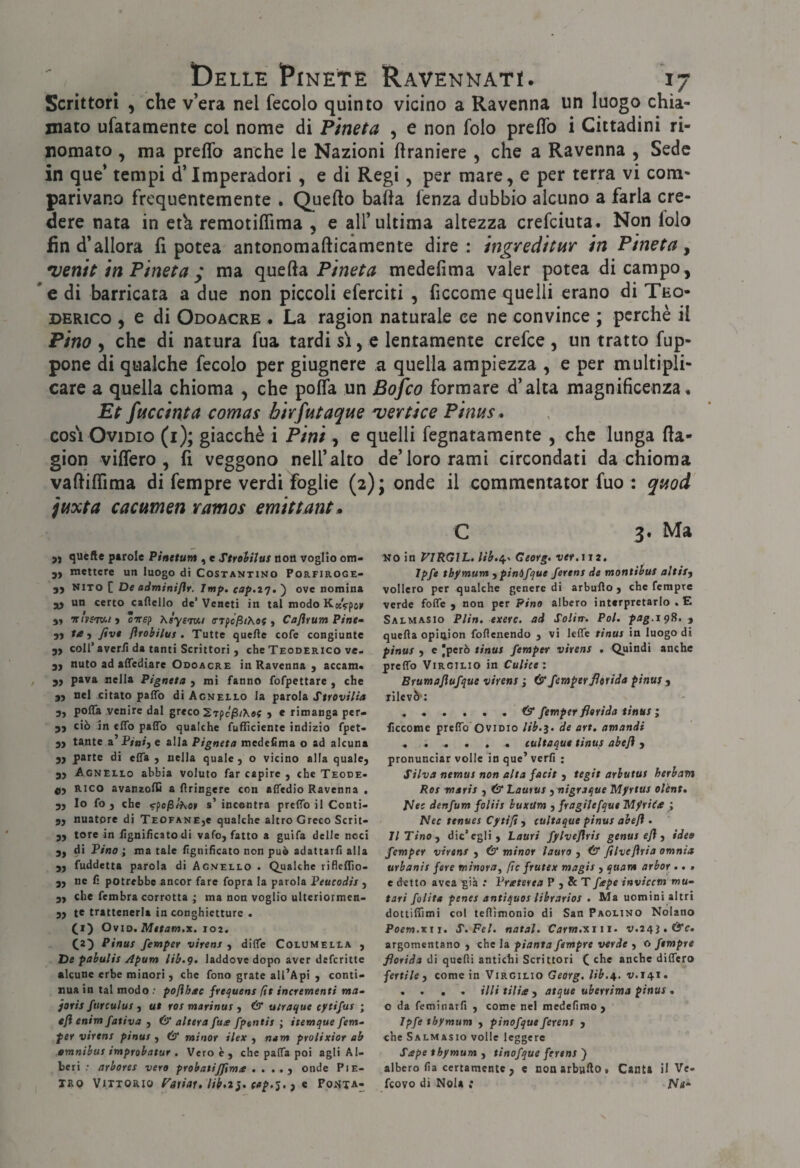 Scrittori , che v’era nel fecolo quinto vicino a Ravenna un luogo chia¬ mato ufatamente col nome di Pineta , e non folo preflb i Cittadini ri¬ nomato , ma preflb anche le Nazioni flraniere , che a Ravenna , Sede in que* tempi d’Imperadori, e di Regi, per mare, e per terra vi com¬ parivano frequentemente . Quefto balla lenza dubbio alcuno a farla cre¬ dere nata in etk remotiflìma , e all’ultima altezza crefciuta. Non lolo fin d’allora fi potea antonomafticamente dire: ingreditm in Pineta^ *venit in Pineta y ma quefta medefima valer potea di campo, *e di barricata a due non piccoli eferciti , ficcome quelli erano di Teo- DERico , e di Odoacre • La ragion naturale ce ne convince ; perchè il Pino , che di natura fua tardi si, e lentamente crefce , un tratto fup- pone di qualche fecolo per giugnere a quella ampiezza , e per multipli¬ care a quella chioma , che poffa un Bofco formare d’alta magnificenza* Et fuccinta comas bivfutaque 'vertice Pinus* cosi Ovidio (i); giacché i Pini, e quelli fegnatamente , che lunga fla- gion viflero , fi veggono nell’alto de’loro rami circondati da chioma vafliflima di fempre verdi foglie (2); onde il commcntator fuo : quod juxta cacumen vamos emittant» C 3. Ma quelle perole Pinetum , e Strolilus non voglio om- 5, mettere un luogo di Costantino Porfiroge- 3) NlTO [ De adminiflr. Imf. cap.i']. ) ove nomina un certo caflello de’Veneti in tal modo KocVpor 5* irissm-i > cirep Ksysmi o'Tpc^/Ae? ) Caflrum Pine» ^ flfobilus , Tutte quelle cofe congiunte yy coir averii da tanti Scrittori , che Teoderico ve- yy nulo ad alTediare Odoacre in Ravenna , accam* yy pava nella Pigneta , mi fanno fofpettare , che yy nel citato paffo di Agnello la parola Strovilia 3, poffa venire dal greco Srpe^/Xef > e rimanga per- yy ciò in elTo palTo qualche fufficiente indizio fpet- yy tante a P/«»j e alla Pigneta medefima o ad alcuna yy parte di clTa y nella quale, o vicino alla quale, yy Agnello abbia voluto far capire , che Teode» dy RIGO avanzofli a flringere con alfedio Ravenna , yy Io fo , che fpo/S/xo» s’incontra preflTo il Conti- yy nuatore di Teofane,e qualche altro Greco Scrit> yy tore in iìgnificato di vafo, fatto a guìfa delle noci yy di Pino ; ma tale iìgnificato non può adattarli alta 5, fuddetta parola di Agnello . Qualche rifleiTio- 3, ne fi potrebbe ancor fare fopra la parola Peucodis , yy che fembra corrotta ; ma non voglio ulteriormen> ,, te trattenerla in conghietture . (i) OviD, Mttam.x. loz. (a) Pinus femper virens , difle Columella , De pahulis Apum lib.g. laddove dopo aver defcritte alcune erbe minori , che fono grate all’Api , conti¬ nua in tal modo .• pofìh/te frequens fit incrementi ma^ foris fnrculus y ut ras marinus y & utraque tytifus ; eft enim fativa , & altera fue fpentis ; itemque fem- per virens pinus , & minor ilex , nam prolixior ab omnibus improbatur . Vero è , che palTa poi agli Al¬ beri •• arbores vero probatijjima . . . onde PIE¬ TRO Vittorio fap.5., e Fo*sta- Noin VIKGIL. lib,^^ Georg, ver.ìiz. Ipfe tbymum ypinòfque ferens de montièut altiSy vollero per qualche genere di arbuflo , che fempre verde foffe , non per Pino albero interpretarlo . E Salmasio Plin. exerc. ad Soliv. Poi. pag.sgH.y quefta opinion foflenendo , vi leffe tinus in luogo di pinus y e però tinus femper virens . Quindi anche preffo Virgilio in Culiee : Brumoflufque virens ; & femper florida pinus y rilevò’; . . . . . . & femper florida tinus ; ficcome prelTo Ovidio lib.3. de art, amandi ... . . . cultaqut tinus abeft, pronunciar volle In que’ verfi : Silva nemus non alta facit , tegit arbutus herbam Res maris , & Lautus y nigraque Mfrtus ol'ent, piec denfum foliis buxUm , fragilefqut ’Mfriiee ; Nec tenues Cftijt , tultaque pinus abeft . Il Tino y dic’egli. Lauri fylveflris genus eft y ideo femper virens , 6* minor lauro , & filveftria omnia urbanis fere minoroy (ìc frutex magis , quam arbor ,, > e detto avea già .* Vreterta P , & T fape invicem mu^ tari /olita penes antiquos librarios . Ma uomini altri dottilTimi col tefllmonio di San Paglino Nolano Poem.xxt. S.Fel. notai. Carm.isiii. v.24J.CÌ)*c. argomentano , che la pianta fempre verde , o fempre florida di quefli antichi Scrittori ( che anche differo fertile y come in Virgilio Georg, lib.^. v.141. . . . . illi tilia y atque uberrima pinus , o da feminarli , come nel mededmo , Ipfe tbymum , pinofqut ferent , che Salmasio volle leggere Sape tbymum , tinofque ferens ) albero fia certamente 3 e non arbufto , Canta il Ve- feovo di Nola .* iVa*