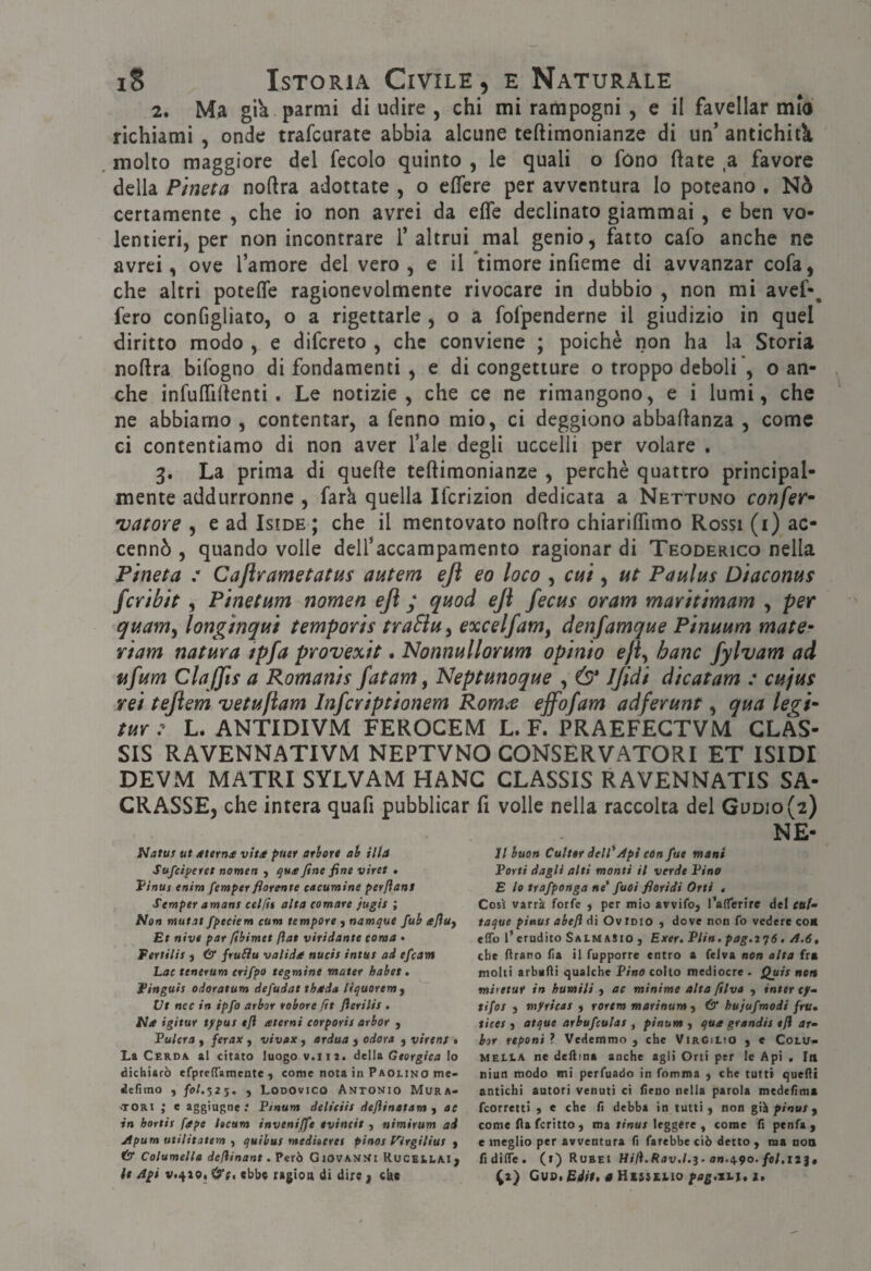 2. Ma già partili di udire , chi mi rampogni , e il favellar mio richiami , onde trafcurate abbia alcune teftimonianze di un’ antichitk molto maggiore del fecolo quinto , le quali o fono ftate a favore della Pineta noftra adottate , o eflere per avventura lo poteano , Nò certamente , che io non avrei da effe declinato giammai, e ben vo¬ lentieri, per non incontrare l’altrui mal genio, fatto cafo anche ne avrei, ove l’amore del vero, e il ‘timore infieme di avvanzar cofa, che altri poteffe ragionevolmente rivocare in dubbio , non mi avef-^ fero configliato, o a rigettarle , o a fofpenderne il giudizio in quel diritto modo , e difcreto , che conviene ; poiché non ha la Storia noflra bifogno di fondamenti , e di congetture o troppo deboli ’, o an¬ che infuffillenti. Le notizie, che ce ne rimangono, e i lumi, che ne abbiamo , contentar, a fsnno mio, ci deggiono abballanza , come ci contentiamo di non aver l’ale degli uccelli per volare . 3. La prima di quelle teftimonianze , perchè quattro principal¬ mente addurronne , fark quella Ifcrizion dedicata a Nettuno conferà 'vatore , e ad Iside ; che il mentovato nodro chiariffimo Rossi (i) ac¬ cennò , quando volle dell’accampamento ragionar di Teoderico nella Pineta : Cajìrametatus autem ejì eo loco , ct4Ì, ut Paulus Diaconus fcribit , Pinetum nomea eji ; quod eJì fecus or am maritimam , per quam^ longinqui temporis traSìu^ excelfam, denfamque Pinuum mate^ riam natura tpfa provexit. Nonnullorum opinio eji^ barn fylvam ad ufum ClaJJis a Romanis fatam, Neptunoque , & Jjidi dicatam : cujus rei tejìem vetuflam Infcriptionem Romce effofam adferunt, qua leg f tur : L. ANTIDIVM FEROCEM L. F. PRAEFEGTVM CLAS- SIS RAVENNATIVM NEPTVNO CONSERVATORI ET ISIDI DEVM MATRI SYLVAM HANC CLASSIS RAVENNATIS SA¬ CRASSE, che intera quafi pubblicar fi volle nella raccolta del Godio(2) Natus ut /tterns vita puer ation ah illa Sufc/peret nomea , qua fine fine viret . Vìnus enim femper fiorente eacumtne perflant Semper amani celfit alta tornare jugis ; Pian mutai fpeciem cum tempore j namque fuh afiuy Et nive par fibimet fiat viridante tonta • Fertilis j Ò* fruSiu valida nucis intus ad efcam Lac tenerum erifpo tegmine water habet, Finguis odoratum defudat thada liquorem y Ut net in ipfo atbor tobore fìt fierilis , Ha igitur typut efl aterni corporis orbar y Fulcro y ferax y vivax y ardua y odora y virtnt • La CcRDA. al citato luogo v.tii, deU& Georgica Io dichiarò efpreffamentc , come nota in Paouno me- defìmo , fo/.325. , Looovico Antonio Mura- -TORi ; e aggiugne.* P/num deliciis defiinatam y ae in hortis fape heum invenijfe evineit , nimirum ad jtpum utilitatem y quibus mediterei pinot f'irgiliut y c5j* Columella defiinant. Verb Giovanni RucEltAl, NE- 11 buon Cutter dell*Api tón fue mani Forti dagli alti monti il verde Fina E le trafponga ne* fuoi fioridi Orti « Così varrà forfè , per mio avvifo, l’aflferire del rat/- taque pinui abefl di Ov imo , dove non fo vedere co* elfo l’erudito Salm aSio , Exer. Flin, pag.i^ó, A.6, che lìrano (ìa ii fupporre entro a felva non alta fra molti arbuAi qualche Fino colto mediocre . Quii non miretur in humili y ae minime alta filva y inttr tjf- tifo! y myricas y rortm marinumy & hujufmodi fru» ticet ) atque arbufculas y pinum , qua grandii efl ar- bor reponi ? Vedemmo , che Virgilio ) e Colu> MELLA ne deftina anche agli Orti per le Api . In niun modo mi perfuado in fnmma ) che tutti quelli antichi autori venuti ci fieno nella parola medefima feorretti y e che fi debba in tutti) non gik pinui y come (la fcritto ) ma rrnu/leggere ^ come fi penfa ) c meglio per avventura fi farebbe ciò detto ) ma noa fidilTe. (i) Rubei Hil).Rav.l,ì- an.a-9o. fol.iì^t