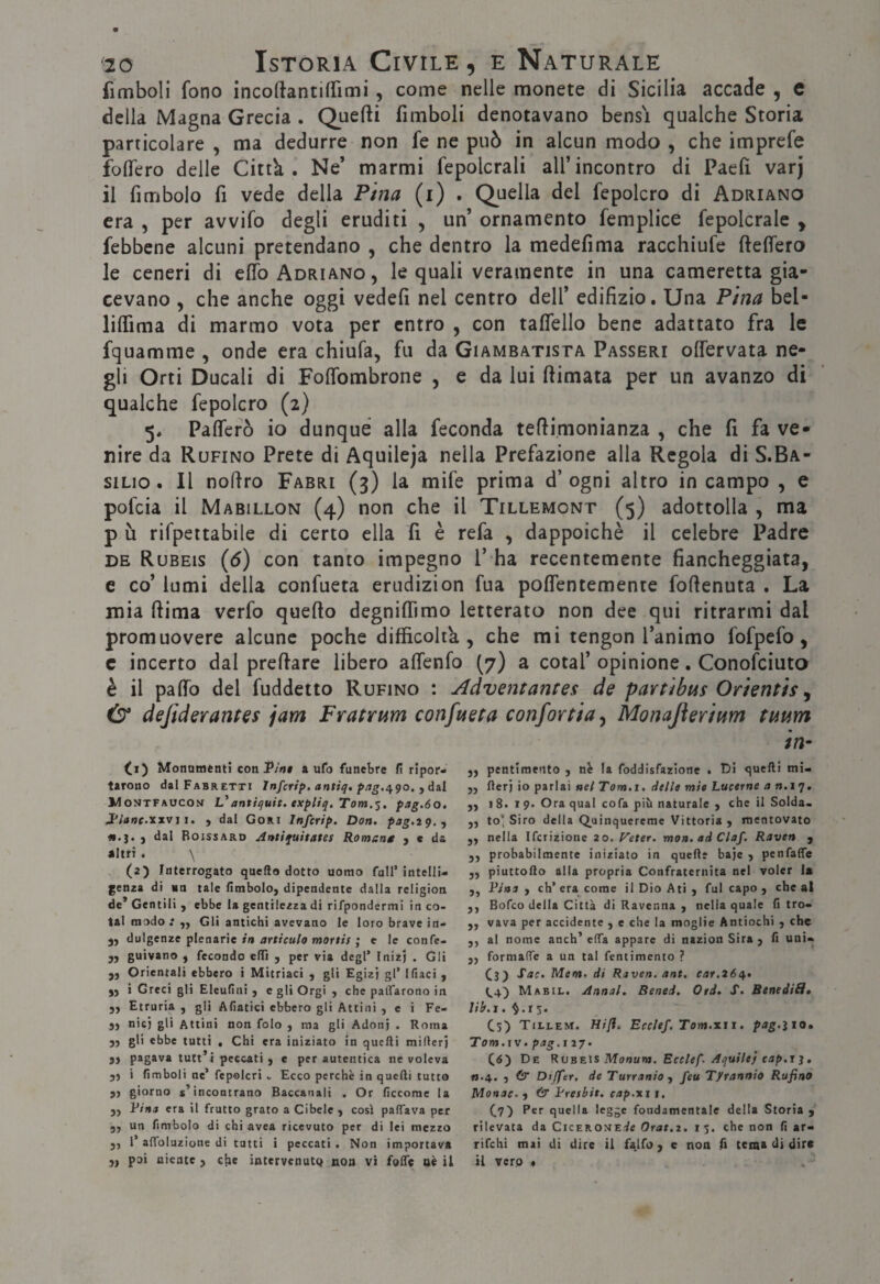 fimboll fono incoftantifTimi, come nelle monete di Sicilia accade , c della Magna Grecia . Quefti fimboli denotavano bensì qualche Storia particolare , ma dedurre non fe ne può in alcun modo , che imprefe foflero delle Cittk . Ne’ marmi fepolcrali all’incontro di Paeh varj il fimbolo fi vede della Pina (i) . Quella del fepolcro di Adriano era , per avvifo degli eruditi , un’ ornamento femplice fepolcrale , febbene alcuni pretendano , che dentro la medefima racchiufe ftelTero le ceneri di elfo Adriano, le quali veramente in una cameretta gia¬ cevano , che anche oggi vedelì nel centro dell’ edifizio. Una Pina bel- liflìma di marmo vota per entro , con taflello bene adattato fra le fquamme , onde era chiufa, fu da Giambatista Passeri olfervata ne¬ gli Orti Ducali di FolTombrone , e da lui (limata per un avanzo di qualche fepolcro (2) 5* Palfefò io dunque alla feconda teflimonianza , che fi fa ve¬ nire da Rufino Prete di Aquileja nella Prefazione alla Regola di S.Ba- siLio . Il noflro Farri (3) la mife prima d’ ogni altro in campo , e pofcia il Mabillon (4) non che il Tillemont (5) adottolla , ma p ù rifpettabile di certo ella fi è refa , dappoiché il celebre Padre DE Rubeis {6) con tanto impegno l’ ha recentemente fiancheggiata, e co’ lumi della confueta erudizion fua polfentemente foflenuta . La mia (lima vcrfo quello degnilTimo letterato non dee qui ritrarmi dal promuovere alcune poche difficoltk , che mi tengon l’animo fofpefo, c incerto dal predare libero alfenfo (7) a cotal’ opinione. Conofciuto è il palfo del fuddetto Rufino : Adventantes de parùbus Orientis ^ defiderantes jam Fratmm confueta confortia^ Monajierium tmm in- (1) Monamtnti con jP/'n# auto funebre fi ripor¬ tarono dal Fabretti Infcrip. antiq, Montfaucon antiquit. txpUq, Tom.^, pag.6o, J'iane.xxvì i. , dal Cori Infcrip. Don. pag.iq., , dal Boissard Antiquitates Romant , c da altri . \ (2) Interrogato quello dotto uomo full’ intelli¬ genza di no tale fimbolo, dipendente dalla religion de* Gentili , ebbe la gentilezza di rifpondermi in co- tal modo : Gli antichi avevano le loro brave in- dulgenze plenarie in articulo mortis ; e le confc- yy guivano , fecondo elTi , per via degl’ InizJ . Gli yj Orientali ebbero i Mitriaci j gli Egizj gl’ Ifiaci j )) i Greci gli Eleufini y e gli Orgi y che paiTarono in 3) Etruria , gli Afiacici ebbero gli Attini , e i Fe- yy nicj gli Attlni non folo y ma gli Adonj . Roma yy gli ebbe tutti , Chi era iniziato In quelli millerj yy pagava tutt^ i peccati ) c per autentica ne voleva yy i (imboli ne’ fepolcriEcco perchè in quelli tutto yy giorno s’incontrano Baccanali . Or ficcorae la yy Fina era il frutto grato a Cibelc ) così palTava per yy un fimbolo di chi avea ricevuto per di lei mezzo 3, 1’affoluzione di tutti i peccati. Non importava 3, poi niente , elle intervenutq non vi folle aè il yy pentimento y nè la foddisfazione . Di quelli mi- jj fterj io parlai nei Tom.i, dtile mie Lucerne a n.iq. yy 18.1 9* Ora qual cofa più naturale y che il Solda. ,j to' Siro della Quinquereme Vittoria 3 mentovato yy nella Ifcrizione 20. Veter. mon. ad Ciaf, Raven 3 3, probabilmente iniziato in quelle bajc 3 penfaffe yy piuttoRo alla propria Confraternita nel voler la 3, Fina y eh’era come il Dio Ati 3 fui capo 3 che al 3, Bofeo della Città di Ravenna y nella quale li tro- 3, vava per accidente , e che la moglie Antiochi 3 che 3, al nome anch’ elTa appare di nazion Sira 3 (1 uni- yy formaffe a un tal fentimento ? (3^ Sac. Mena, di Raven. ant. ear,26q.. Mabil. Annal. Bened. Otd. S. BenediH» lib.j . r s. Cs) TtLLEM. Hifl, Ecclef. Tom.xii. pag.ìio, Tom.ìV. pag.i 17. (tf) De Rvbeìs Monum, Ecclef. Aquile} cap.i j , «.4. 5 & Dtjfer, de Turranio y feu T/rannio Rufino Monac. y & Fresbit. cap.xi 1. ^7) Per quella legge fondamentale della Storia 3 rilevata da CicEROMEde Orat.i. 15. che non fi ar- rifehi mai di dire il falfo 3 e non R tema di dire il verp *