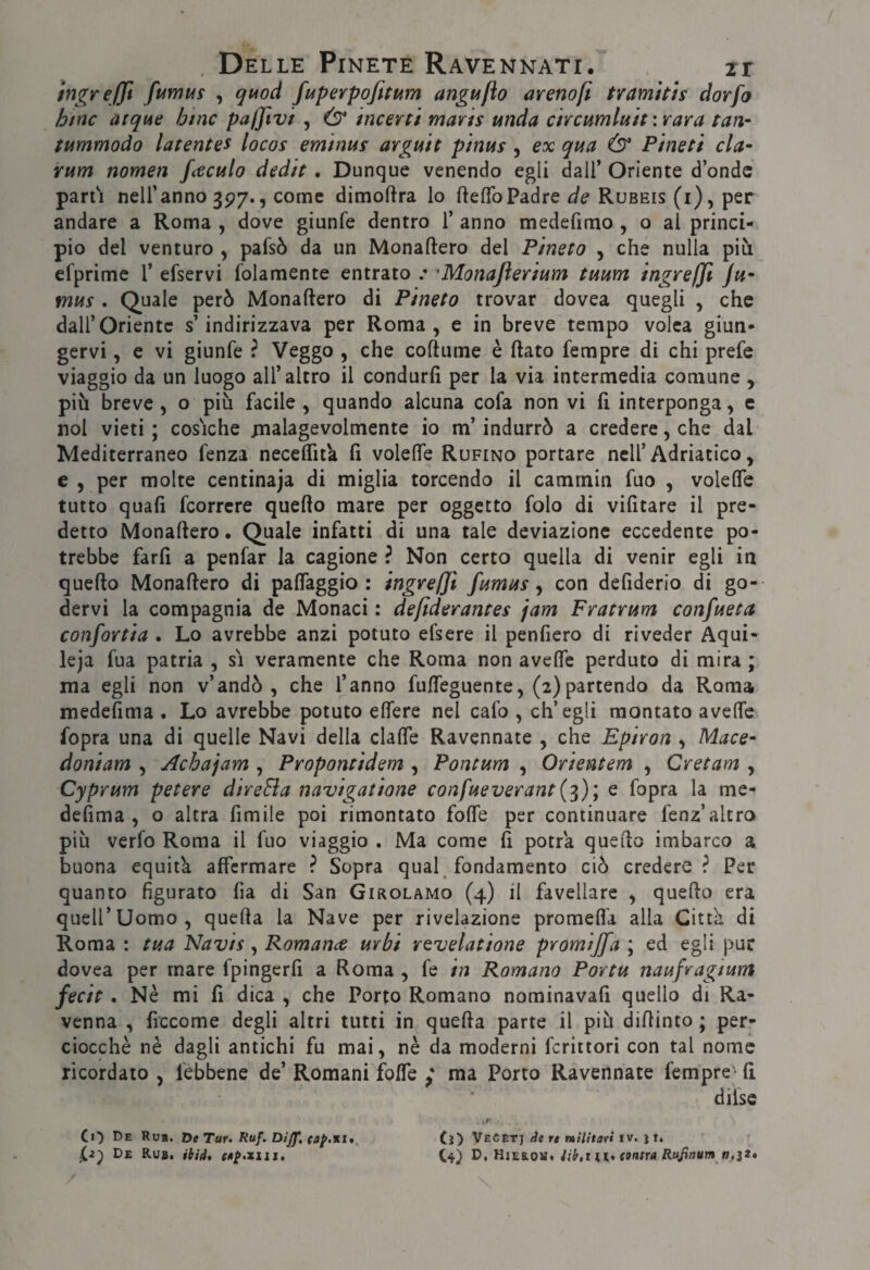hìgreffi fumus , quod fuperpofittdm angufto arenofi tvamttts dorfo htnc atque bine pa/Jivi , & incerti maris unda circtimluit : rara tari- tummodo latentes locos eminus argmt pinus , ex qua Ò* Pineti da- rum nomen fceculo dedit. Dunque venendo egli dall’ Oriente d’onde parti nell’anno 3P7., come dimoftra lo ftelToPadre de Rubeis (i), per andare a Roma , dove giunfe dentro 1’ anno medefimo , o al princi¬ pio del venturo , pafsò da un Monaftero del Pineta , che nulla più cfprime 1’ efservi folamente entrato .• 'Monajlerium tuum ingrefji Ju“ mus , Quale però Monaftero di Pineta trovar dovea quegli , che dall’Oriente s’indirizzava per Roma, e in breve tempo volea giun¬ gervi , e vi giunfe ? Veggo , che coftume è flato Tempre di chi prefe viaggio da un luogo all’altro il condurfì per la via intermedia comune , più breve, o più facile , quando alcuna cofa non vi fi interponga, e noi vieti ; cosiche xnalagevolmente io m’indurrò a credere, che dal Mediterraneo fenza neceffitk fi voleffe Rufino portare nell’Adriatico, e , per molte centinaja di miglia torcendo il camrnin fuo , volefle tutto quafì fcorrcre quello mare per oggetto folo di vifitare il pre¬ detto Monaflero. Quale infatti di una tale deviazione eccedente po¬ trebbe farfì a penfar la cagione ? Non certo quella di venir egli in quello Monaflero di palTaggio : ingre/Ji fumus, con defiderio di go¬ dervi la compagnia de Monaci : defiderantes jam Fratrum canfueta confortia . Lo avrebbe anzi potuto efsere il penfiero di riveder Aqui- leja fua patria , sì veramente che Roma non avelfc perduto di mira ; ma egli non v’andò, che l’anno fuffeguente, (2)partendo da Roma medefima . Lo avrebbe potuto effere nel cafo , ch’egli montato aveOTe fopra una di quelle Navi della clalfe Ravennate , che Epiran , Mace¬ doni am , Acbajam , Propontidem , Pontum , Orientem , Crei am , Cyprum petere direBa navigatione confueverant{'^)\ e fopra la me- defima , o altra fimile poi rimontato folle per continuare fenz’altro più verfo Roma il fuo viaggio . Ma come li potrà quello imbarco a buona equità affermare ? Sopra qual^ fondamento ciò credere ì Per quanto figurato lìa di San Girolamo (4) il favellare , quello era quell’uomo, quella la Nave per rivelazione promefl’a alla Città di Roma : tua Navis , Romanci urbi revelatione promijfa ; ed egli pur dovea per mare fpingerfi a Roma , fe in Romano Portu naufragium fecit, Nè mi fi dica , che Porto Romano nominavafi quello di Ra¬ venna , ficcome degli altri tutti in quella parte il più dillinto ; per¬ ciocché nè dagli antichi fu mai, nè da moderni fcrìttori con tal nome ricordato , febbene de’ Romani folTe / ma Porto Ravennate Tempre- li dilsc Ci') De Rub. De Tur» Ruf. Dijf, CO VECtrj de re militari tv. il» De Rub. ibid. ca^.^iii, C4) V, Iìiv.s.oìì, Hb,ni. cantra Rujittum n.ìté