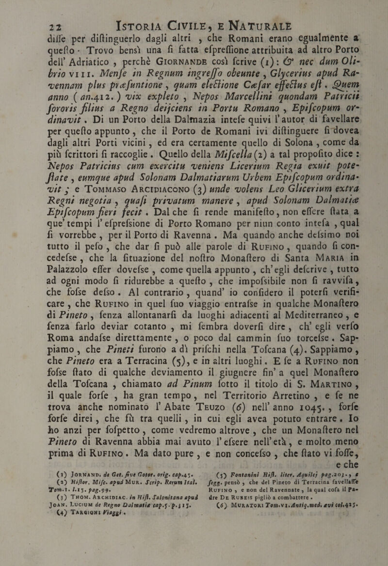 diffe per diftinguerlo dagli altri , che Romani erano egualmente a qucfìo ' Trovo bensì una fi fatta efpreffione attribuita ad altro Porto deir Adriatico , perchè Giornande cosi fcrive (i) : & nec dum Oli brio vili. Menfe in Regntsm ingrejfo obemte , Glycerius aptid Ra- •vmnam plus pvafuntione, quam ekSiione Caejar effeSius ejì. ^em anno (^w.412.) ^ix expleto , Nepos Marcellini quondam Patriciì fororis Jilius a Regno deijciens in Portu Romano , Epifcopum or~ dinavit. Di un Porto della Dalmazia intefe quivi l’autor di favellare per quello appunto, che il Porto de Romani ivi diftinguere fi dovea dagli altri Porti vicini, ed era certamente quello di Solona , come da più fcrittori fi raccoglie . Quello della Mifcella (2) a tal propofito dice : Nepos Patricius cum exercitu veniens Licerium Regia exuit potè- fiate 5 eumque apud Solonam Dalmatiarum Urbem Epifcopum ordina- Tjit j e Tommaso Arcidiacono (3) unde volens Leo Glicerium extra Regni ne goti a , quaft privatum manere, apud Solonam Dalma ti ce Epifcopum fieri fecit. Dal che fi rende manifefto, non elTere fiata a que’tempi f efprefsione di Porto Romano per niun conto intefa , qual fi vorrebbe , per il Porto di Ravenna . Ma quando anche dcisimo noi tutto il pefo 5 che dar fi può alle parole di Rufino , quando fi con- cedefse , che la fituazione del nofiro Monafiero di Santa Maria in Palazzolo elTer dovefse , come quella appunto , ch’egli defcrive , tutto ad ogni modo fi ridurebbe a quello, che impofsibile non fi ravvifa, che fofse defso . Al contrario , quand’ io confiderò il poterli verifi¬ care , che Rufino in quel fuo viaggio entrafse in qualche Monafiero di Pineto , fenza allontanarli da luoghi adiacenti al Mediterraneo, e fenza farlo deviar cotanto , mi fembra doverfi dire , eh’ egli verfo Roma andafse direttamente , o poco dal cammin fuo torccfse , Sap¬ piamo , che Pineti furono adì prifehi nella Tofeana (4), Sappiamo, che Pineto era a Terracina (5), e in altri luoghi. E fe a Rufino non fofse fiato di qualche deviamento il giugnere fin’ a quel Monafiero della Tofeana , chiamato ad Pinum fotto il titolo di S. Martino , il quale forfè , ha gran tempo, nel Territorio Arretino , e fe ne trova anche nominato 1’ Abate Teuzo {6) nell’ anno 1045. , forfè forfè direi, che fù tra quelli , in cui egli avea potuto entrare. Io ho anzi per fofpetto, come vedremo altrove , che un Monafiero nel Pineto di Ravenna abbia mai avuto l’efsere nell’età, e molto meno prima di Rufino . Ma dato pure , e non concefso , che fiato vi fofle, e che (1) ]0KìJAVT>. di Get. five Goter. orig. (5^ Fontanini Hijf. litef. Aquile} pog.zoi-t e (2) HiJIor. Mifc» apud Mvk. Script Rerum Itaì, fegg. pensò ^ che del Pineto di Terracina favelIaflTe TTem.x. l.i^. pag.pq. Rufino, e non del Ravennate , la qual cofa il Pa- (3) Thom. Arckioiac. in Htfl, Salonitana apud drc De Rubeis pigliò a combattere . JoAN. Lucium de Regno Dalmatitt tap.'^. p.ìi%. (^6) Mvkatoki Tornavi, Aniiq.vaed, £vi C4) Targioni Fiaggi.