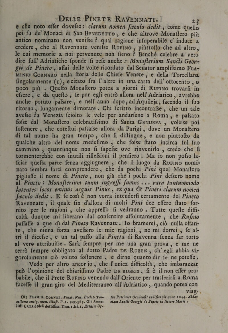 e efie noto efler dovefse : clarum nomen fteculo dedit, come quello poi fu de’ Monaci di San Benedetto , c che altrove Monaliero più antico nominato non venifse ? qual ragione infuperabile c’ induce a credere, che al Ravennate venifse Rufino, piùttofto che ad altro, le cui memorie a noi pervenute non fieno ? Benché celebre a vero dire fuir Adriatichc fponde fi refe anche .* Monajìerium SanBl Geor^ gii de Pineta , affai delie volte ricordato dal Senator amplifsimo Fla¬ minio CoRNARo nella ftoria delle Chiefe Venete, e della Torcellana fingolarmente (i), e citato fra 1’altre in una carta dell’ottocento , o poco più . Quello Monaftero potea a giorni di Rufino trovarli in efsere , e da quello , fe pur egli entrò allora nell’Adriatico, avrebbe anche potuto pafsare , e nell’anno dopo, ad Aquileja, facendo il fuo ritorno, lungamente dimorare. Chi fcritto incontrafse , che un tale avefse da Venezia fciolto le vele per andarfene a Roma , e pafsato fofse dal Monaliero celebratifsimo di Santa Genuefa , volefse poi follenere , che cotellui palsafse allora da Parigi, dove un Monaliero di tal nome ha gran tempo , che fi dillingue, e non piuttollo da qualche altro del nome medefimo , che fofse flato incirca fui fuo cammino , quantunque non li fapefse ove rinvenirlo , credo che 11 tormenterebbe con inutili riflefsioni il penfiero . Ma io non pofso la- feiar quella parte fenza aggiugnere , che il luogo da Rufino nomi¬ nato fembra farci comprendere , che da pochi Pini quel Monaliero piglialfe il nome di Pineta , non giù che i pochi Pini defsero nome al Pineta : Monajierimi tuum ingreffi fumus ... rara tantummado - latentes locas eminus arguit Pinas , ex qua & Pineti clarum namen fcecula dedit . E fe cosi è non vorrà intenderli certamente del Pineta Ravennate , il quale fin d’allora di molti Pini dee elTere flato for¬ nito per le ragioni , che apprelTo li vedranno • Tutte quelle diffi¬ coltà dunque mi liberano dal confentire alTolutamente , che Rufino palTalTe a que di dal Ravennate. Io bramerei, ciò nulla ollan- tc , che niuna forza avefsero le mie ragioni , ne mi dorrei , fe al¬ tri il dicefse , e un tal palTo alla Pineta di Ravenna fenza far torto al ver» attribuifse . Sarù ferapre per me una gran prova , e me ne terrò fempre obbligato al dotto Padre de Rubeis , eh’ egli abbia vi- gorofamente ciò voluto follenere , e dirne quanto dir fe ne potclfe • Vedo per altro ancor io, che l’unica dilficoltk, che imbarazzar può l’opinione del chiarilfimo Padre de rubeis, li è il non elTer pro¬ babile, che il Prete Rufino venendo dall’Oriente per trasferirli a Roma faceffe il gran giro del Mediterraneo all’Adriatico, quando potea con viag-. C8) Flamin. Cornee. Stnai. Veit. Eeclef. Tor» fus Vatriare* Graden/ts radificavlt anno 1044* Abba* ttlìantt antig. mon. illuft. P.j. fag.^Sg. Gli Anna- tiam Sancii Georgii de yintto in littore Mari/ • liili Ctmtldolefi dottiffiiai TotaaMhi» Btenim t/r-