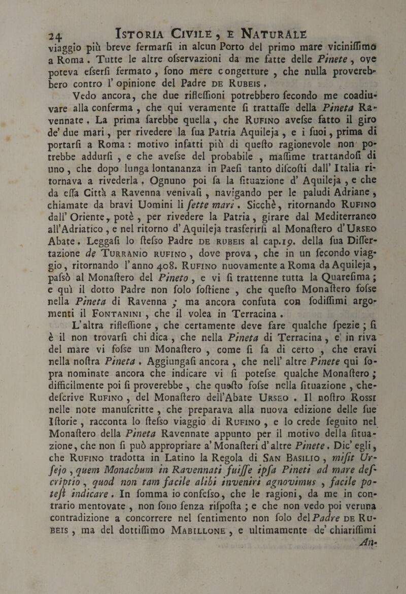 viaggio più breve fermarfi in alcun Porto del primo mare vicìnillimó a Roma . Tutte le altre ofservazioni da me fatte delle Pinete , oye poteva erserfi fermato , fono mere c ongetture , che nulla provereb*- bero contro f opinione del Padre de Rubeis , Vedo ancora, che due riflelTioni potrebbero fecondo me coadiu¬ vare alla conferma , che qui veramente fi trattaffe della Pineta Ra** vennate, La prima farebbe quella , che Rufino avcfse fatto il giro de’ due mari, per rivedere la fua Patria Aquileja , e i fuoi, prima di portarli a Roma : motivo infatti più di quello ragionevole non' po¬ trebbe addurli , e che avefse del probabile , malTime trattandoli di uno, che dopo lunga lontananza in Paeli tanto difenili dall’Italia ri¬ tornava a rivederla , Ognuno poi fa la fituazione d’ Aquileja ,e che da ella Citt'a a Ravenna venivafi , navigando per le paludi Adriane, chiamate da bravi Uomini li fette mari. Sicché, ritornando Rufino dall’Oriente, potè , per rivedere la Patria, girare dal Mediterraneo all’Adriatico , e nel ritorno d’Aquileja trasferirli al Monallero d’UasEo Abate. Leggafi lo ftefso Padre de rubeis al cap.ip. della fua DilTer- tazione de TurranÌo bufino , dove prova , che in un fecondo viag¬ gio, ritornando l’anno 408. Rufino nuovamente a Roma da Aquileja, pafsò al Monallero del Pineta, e vi li trattenne tutta la Quarefiraa ; c qui il dotto Padre non folo folliene , che quello Monallero fofse nella Pineta di Ravenna y ma ancora confuta con fodiflìmi argo¬ menti il FoNTANiNi , che il volea in Terracina . L’altra riflelTione , che certamente deve fare qualche fpezie ; lì c il non trovarli chi dica , che nella Pineta di Terracina, e* in riva del mare vi fofse un Monallero , come li fa di certo , che eravi nella nollra Pineta . Aggiungali ancora , che nell’ altre Pinete qui fo- pra nominate ancora che indicare vi li potefse qualche Monallero ; difficilmente poi lì proverebbe , che queflo fofse nella lituazione , che- deferive Rufino , del Monallero dell’Abate Urseo . Il nohro Rosse nelle note manuferitte , che preparava alla nuova edizione delle fue Illorie , racconta lo llefso viaggio di Rufino , e lo crede feguito nel Monallero della Pineta Ravennate appunto per il motivo della litua¬ zione, che non fi può appropriare a’Monalleri d’altre Pinete, Die’ egli, che Rufino tradotta in Latino la Regola di San Basilio , mijit Ur- Fio , quem Monacbam in Ravennati ftiijfe ipfa Pineti ad mare def- CYÌptio , quod non tam facile alibi inveniri agnovimus , facile po^ teji indicare. In fomma ioconfefso, che le ragioni, da me in con¬ trario mentovate , non fono fenza rifpolla ; e che non vedo poi veruna contradizione a concorrere nel fentimento non folo delde Ru¬ beis , ma del dottilTimo Mabillone , e ultimamente de’ chiariffimi