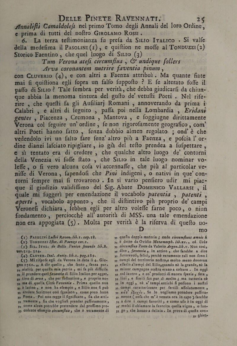 Annaltfti Camaldolejt nel primo Tomo degli Annali del loro Ordine, c prima di tutti del noftro Girolamo Rossi , d. La terza teftimonianza fu prefa da Silio Italico . Si valfe della medefima il Pasolini (i), e quiflion ne mode al Tonduzzi (2) Storico Faentino, che quel luogo di Silio (3) Tt4m Verona ateji ctrcumflua , wìdìque follers Arva coronantem mtrìre faventia pinum, con Cluverio (4), e con altri a Faenza attribuì. Ma quante'fiate mai fi quiftiona egli fopra un falfo fuppofto ? E fe alterato folle il palTo di Silio ? Tale fembra per verità, che debba giudicarli da chiun- - que abbia la menoma tintura del gufto de’ vetulli Poeti , Nel rife¬ rire , che quelli fa gli Aufiliarj Romani , annoverando da prima i Calabri , e altri di feguito , palTa poi nella Lombardia , Er'tdani gentes , Piacenza , Cremona , Mantova , e foggiugne dirittamente Verona col feguire un’ ordine , fc non rigorofamente geografico , com’ altri Poeti hanno fatto , fenza dubbio almen regolato ; ond’ è che vedendolo ivi un falco fare fenz’ altro più a Faenza , e pofeia 1’ or¬ dine dianzi lafciato ripigliare , io giù del tello prendea a fufpettare , c SI tentato era di credere , che qualche altro luogo de’ contorni della Venezia vi folTc fiato , che Silio in tale luogo nominar vo- lelTe , o fi vero alcuna cofa vi accennalTe, che più al particolar ve- nilfe di Verona , fapendofi che Pini indigeni, o nativi in que’ con¬ torni fempre mai fi trovarono . In si vario penfiero udir mi piac¬ que il giudizio validifiìmo del Sig. Abate Domenico Vallarsi , il quale mi fuggeri per emendazione il vocabolo patentia , patenti , aperti , vocabolo appunto , che il difiintivo più proprio de’ campi Veronefi dichiara, febben egli per altro volefie farne poco, o niun fondamento , perciocché all’ autoritù di MSS. una tale emendazione non era appogìata (5) . Molta per veritù è la riferva di quello uo- D mo Ci) PMQtirJì Luftri Raven. uh.1. eap.iS. O) Tonduzzi I/ìor. di Faenzjt car.i. (j) SiL. Ital. de Bello Punico feeundo lìh.S, ver.Sì^. 514* C4') Cluver. Ital. Antiq. lib.i, pag.2Sq. (5) Mi rifpofe egli da Verona in data li 4. Giu» gnoiv^i»}) A dir quello , che Tento, fenza par. zialità per quella mia patria , mi fa pih difficile „ il prendere quel/4vent/« di Silio Italico peragget. „ tivo di arva , che per foftantivo , e proprio no- 3, medi quella Città . Prima quello non j, è latino , e non ha efempio , e Silio non li può „ credere Scrittore così fguajato , come poco buon „ Poeta , Poi non regge il lignificato , fia che atti- ,, vamente , lia che vogliafi prender pàllivamente , „ come alcun potrebbe pretendere dal prolTimo pre- ,, cedente efempio , che è veramente-di „ quella doppia materia ; onde cireumfiuut amnìs fi j, è detto da Ovidio Metamorpb. lih.xv. , ed Vrht 5, circumflua Porto da Valerio Argon.lib.v. Non così, „ dico, javentia ^ in attivo, che farebbe a dire „ favorevoli, felici, perchè veramente tali non fono i 3, campi del territorio noftro,e molto meno dovevan ,, elTerlo a’tempi del Silio,quando nè la grande, nè la ,, minor campagna noftra erano a coltura . In oggi „ col lavoro , e co’ prodotti di nuova fpezie , feta , ,, lini , e fimili fan pur di molto ; ma tuttavia nè „ in oggi, nè a’tempi antichi fi polTono i nollri ,, campi caratterizzare per fertili affolutamente , 3> hoct’ iioxr.r . Se lo vogliamo prèndere paffiva- „ mente ( cofa che m’ è venuta ora in capo ) farebbe „ 3 dire i campi favoriti , e come ufo è in oggi di molti il chiamare la favorita quella vigna , o luo> ,3 go , che hanno a delizia . In prova di quella con« „ ghiet-