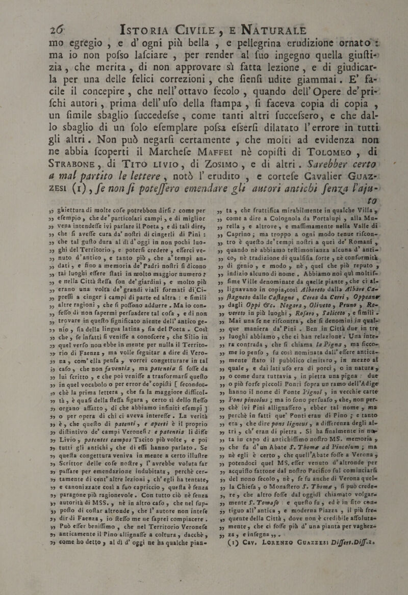 mo egregio , e d* ogni più bella , e pellegrina erudizione ornato ma io non pofso lafciare , per render al fuo ingegno quella giufti- zia , che merita , di non approvare s'i fatta lezione , e di giudicar¬ la per una delle felici correzioni , che fienfì udite giammai. E* fa¬ cile il concepire, che nelTottavo fecolo , quando dell’Opere de’pri- fchi autori , prima dell’ufo della ftampa , fi faceva copia di copia , un fimile sbaglio fuccedefse , come tanti altri fuccefsero, e che dal¬ lo sbaglio di un folo efemplare pofsa efserfi dilatato l’errore in tutti gli altri, Non può negarfi certamente , che molti ad evidenza non ne abbia feoperti il Marchefe Maffei nè copifti di Tolomeo , di Strabone , di Tito Livio, di Zosimo , e di altri. Sarebber certo a mal partito le lettere , notò 1’ erudito , e cortefe Gavalier Guaz- zEsi (i) ^fe non fi potejfiero emendare gli autori antichi fenica l'ajt4~ gUiettura di molte cofe potrebboti dirli : come per jj efempio , che de*^ particolari campi > e di miglior 3, vena intendeffe ivi parlare il Poeta , e di tali dire, 5, che fi aveffe cura da’ noftri di cingerli di Pini : 3, che tal gufto dura al dì d’oggi in non pochi luo- 33 ghi del Territorio , e poterli credere , efferci ve- 3, nuto d’antico, e tanto pih , che a’tempi an- 3, dati 3 e fino a memoria de’ Padri notlri fi dicono 33 tai luoghi eflere flati in naolto maggior numero r 33 e nella Città ftelTa fon de’giardini, e molto pih 3, erano una volta de* grandi viali formati di|Ci- 3, prelfi a cinger i campi di parte ed altra : e fimili 3, altre ragioni , che fi polTono addurre . Ma io con- 3, felTo di non fapermi perfuadere tal cofa , e di non 3, trovare in quello lignificato niente dell’ antico ge- 33 nio 3 fia della lingua latina, fia del Poeta . Così 33 che 3 fe infatti H venilTe a conofeere , che Silio in 33 quel verfo non ebbe in mente per nulla il Territo- 3y rio di Faenza , ma volle feguitar a dire di Vero- 53 ni 3 com’ella penfa 3 vorrei congetturare in tal J3 cafo 3 che non favantis , ma patentia fi folTe da 53 lui fcritto 3 c che poi venilTe a trasformarli quello 33 in quel vocabolo o per error de’copifti [ fecondoc» ,3 che la prima lettera , che fa la maggiore difficol- 33 tà 3 è quali della fleffa figura , certo sì dello ftelTo 33 organo affatto , di che abbiamo infiniti efemp) ] 33 o per opera di chi ci aveva intereffir. La verità 33 è 3 che quello di patenti, e aperti è il proprio 33 dillintivo de’campi Veronefi .* e patentia li diffe 33 Livio 3 patente! campos Tacito pih volte, e poi 3, tutti gli antichi 3 che di efli hanno parlato. Se 33 quella congettura veniva in mente a certo illullre 3, Scrittor delle cofe noftre , l’avrebbe voluta far 3, palTare per emendazione indubitata, perchè cer- 33 tamente di cent’ altre lezioni , eh’ egli ha tentate, 33 e canonizzate così a fuo capriccio , quella è fenza 3, paragone pih ragionevole . Con tutto ciò nè fenza ,3 autorità di MSS, 3 nè in altro cafo , che nel fup- 33 pollo di celiar altronde , che l’ autore non Intefe 3, dir di Faenza , io ftelTo me ne faprei compiacere . 33 Può elTcr benillìmo , che nel Territorio Veronefe 53 anticamente il Pino allignalTe a coltura , dacché , ta 33 ta 3 che fruttifica mirabilmente in qualche Villa , 33 come a dire a Colognola da Portalupi , alla Mu* 33 rella , e altrove, e maflìmamente nella Valle di 33 Caprino ; ma troppo a ogni modo tenue rifeon- 33 tro è quello de’tempi nollri a quei de’ Romani , 33 quando nè abbiamo tellimonianza alcuna d’ anti» 33 co, nè tradizione di quallifia forte , nè conformità: 33 di genio , e modo , nè , quei che piò reputo , ,3 indizio alcuno di nome . Abbiamo noi qui moltif- 33 lime Ville denominate da qnelle piante 3che ci aU 33 Ugnavano in copia3COsì Albareto dalla Alhart Ca» 33 ftagneto dalle Caflagne , Cerea da Cerri , Oppeanr 33 dagli Oppi &c» Nogara , Oliveta , Pruno , Jia- 3, vereto in piò luoghi , Refaro , Taliceto , e limili 33 Mai una fe ne rifeontra , che fi denomini in qual> 33 que maniera da’ Pini . Ben in Città due in tre 33 luoghi abbiamo , che ci han relazione. Una inte« 33 ra contrada , che fi chiama la Pigna , ma ficco> 33 me io penfo , fu così nominata dall’ elTere antica- 33 mente flato il pubblico cimitero , in mezzo al 33 quale 3 e dai lati ufo era di porci, Ginnatura, 33 o come dura tuttavìa , in pietra una pigna ' due 33 o piò forfè piccoli Ponti fopra un ramo dell’Adige „ hanno il nome di Ponte Pìgnol , in vecchie carte 33 Pons pineolus ; ma io fono perfuafo , «he, non per- 33 chè ivi Pini allignalTero , ebber tal nome , ma 33 perchè in fatti que’ Ponti eran di Pino ; e tanto 33 era 3 che dire poni ligneuf j a differenza degli a!» 33 tri 3 eh* eran di pietra . Si ha finalmente in no^ 33 ta in capo di antichiflìmo noflro MS. memoria , 33 che fu d’un Abate S.Thome ad l’ineolum ; ma 33 nè egli è certo, che queli’Abate folTe a Verona , 33 potendoci quel MS, effer venuto d’altronde per 33 acquifto fattone dal noflro Pacifico fui cominciarli 33 del nono fecole, nè, fe fu anche di Verona qucl- 33 la Chiefa , o Monaftero S. Thoma , fi può crede- 3, re 3 che altro folle dal oggidì chiamato volgar» 33 mente f.Tomafo e quello fu , ed è in fito cen- 33 tiguo all’antica , e moderna Piazza , il piò fre> 3, quente della Città, dove non è credibile alfoluta- 33 mente, che ci foife piò d’ una pianta per vaghez» „ za 3 e infegna „ .