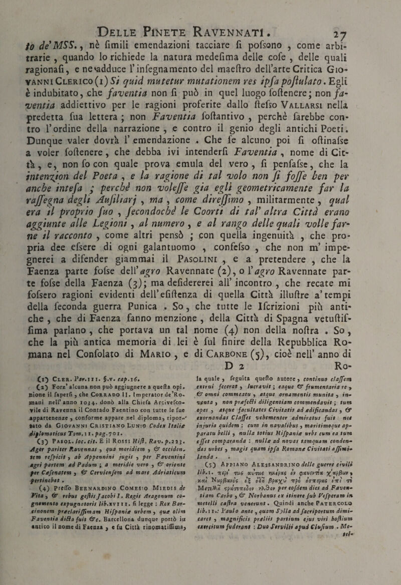 io deMSS», nè fimili emendazioni tacciare fi pofsono , come arbi¬ trarie , quando lo richiede la natura medefima delle cofe , delle quali ragionali, ene'adduce l’infegnamento del maeftro dell’arte Critica Gio¬ vanni Clerico (i) 5*/ qì4Ìd mutetur mutationem res ipfa pojìulato, Egli è indubitato, che faventia non fi può in quel luogo foftcnere; non fa- •venùa addiettivo per le ragioni proferite dallo ftefso Vallarsi nella predetta fua lettera ; non Faventia foftantivo , perchè farebbe con¬ tro l’ordine della narrazione, e contro il genio degli antichi Poeti. Dunque valer dovrk 1’ emendazione . Che fe alcuno poi fi oftinafse a voler fofienere, che debba ivi intenderfi Faventia , nome di Cit- tk , e, non fo con quale prova emula del vero, fi penfafse, che la intenxion del Poeta , e la ragione di tal volo non fi fojfe ben per anche intefa ; perchè non volejfe già egli geometricamente far la raffegna degli Àufìliarj , ma , come direjfmo , militarmente , qual era il proprio fuo , fecondoché le Coorti di taT altra Città erano aggiunte alle Legioni, al numero , e al rango delle quali volle far¬ ne il racconto , come altri pensò ; con quella ingenuità , che pro¬ pria dee efsere di ogni galantuomo , confefso , che non m’ impe¬ gnerei a difender giammai il Pasolini , e a pretendere , che la Faenza parte fofse èeVi agro Ravennate (2), o Ravennate par¬ te fofse della Faenza (3); ma defidererei all’ incontro , che recate mi fofsero ragioni evidenti deU’efiftenza di quella Città illuftre a’tempi della feconda guerra Punica . So, che tutte le Ifcrizioni più anti¬ che , che di Faenza fanno menzione , della Città di Spagna vetuftif- firaa parlano , che portava un tal nome (4) non della nofira . So, che la più antica memoria di lei è fui finire della Repubblica Ro- tnana nel (Confolato di Mario , e di Carbone (5), cioè nell’ anno di D 2 Ro- CtER. l’iir.i 11. §.v. eap.i6, (2^ Forz' alcuna non può aggiugnere a queHa opi, alone il faperfì , che Corrado II. Impcrator de’Ro. mani nell’anno 10^4. donò alia Chiefa Arcìvefeo- vile di Ravenna il Contado Faentino con tutte le fue appartenenze , conforme appare nel diploma^ ripor..' tato da Giovanni Cristiano Lunio Coden Italia diflornaticus Tam.ì (3^ Pasol. loc, cit- E il Rossi ìlifl. Rav. jtger fariter Ravennas , qua meridiem ) & oceiden, Sem refpicit j ab Appennini jugis , per Faventini agri partem ad Padum ; a meridie vero , & oriente ftr Ceefenatem j & Cervienfem ad mate Adriaticum fertinebat . (4) Preflb Bernardino Comesio Miedis de Vita ^ rebus gejìis Jacobi 1. Regie Aragonum cD- gntmento expugnotoris tib.xvjx i. fi legge : Rex Bar- einonem praclarijftmam Hifpania urbem ) qua olim Faventia dilla fuit &c. Barcellona dunque portò iu antico il nome di Faenza , e fu Città rinooiatiflìuia, la quale j feguita quello autore , continuo cfajfens extrui fecerat , lucravit ; eaque O* frumentaria re y & Omni tommeatu , atque ornamentis munita y in¬ venta ) non prafelìi diligentiam commendavit ; tum opes , atque facultates Civitatis ad edifieandas , df exornandas Clajfes vehementer admiratus fuit nee injuria quidem ; cum in naya/ibus > maritimoque ap- paratu belli y nulla totius Bifpania urbe cum ea tum ejfet comparanda : nulle ad novas tamquam conden- das urbes y magie quam ipfa Romane Civitati ajftmi* landa . Cs) Appiano Alessandrino «le//e gwerre e/v»7» lib.i. Ttsft «vtk.? ir * neu Nap/SoevoV oStt ^poep^u erpò ea-Jtspxf ètri to vpotTtirfiSoi» /òS'o» per eofdem dies ad Paven¬ ti am Carho y & Norbanus ex itinere Jub Vefperam in metelli caftra venerunt. Quindi anche Patercolo lib.i 1.; Paulo ante , quam Sylla ad faeriportum dimi- caret y magnificis preliis partium ejus viri hoflium exerdtum fuderant : Duo Serviliì apud Clujium . Me¬ sti-
