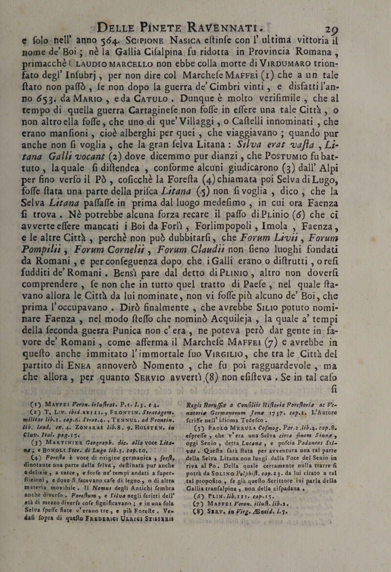 e folo nell* anno 564. Scipione Nasica cftinfe con 1* ultima vittoria il nome de’ Boi ; nè la Gallia Cifalpina fu ridotta in Provincia Romana , primacchèc laudio Marcello non ebbe colla morte di Virdumaro trion¬ fato degl’ Infubrj, per non dire col MarchefeMaffeì (i) che a un tale flato non paflTò , le non dopo la guerra de’Cimbri vinti, e disfatti l’an¬ no 553. da Mario , e da Catulo . Dunque è molto verifimile , che al tempo di quella guerra Cartaginefe non foffe in eflere una tale Citta , o non altro ella fofle, che uno di que’Villaggi, o Cartelli innominati , che erano manfioni, cioè alberghi per quei , che viaggiavano ; quando pur anche non fi voglia , che la gran felva Litana : Silva crac vajìa , Li- tana Galli vocant (2) dove dicemmo pur dianzi, che Postumio fu bat¬ tuto , la quale fi diftendea , conforme alcuni giudicarono (3) dall’Alpi per fino verfo il Pò , coficchè la Forerta (4) chiamata poi Selva di Lugo, forte fiata una parte della prifea Litana (.5) non fi voglia , dico , che la Selva Litana partaflTe in prima dal luogo medefimo , in cui ora Faenza lì trova . Nè potrebbe alcuna forza recare il parto diPLinio {6) che ci avverteertere mancati i Boi da Forlì , Foriimpopoli, Imola , Faenza, e le altre Città , perchè non può dubbitarfi, che Forum Livii, Forum Pompila , Forum Cornelii, Forum Claudii non fieno luoghi fondati da Romani , e perconfeguenza dopo che i Galli erano o dirtrutti, orefi fudditi de’Romani , Bensì pare dal detto di Plinio, altro non doverli comprendere , fe non che in tutto quel tratto di Paefe , nel quale rta- vano allora le Città da lui nominate, non vi forte più alcuno de’ Boi, che prima l’occupavano . Dirò finalmente , che avrebbe Silio potuto nomi¬ nare Faenza , nel modo rtertb che nominò Acquileja , la quale a’ tempi della feconda guer.ra Punica non c’era , ne poteva però dar gente in fa¬ vore de’ Romani , come afferma il Marchefe Maffeì (7) e avrebbe in querto anche immitato f immortale fuo Virgilio, che tra le Città del partito di Enea annoverò Nomento , che fu poi ragguardevole , ma che allora , per quanto Servio avvertì (8) non efirteva . Se in tal cafo fi (1]) Matfei Veron. irluflratt P.i. /. e C2) T. L!V. ibid.xxiii. pROtiTiìt. Sfratagent, militar lib.i, cap.6. , Tennul. ad Fronti», ab. laud. ex.a., Zonaras iib,S. 9. Holsten. in Cluv. Ital. pag.i 5. (3) Martinier Geograph. die. aììa voce Lita^ na i e Bonoli Stor. di Lugo lib.^. eap.io, C4) Forefìa è voce di origine germanica ) forfly dinotante una parte della felva ^ desinata puf anche adeliaie , a cacce j e forfè ne’tempi andati a fuper- fìizioni , e dove fi facevano cafe di legno > o di altra materia movjbile . Il Neraus degli Antichi fembra anche diverfo . Forefium y e L'Uva negli fcritti dell’ età di mezzo diverfe cofe fignificavann ; e in una fola Selva fpeflTc fiate v’erano tre y e pih Forefte , Ve¬ dali fopra di Freqe&ici UJi.Aiei STisssaii Regit RoYU0ie a Conftliis Rijìoria FoYeftoria ac natOYia Gerrnanorum Jena 1737. cap.i. L’Autore fcriffe nell’ idioma Tedefeo . (5') Paolo Merula Cofmog, Par.2 .lib.g,. cap.S, «fpreflfe , che v’era una Selva cìYca finetn Stana y oggi Senio y detta Lucana y c pofeia Padaneas Stl» vat . Quella farà fiata per avventura una tal parte della Selva Litana non lungi dalla Foce del Senio ia riva al Po, Della quale certamente nulla trarre fi potrà da Solino Ptlyhifl. cap.z%. da lui citato a tal tal propofito ) fe già quello Scrittore ivi parla delia Gallia tranfalpina y non della cifpadaaa • (6) rLiìf.lib.jtt.cap.ì^. C7) Matvei F'eYO». Ululi, lib.2. C8) SiRv« in f'iYg% Mntid» Ul»