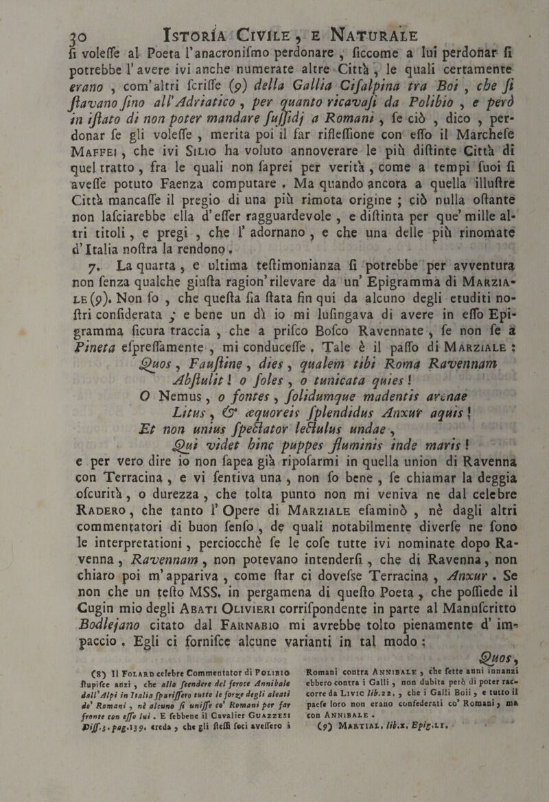 fi volefìfe al Poeta ranacronifmo perdonare , ficcome a lui perdonar fi potrebbe T avere ivi anche numerate altre Città , le quali certamente erano , com’altri fcrifìfe (p) della Calila Clfalpina tra Boi , che Ji fiavano fino all'Adriatico , per quanto ricavafi da Polibio , e però in ifiato di non poter mandare fajfidj a Romani , fe ciò , dico , per¬ donar fe gli volefiTe , merita poi il far riflelTione con effo il Marchefe Maffei , che ivi SiLio ha voluto annoverare le più diftinte Città di quel tratto , fra le quali non faprei per verità , come a tempi fuoi fi avefle potuto Faenza computare , Ma quando ancora a quella illuftre Città raancafle il pregio di una più ritnota origine ; ciò nulla ofiante non lafciarebbe ella d’effer ragguardevole , c diftinta per que’mille al¬ tri titoli 5 e pregi , che f adornano , e che una delle più rinomate d’Italia noftra la rendono. 7, La quarta , e ultima teflimonianaa fi potrebbe per avventura non fenza qualche gialla ragion’rilevare da un’ Epigramma di Marzia¬ le (p). Non fo 5 che quella fia fiata fin qui da alcuno degli eruditi no- firi confiderata y e bene un dì io mi lufingava di avere in elfo Epi¬ gramma ficura traccia , che a prifeo Bofeo Ravennate , fe non fe a Pineta efprelTamente , mi conducefie . Tale è il pafib di Marziale ; ‘ ^os 5 Faujiine, dies , qualem tibi Roma Ravennana AbjìuUt J 0 foles ) 0 tunicata quies ! O Nemus, 0 fontes, folidumque madentis arenae Litus, & (cquoreis fplendidus Anxuir aquis J Et non unius fpeSiator le&ulus undae, ^i videt bine puppes fiuminis inde maris I e per vero dire io non fapea già ripofarmi in quella union di Ravenna con Terracina , e vi fentiva una ^ non fo bene , fe chiamar la deggia ofeurità 5 o durezza, che tolta punto non mi veniva ne dal celebre Raderò , che tanto 1’ Opere di Marziale efarainò , nè dagli altri commentatori di buon fenfo , de quali notabilmente diverfe ne fono le interpretationi, perciocché fe le cofe tutte ivi nominate dopo Ra¬ venna, Ravennam\ non potevano intenderfi, che di Ravenna, non chiaro poi m’appariva , come fiar ci dovefse Terracina , Anxur . Se non che un tello MSS. in pergamena di quello Poeta , che polTicde il Cugin mio degli Abati Olivieri corrifpondentc in parte al Manuferitto Bodlejano citato dal Faknabio mi avrebbe tolto pienamente d’ im-? paccio . Egli ci fornifee alcune varianti in tal modo ; ^os, (8) li FotARD celebre Commentator di Polibio Romani contra Annibale , che fette anni innanzi Rupifec anzi , che allo /tendere del feroce Annibaie ebbero contra i Galli , non dubita però di poter rac- dall'Alpi in Italia fparijfero tutte le forzjt degli aitati corre da Livio lib.22. , che i Galli Boii , e tutto il de* Romani , nè alcuno fi unij/e co' Romani per far paefe loro non erano confederati co’ Romani j m» fronte con ejfo lui • E febbene il Cavalier Guazzesi con Annibale » U///'.9. creda , che gli fteffi foci aveffero à (p) Ma&tial.//Lz, £/>/^.li»