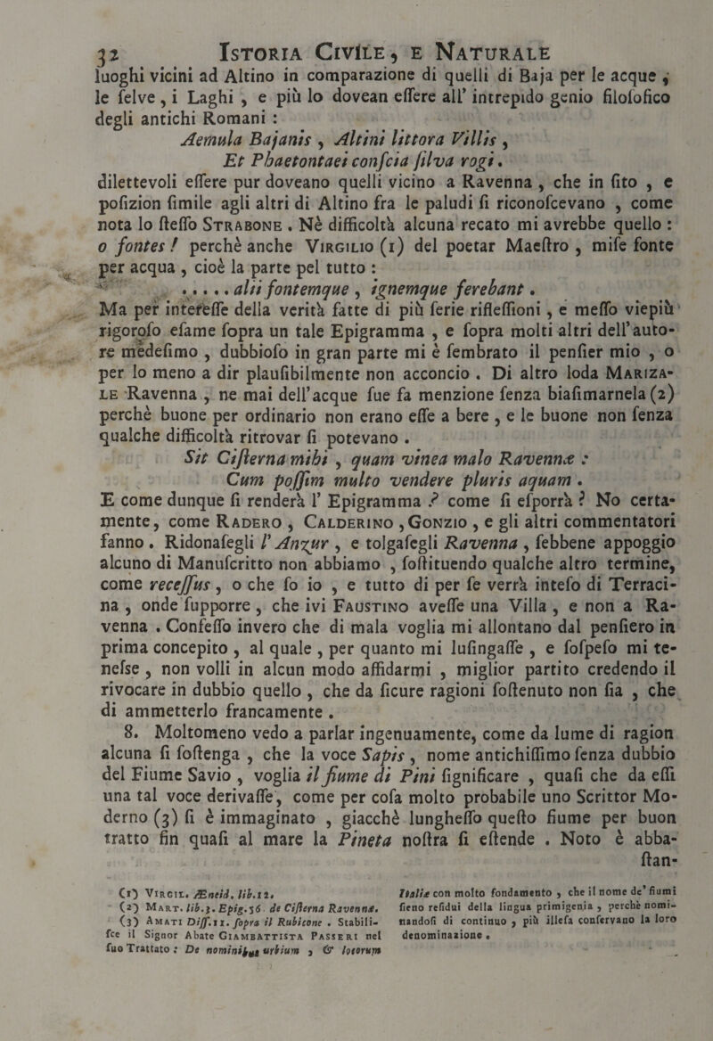 luoghi vicini ad Aitino in comparazione di quelli di Baja per le acque le felve , i Laghi , e più lo dovean edere all* intrepido genio filolofico degli antichi Romani : Aemula Bajanìs , Altini Uttora Villìs , Et Phaetontaei confeia ftlva rogi, dilettevoli edere pur doveano quelli vicino a Ravenna , che in fito , e pofizion fimile agli altri di Aitino fra le paludi fi riconofeevano , come nota lo ftedb Strabone . Nè difficoltà alcuna recato mi avrebbe quello : 0 fontes / perchè anche Virgilio (i) del poetar Maedro , mife fonte ^ per acqua , cioè la parte pel tutto : ..... alti fontemque , ignemque ferebant. Ma per inteffede della verità fatte di più ferie ridedìoni, e medb viepiù' rigorofo efame fopra un tale Epigramma , e fopra molti altri dell’auto¬ re médefimo , dubbiofo in gran parte mi è fembrato il pender mio , o per lo meno a dir plaufibilmente non acconcio . Di altro loda Mariza- LE Ravenna , ne mai dell’acque fue fa menzione fenza biafimarnela (2) perchè buone per ordinario non erano ede a bere , e le buone non fenza qualche difficolta ritrovar fi potevano . Sit Cijìerna mihi , quam vtnea malo Ravennee : Cum poffm multo vendere pluvis aquam . E come dunque fi renderà 1’ Epigramma ? come fi efporrà ? No certa¬ mente, come Raderò , Calderino ,Gonzio , e gli altri commentatori fanno . Ridonafegli l'Anxur , e tolgafegli Ravenna , febbene appoggio alcuno di Manuferitto non abbiamo , fodituendo qualche altro termine, come recejfus, o che fo io , e tutto di per fe verrà intefo di Terraci- na , onde fupporre , che ivi Faustino avede una Villa , e non a Ra¬ venna , Confedb invero che di mala voglia mi allontano dal penderò in prima concepito , al quale , per quanto mi lufingade , e fofpefo mi te- nefse , non volli in alcun modo affidarmi , miglior partito credendo il rivocare in dubbio quello , che da ficure ragioni fodenuto non da , che^ di ammetterlo francamente . 8. Moltomeno vedo a parlar ingenuamente, come da lume di ragion alcuna fi fodenga , che la voce Sapis , nome antichidimo fenza dubbio del Fiume Savio , voglia il fiume dì Pini fignificare , quafi che da edì una tal voce derivade, come per cofa molto probabile uno Scrittor Mo¬ derno (3) fi è immaginato , giacché lunghedb quedo fiume per buon tratto fin quafi al mare la Pineta nodra fi edende . Noto è abba- dan- C»') ViRGit. /Eneid, lib.ti, Italh con molto fondamento , die il nome de’fiumi (2^ MR.KT.lib.ì.E^ig.'Só. de Cijìerna Ravenna. fieno refidui della lingua primigenia , perchè nomi- (3) Amati Dijf.it. fopra il Rubicone . Stabili- nandofi di continuo j pii» illefa confervano la loro fee il Signor Abate Giambattista Passeri nel denominaaione • fuo Trattato; De nomini^^t urbium j & ìoeoruf» 1