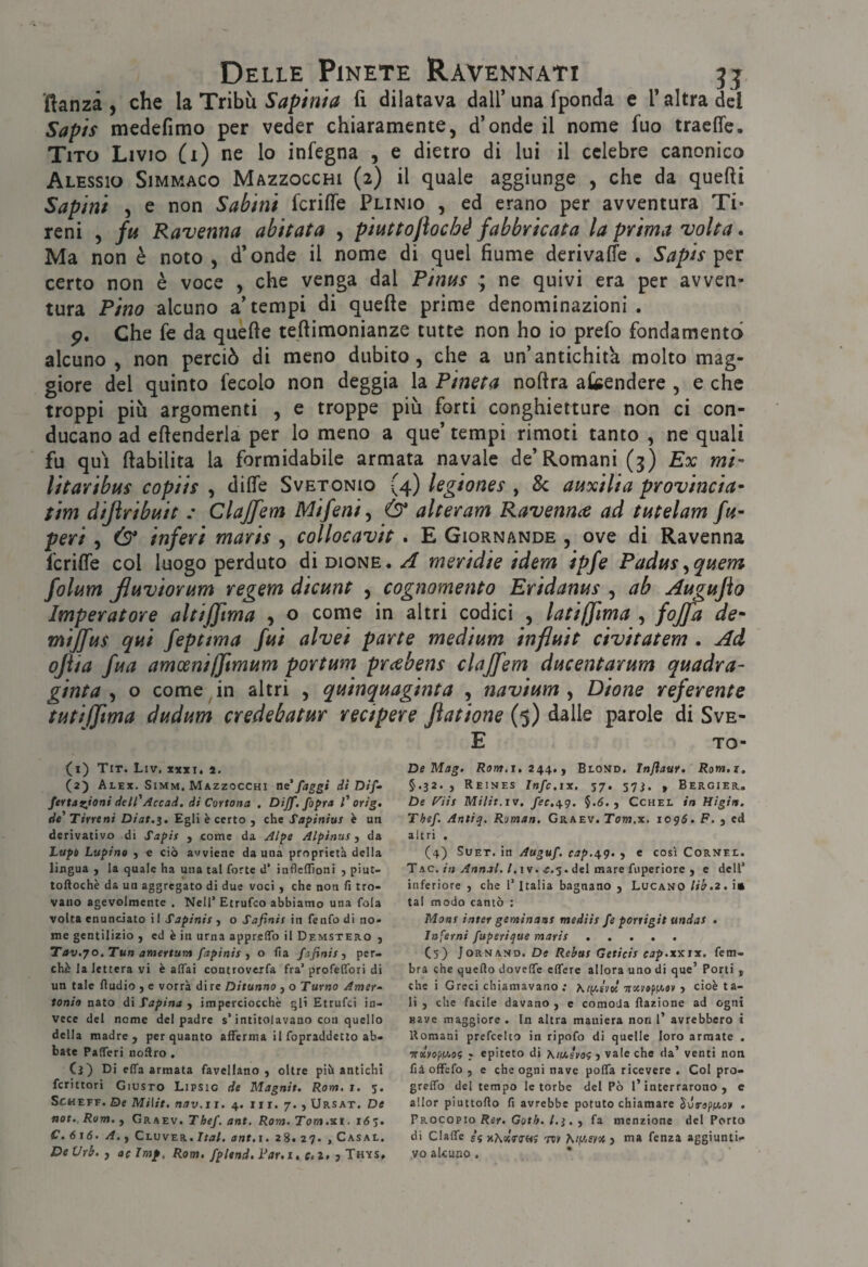 llanzà , che la Tribù Sapinia fi dilatava dall’ una fponda e T altra del Sapif medefimo per veder chiaramente, d’onde il nome fuo tracfle. Tito Livio (x) ne lo infegna , e dietro di lui il celebre canonico Alessio Simmaco Mazzocchi (2) il quale aggiunge , che da quefti Sapìn't , e non Sabini fcrifie Plinio , ed erano per avventura Ti- reni , fu Ravenna abitata , piuttojìoché fabbricata la prima volta. Ma non è noto , d’onde il nome di quel fiume derivaffe . Sapis certo non è voce , che venga dal Pinus ne quivi era per avven¬ tura Pino alcuno a’tempi di quelle prime denominazioni . p. Che fe da quelle tellimonianze tutte non ho io prefo fondamento alcuno , non perciò di meno dubito, che a un’antichità molto mag¬ giore del quinto fecolo non deggia la Pineta nollra akendere , e che troppi più argomenti , e troppe più forti conghietture non ci con¬ ducano ad ellenderla per lo meno a que’ tempi rimoti tanto , ne quali fu qui llabilita la formidabile armata navale de’Romani (3) Ex mi- litaribus copiis , dilfe Svetonio (4) legiones , & auxilia provincia^ tim dijiribuit : Clajfem Mifeni^ & alteram Ravennce ad tutelam fu- peri , Ò* inferi maris , collocavit . E Giornande , ove di Ravenna fcrifie col luogo perduto diDioNE,/^’ meridie idem ipfe Padus^quem folum Jluviorum regem dicunt , cognomento Eridanus , ab Augujìo Imperatore altiffima , o come in altri codici , latiffìma , fojfa de- mijfus qui feptma fui alvei parte medium influii civitatem . Ad ojìia fua amceniffimum portum prcebens clajfem ducentarum quadra- ginta ^ o come ^ in altri , quinquaginta , navium ^ Dione referente tutiffima dudum credebatur recipere ftatione (5) dalle parole di Sve- E TO- (1) Tit. Liv, xxxt. a. (2) Alex. Simm, Mazzocchi ne*faggi di Dif- fertazjoni dell*Accad, di Cortona . Dijf. fopra 1* orig. de Tirreni Diat.i. Egli è certo , che Sapinius h un derivativo di Sapir j come da A/pe Alpinus ^ da Lupi Lupina , c ciò avviene danna proprietà della lingua , la quale ha una tal forte d’ infleflìoni , piut- toftochè da un aggregato di due voci y che non fi tro¬ vano agevolmente . Nell’ Etrufco abbiamo una fola volta enunciato il Sapinisy o Safinis in fenfodi no¬ me gentilizio , ed è in urna apprclTo il Demstero ) Tav.70.Tun atnertum fapinis y o fia fafinis y per¬ chè la lettera vi è affai controveifa fra’profelfori di un tale Audio y e vorrà di re Ditunno , o Turno Amer- ionio nato di Tapina y imperciocché gli Etrufci in¬ vece del nome del padre s’intitolavano con quello della madre, per quanto afferma il fopraddetlo ab¬ bate Pafferi noÀro . Ci) Di elfa armata favellano, oltre piò antichi fcrittori Giusto Lipsie de Magnit. Rom. 1. 5. ScHEFF.De Milit. nav.ii, 4. iir. 7. , Ursat. De not., Rom. y Graev. Thef. ant. Rom. Torà.ni. 165. C. 6 1(5. A.y Clvver. Ita/, ant.i. 28. 27. , Casal. DeVrb. y acimp, Rom. fplend.yar.i, e.z. jTh'ìs, De Mag. Row.1.244., Blond. Injìaur. Rom.i, §.32., Reines Infc.ix. 57, 57i. , Bergier, De l^iis Milit,IV. fec.i^g. $.5., Cchel in Higiit. Thef. Ar.tiq, Roman. Graev. Tow.x. lopó. F. , ed altri . (4) Suet. in Auguf. cap.^g. , e così Cornee. Tac./« yfnnj/./. I v. ^.5. del mare fuperiore , c dell’ inferiore , che l’Italia bagnano , Lucano lib.z, !• tal modo cantò : Mont inter geminasi mediis fe porrigit undas • Inferni fuperique mari! ..... C5) JoRNAND. De Rebus Geticis eap.xmx. fem- bra che quefio doveffe effere allora uno di que’ Porti , che i Greci chiamavano; irocraptcav y cioè ta¬ li , che facile davano , e comoda Razione ad ogni Bave maggiore . In altra maniera non l’ avrebbero i Romani prefcelto in ripofo di quelle loro armate . •KtlrofiìAo? ; epiteto di Xiiasvoì y vale che da’ venti non fiàoffefo, e che ogni nave poffa ricevere . Col pro- greffo del tempo le torbe del Pò l’interrarono, c allor piuttofio fi avrebbe potuto chiamare . Vkocopio Rer. Goth. l.ì. y fa menzione del Porto di Claffc £5 x^«V(r«5 Tcv A/jWfyot j ma fenza aggiunti¬ vo alcuno. *