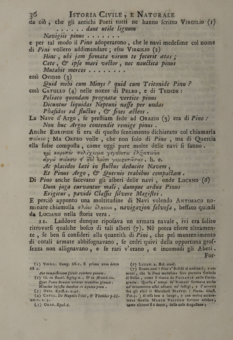 da ciò ) che gli antichi Poeti tutti ne hanno fcritto Virgilio (i) .ciarjf utile lignum Navigiis pims. e per tal modo il Pino adoperarono , che le navi medefime col nome di Pini vollero addimandare ; efso Virgilio (2) Hinc , ubi jam firmata virum te fecerit <etas ; Cete ) (3^ ipfe mari veElor, nec nauElica pinus Mutabit merces. cosi Ovidio (3) ^id mihi cum Minys ? quid cum Tritonide Pinu ? cos'i Catullo (4) nelle nozze di Peleo , e di Tedide : Peliaco quondam prognatee 'vertice pinus Dicuntur liquidas Neptuni najfie per undas Phafidos ad fiuEius , (3 fines aEìeos . La Nave d’Argo, fe preftiam fede ad Orazio (5) era ài Pino : Non bue Argoo contendit remige pinus . Anche Euripide fi era di quefto fentimento dichiarato col chiamarla TTWKiLv ; Ma Orfeo volle , che non folo di Pino , ma di Quercia ella fofse comporta , come oggi pure molte delle navi fi fanno , X.CCp07TQP yiytìboTè? i\^ccrév7)cc dpyw TTivKmv T* Titì ^pòcn yofj.(poTp^Tocv . h. e. Àc placidos Iceti in fìuEius deducite Navem , Et Pinus Argo , (3 ^ernis trabibus compaBam . Dì Pino anche facevano gli alberi delle navi , onde Lucano ((^) Dum juga curvantur mali ^ dumque ardua Pinus Erigitur , pavidi Claffis filvere Magijìri. E perciò appunto una moltitudine di Navi volendo Antìmaco no¬ minare chiamolla tt'Kòov ùXt}wicc, navigaxion felvofa , beffato quindi da Luciano nella rtoria vera. 11. Laddove dunque ripofava un afmata navale , ivi era fulito ritfovarfi qualche bofeo di tali alberi (7). Nè potea efsere altramen¬ te , fe ben fi confideri alla quantità di Pini, che pel mantenimento di cotali armate abbifognavano , fe cedri quivi della opportuna grof- fezza non allignavano, e fe rari v’erano , e incomodi gli Abeti. For- (1) ViRGiL. Oeorg, E prima avea dettò tìh 1. ylut tempefiivarn fylvis evertere ptnum , (25 Id. in Bucól. Églog.T.^ & in /Eneid. to. Quos Patre Benàco velatut arundine glauca • MinciuS infefla ducebat in equora pinti • (j) OviD. Epifl.6. V.47. Co Catul. De Nuptiis Felci j & Thetidos vet.x, 2> ; « Cs) Os.\T,Ep9d,6. C(5) Lócav. 2. Bel. civtt- C7) Erano anzi i Pini à’ Bofehi sì ordinari j e co- mani , ctie la Pina irtedefima feco portava fimboro di Bofeo , come fi ricava da PausajjiA nelle Cariti^ iliache • tempi de’ Romani formava anche utl’ornamento affai ufitato ne’ faftigj j e l’avvertì fra gli altri il Marchefe Ma^féi C. f^erOn. illufi» Far.}. ) di effa ben a lungo, e con molta accura¬ tezza favella Marcò Velsero fcrittor celebre j ^me altrove fi è detto , delle cofe Auguftanc .