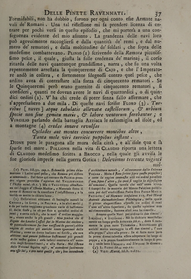 Formi<^abili, non ha dubbio, furono per ogni conto efse Armate na¬ vali de’Romani . Una tal ri-flelTione mi fa prendere licenza di en¬ trare per pochi veri! in quefto epifodio , che mi porterà a una con- feguenza evidente del mio afsunto . La grandezza delle navi loro può agevolmente raccoglierfi e dalla quantità de’ remi , e dal nu¬ mero de’ rematori , e dalla moltitudine de’ foldati , che fopra delle medefime combattevano. Plinio (i) fcrivendo àtWdi Remora piccolif- fimo pefee , il quale , giufta la folle credenza de’ marina; , il corfo ritarda delle navi quantunque grandilTime , narra , che fu una volta repentemente arreftata la quinquereme di Cajo , e che 1’ Imperato¬ re andò in collera , e fortemente fdegnolTi contro quel pefee , che ardito avea di contraftare alla forza di cinquecento rematori . Se le Quinqueremi però erano guernite di cinquecento rematori , fi confideri, quanti ne dovean avere le navi di quattordici , o di quin¬ dici ordini (2). V’ha chi crede di poter fenza fallo affermare, che s’apprefsafsero a due mila . Di quelle navi fcrifse Floro (3) . Tur- Yihus [ naves ] atque tabulatis allevatce caftellorum , Ó* urbium fpecìe non fine gemttu marii, & labore ventorum ferebantur y e Virgilio parlando della battaglia Azziaca le rafsomiglia ad ifole , ed a montagne (4) credas innare revulfas Cycladei aut montes concorrere montibui altos , Tanta mole 'viri turriti i poppi bui injìant. Dione pure le paragona alle mura della citth , e all’ifole qua e la fparfe nel mare . Pollione nella vita di Claudio riporta una lettera di Claudio medcfimo fcritta a Brocco , nella quale gli avvifa le fue gloriofe imprefe nella guerra Gotica : Delevimui trecenta viginti rnil- (ly Plin. cap.x, ÈchenelJe prima cliia- tnarono i Latini quel pefee y che Remora poi differo a rtmorando , Dal fatto qui narrato da Plinio pren¬ der vigore potrebbe l’opinion del Vallemonzio ( occuL ch.i, ) Ma il VaLlisneri abbaftan- za nel Saggio d Ifloria Medica j e Naturale fotto il nome di Remora ne fa conofeere l’infulfiftenza j e la verità ne mette in chiaro lume . (a) Deferizioni abbiamo di battaglie navali in Cesare , in Livio j in Polibio , e in altri molti ; e da per tutto veggiamo grandezze varie di baflimen- ti dalle fcafe j in sin per fino a quindici ordini di remi • e certa cofa è , che le navi d’ ordine maggio¬ re , erano anche le pih grandi . Nett femhra che il Signor dei Landes ( ejjfai fur le Marine det anciens j ÉT particulterement fur lear vaijfeaù de guerre') abbia nagion di credere gli antichi tanto ignoranti della Marina , come un dotto Italiano mi fcriffe , che non abbiano mai potato fabbricar baftimenti più grandi delle noftre galere : cofa infatti contraria all’ auto¬ rità degli fcrittori tutti , e alla ftoria . Nel ftflema delle Triremi feguita egli, accorderei facilmente ejfo lui f e (on tutti qut(li p (he j ben inttndtnda C architettura navale } r’ allontanano dalla Colonna Trapana . Molta è flato ferino fopra queflo proposto ; e certo la ragion contrafla alli tre ordini paralleli l'uno fopra l'altro , fia qual fi voglia la difpoftzion de'rematori, Quella tavola che nell’anno 1724. fi feuoprl fra le macerie del Monte Palatino pubbli¬ cata poi dall’ eruditiffimo Padre Don Paolo Maria Paciaùdi ( ad Nummor confulares ni. i'iri Marci Antonii Animadverfiones Philologice j nella quale il pittor clegantifiìmo efprelTe tre ordini ditemi l’uno all*altro fuperiore j da quella opinione non mi rimoverebbe j ficcome altri non ha rimoffo . Aveano quelle Navi per ordinario due timoni : S/irptepui?, e J/TrpuVva/? • Nè lo dichiara manifefta- raente un luogo prelTo Ateneo lib.w. j dove fi ram¬ menta la gran nave t'clemaica . Ritrovavano gli antichi molto vantaggio in elfi due timoni , l’ uno alla poppa 1’altro alla prora • In sì fatta nave però la prora dovea talvolta elTere adoperata in luogo di poppa , e la poppa fcambievolraente in luogo di pro¬ ra ; onde bene ^/irptcpoc > v-au le diceano . Cj:) l. Plori lib.i^. cap.ii- C4) W1S.Q, ASfttidì lìb,^* v,C9z,