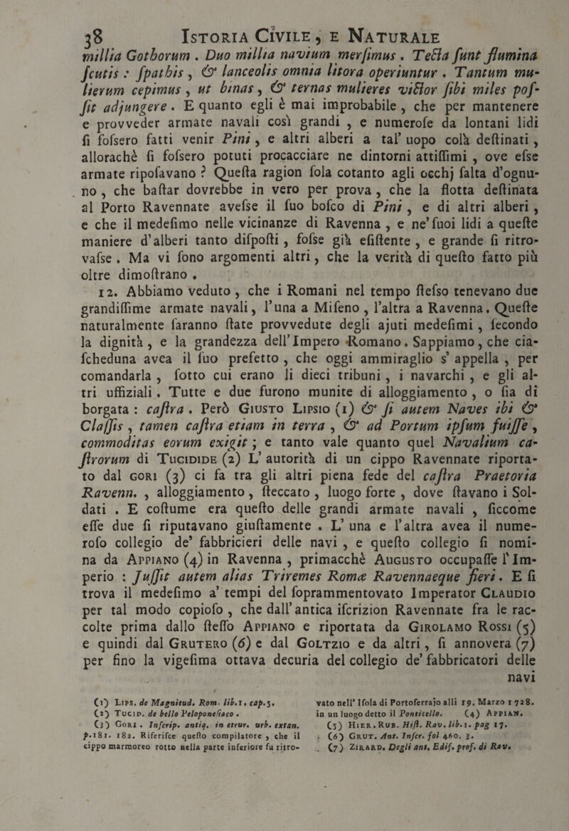 millìa GothoYum . Di4o millia navium merfmus . TeEìa funt Jlumìna^ jcutis : fpatbis , Ò lanceolh omnia li torà operimi m . Tantum mu~ lierum cepimus ^ ut binas ^ ternas mulieres viSìor ftbì miles pof- jit adjungere. E quanto egli è mai improbabile , che per mantenere c provveder armate navali cosi grandi , e numerofe da lontani lidi fi fofsero fatti venir Pini, e altri alberi a taf uopo colk deftinati, allorachè fi fofsero potuti procacciare ne dintorni attilTimi , ove efse armate ripofavano ? Quefta ragion fola cotanto agli occhj falta d’ognu¬ no , che badar dovrebbe in vero per prova , che la flotta deftinata al Porto Ravennate avefse il fuo bofco di ÌPini, e di altri alberi, c che il medefimo nelle vicinanze di Ravenna , e ne’fuoi lidi a quefte maniere d’alberi tanto difpofti, fofse gik efiftente , e grande fi ritro- vafse , Ma vi fono argomenti altri, che la veritk di quefto fatto piu oltre dimoftrano • 12. Abbiamo veduto , che i Romani nel tempo fiefso tenevano due grandilTime armate navali, funa a Mifeno , l’altra a Ravenna. Quefie naturalmente faranno fiate provvedute degli ajuti medefimi, fecondo la dignità, e la grandezza delf Impero •Romano. Sappiamo, che cia- fcheduna avea il fuo prefetto , che oggi ammiraglio s’ appella , per comandarla , fotto cui erano li dieci tribuni, i navarchi , e gli al¬ tri uffìziali, Tutte e due furono munite di alloggiamento , o fia di borgata : cafira . Però Giusto Lipsio (i) & Ji autem Naves ibi Ò* Claffis y tamm caflra etiam in terra , Ò* ad Portum ipfum fuiffe ^ commoditas eorum exigit ; e tanto vale quanto quel Navalium ca- Jìrorum di Tucidide (2) L’ autorità di un cippo Ravennate riporta¬ to dal CORI (3) ci fa tra gli altri piena fede del caflra Praetoria Ravewh , alloggiamento , (leccato , luogo forte , dove fiavano i Sol¬ dati . E cofiume era quefio delle grandi armate navali , ficcome effe due fi riputavano giufiamente . L’ una e f altra avea il nume- rofo collegio de’ fabbricieri delle navi , e quefio collegio fi nomi¬ na da Appiano (4) in Ravenna, primacchè Augusto occupafle f Im¬ perio : Juiflt autem alias Triremes Romeo Ravennaeque fieri, E fi trova il medefimo a’ tempi del foprammentovato Imperator Claudio per tal modo copiofo , che dalf antica ifcrizion Ravennate fra le rac¬ colte prima dallo fiefib Appiano e riportata da Girolamo Rossi (5) e quindi dal Grutero {6) c dal Goltzio e da altri, fi annovera (7) per fino la vigefima ottava decuria del collegio de’ fabbricatori delle navi Ci) Li PS. de Magnitud, Rom. lih.l, Ci) Tucip. de bello Veloponefiaeo . Ci) Cori. Infcrift. antiq, in ettur, urb. extan. /.181. 182. Riferifce queflo compilatore, che il cippo marmoreo rotto aella parte inferiore fu ritro¬ vato nell’ Ifola di Portoferrajo alti 19. Marzo 1728. in un luogo detto il Po»r/ce//o. C4) Appian. Cs) Hier.Rub. Hifl. Rav, lib.i, fag 17. > C<5) Grut, Ant. Injcr. fol 41S0. j. . C7) ZiRARD. Degli ant, Edif. prof, di Rav,