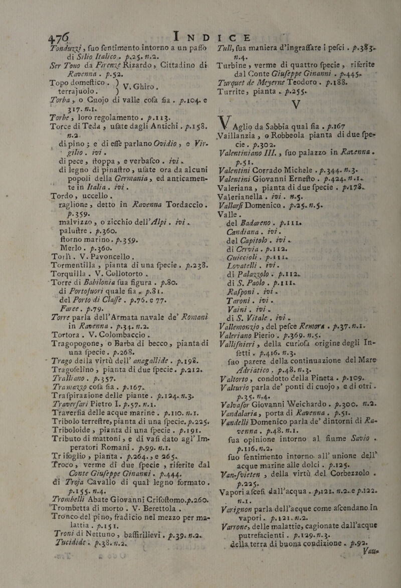 Tondux}^ì Tuo feiitimento intorno a un paffò di Silio Italico , p^‘2$.n.'i. Ser Tono àa Firen%eK\i?LTAo, Cittadino di Ravenna . /'.53. Topo clomeftico . ) terrajuoJo. ) Torba > o Guojo di valle cofa Ha . /.104. e 317. «.I» Torbe i loro regolamento . /’.ii?. Torce di Teda , ufate dagli Antichi. /.158. ».3. dipino^e di ellè parlano j e Vir- ■ gilio . ivi . di pece , itoppa j e verbafco . ivi .. di legno di pìnaftro, alate ora da alcuni popoli della Germania, ed anticamen¬ te in Italia . ivi. Tordo, uccello . taglione, detto in Ravenna Tordaccio. malvizzo , o zicchio à.Q\VAlpi . ivi ^ paluftre . ^.360. ftorno marino. /».35,9. IVIerlo . p.-^òo. Torli. V. Pavoncelle. Tormentilla , pianta di una fpecie . p.'2.'^%. Torquilla . V. Gollotorto .. •Torre di Babilonia Tua figura . p.%o. di Portojuori quale fìa . p.^i. ' del Porto di Claffe . p.jò. e 77* Faree. /.79» Torre parla dell’Armata navale de’ Romani in Ravenna . /».34. «.2. Tortora . V. Colombaccio . Tragopogone, o Barba di becco, piantadi una fpecie. p.'it^. Trago della virtù dell’ anagallide . p,i9'è. Tragofelino, pianta di due fpecie. p.'ii'i» Traili ano . /».357. Tramai^ cofa fia . ^.167.. Trafpirazione delle piante, p.i^^.n.-^» Traverfari Pietro I. /’.57. n.\. Trarerfia delle acque marine . ^.110. n.i. Tribolo terreftre, pianta di una fpecie./>.225. Triboloide, pianta di una fpecie . p.191. Tributo di mattoni, e di vali dato agl’ Im¬ peratori Romani. p.99> n.i, Tr ifoglio , pianta . , e 365.. Troco, verme di due fpecie , riferite dal Conte Giufeppe Ginanni. /»,444. di Troja Cavallo di qual legno formato. /.155. «.4. Trombelli Abate Giovanni Grifoftomo./>.2.6o. *Trombetta di morto . V- Berettola . Tronco del pino, fradicio nel mezzo per ma¬ lattia . p.i^i. Troni di Nettuno , baflìrilievi'. /'.39. n.2^ Tucidide ». ^.,38. «.2.. Tfr/Zifiia maniera d’ingraflfare i pefei . /’.jS j- «.4. Turbine , verme di quattro fpecie , riferite dal Conte Giufeppe Ginanni . /’.445»- Turquet de Meyertie Teodoro . /7,i88. Turrite, pianta />.255. V VAgli, da Sabbia qual fia . /.167 .Vaillanzia , G Robbeola pianta di due fpe-- cie. /?.30 2. Valentiniano III., fuo palazzo in Ravenna. Valentini Corrado Michele . /’.344. «*3* Valentini Giovanni Ernefto . p.i{2c^. n.i». Valeriana, pianta di due fpecie . p*i7%». Valerianella . ivi . «.5. Domenico. p.2^. n.$» Valle. del Badarono . p.iii.» Candiana. ivi. àQÌ Capitolo . ivi: di Cervia . p.112. Cui C ci oli . />. III. Lovatelli, ivi. àìPalatj^lo. p.ii2: di S. Paolo . Papponi. ivi. Taroni . ivi. Vaini. ivi . di S. Vitale . ivi . Vallemonyo , del pefee Remora . p.yì.n.i. Valeri ano Pierio . p.^69. «.5. Vallifnieri » della curiofa origine degli In¬ fetti . p.\\6. «.3. fuo parere della continuazione del Mare Adriatico . ^.48. «.3. Vaitorto i condotto della Pineta ./'•lop. Valturio parla de’ ponti di cuojo , e di otri. 3 5* ^*4* Valvafor Giovanni Weichardo . ^.300. n.2. Vandalaria, ^oxXdi Ai Ravenna . p.^i.^ Vandelli Domenico paria de’ dintorni di Ra¬ venna . ^.48. n.i. fua opinione intorno al fiume Savio . p.iiò.n.i» fuo fentimento intorno- all’ unione dell’ acque marine alle dolci . p.\2’^. Van-fvieten , della virtù del Corbezzolo . p.22<,. Vapori afceli dall’acqua ../>,i2i,. «.2..e/'.122. n.x. Vaxignon parla deH’aeque come afeendano in vapori., p. 121. «.2. Varrone-i delle malattie, cagionate dall’acque putrefacienti. /’.i29. «.3. della, terra di buona condizione .. p.9'^‘