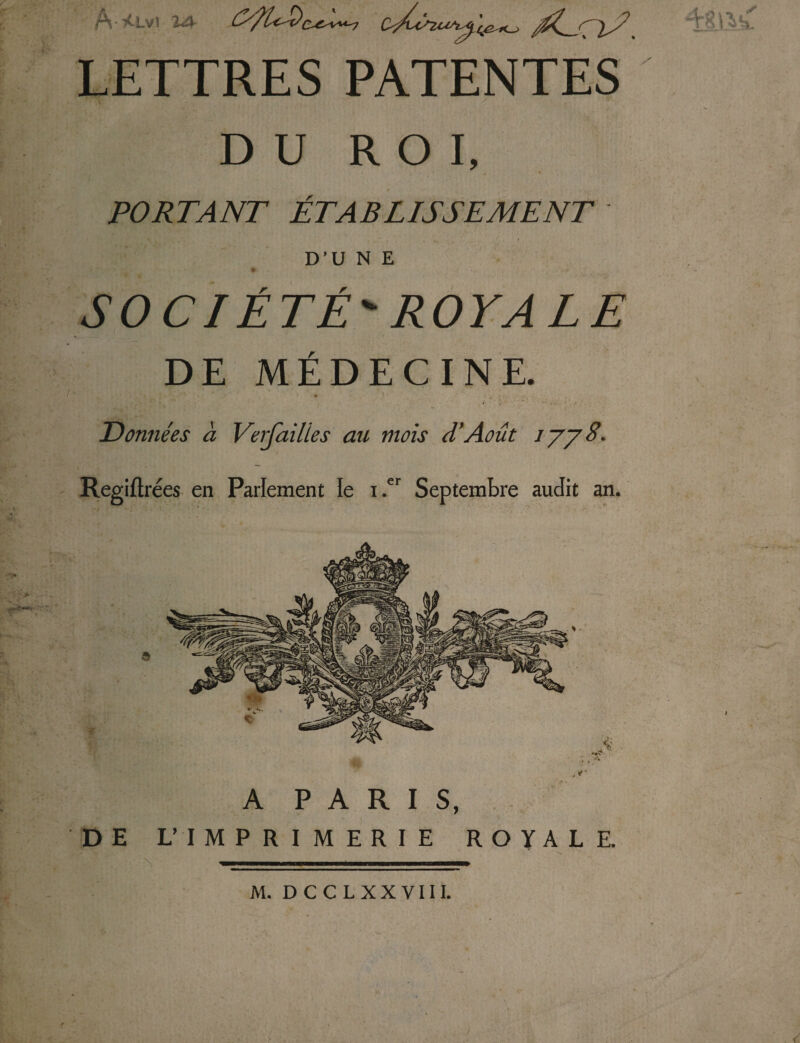 y r f; LETTRES PATENTES DU ROI, PORTANT ÉTABLISSEMENT D’U N E t SOCIÉTÉ' ROYALE DE MÉDECINE. ’ . r • * ' . * % , £ » *•, f* '  « ' / * • ; Données à Veifailles au mois d’Août jyy8. Regiftrées en Parlement le i .er Septembre audit an. sr K 'À ,<r A PARIS, DE L’IMPRIMERIE ROYALE. A M. D C C L XX VIII.