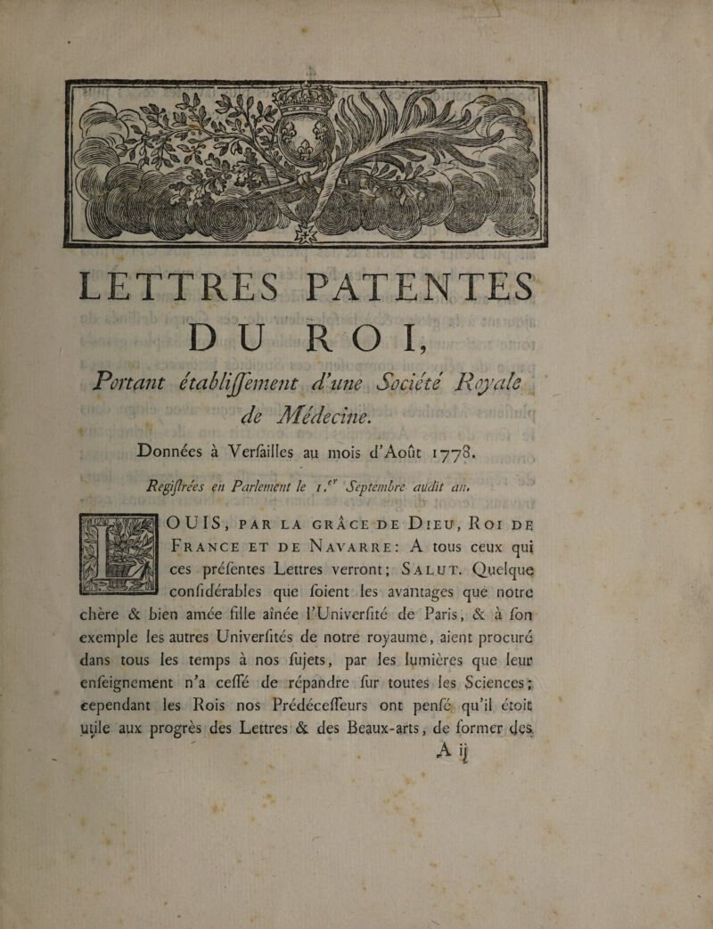 LETTRES PATENTES DU ROI, Portant établiffement d’une Société Royale de Médecine. Données à Verfàilles au mois d’Août 1778. Regiftrées en Parlement le 1P Septembre audit an, OUÏS, PAR LA GRÂCE DE DlEU, Roi DE France et de Navarre: A tous ceux qui ces préfèntes Lettres verront; Salut. Quelque confidérabies que foient les avantages que notre chère & bien amée fille aînée PUniverfité de Paris, & à fon exemple les autres Univerfités de notre royaume, aient procura dans tous les temps à nos fujets, par les lumières que leur enfeignement n'a celle de répandre fur toutes les Sciences; cependant les Rois nos Prédéceffeurs ont penfé qu’il étoiç utile aux progrès des Lettres & des Beaux-arts, de former des.