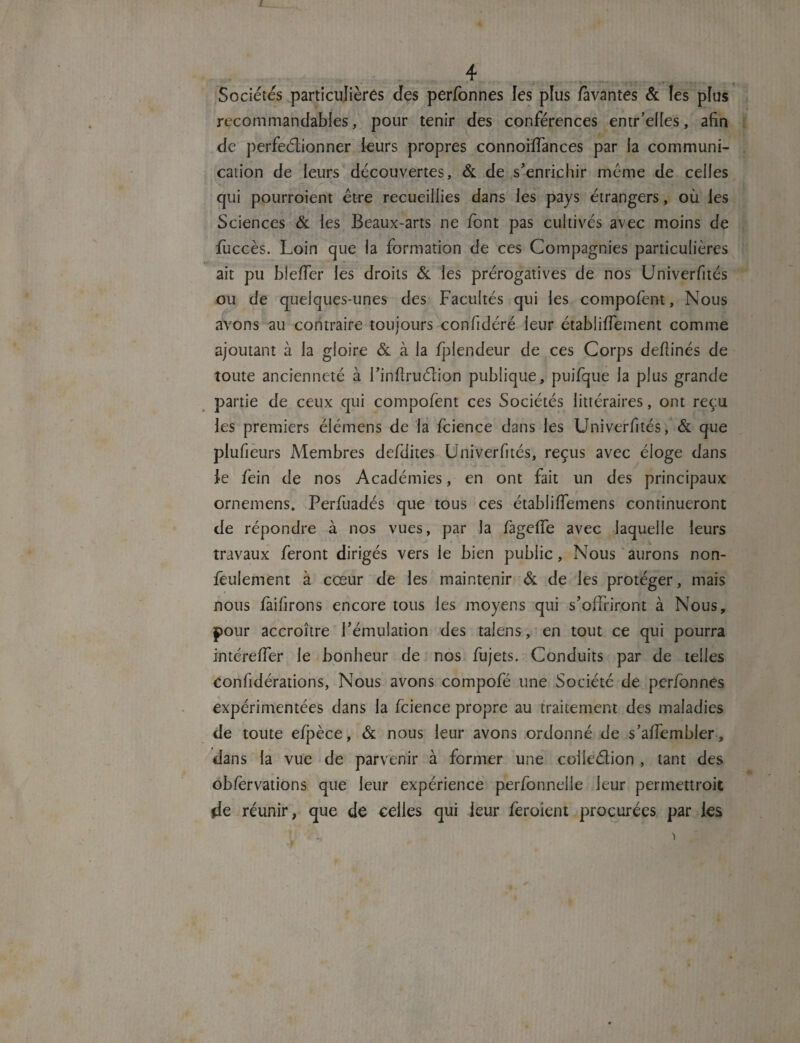 ! 4 Sociétés particulières clés perfonnes les plus favantes & les plus recommandables, pour tenir des conférences entr’elles, afin de perfeéiionner leurs propres connoiffances par la communi¬ cation de leurs découvertes, & de s’enrichir meme de celles qui pourroient être recueillies dans les pays étrangers, où les Sciences & les Beaux-arts ne font pas cultivés avec moins de fuccès. Loin que la formation de ces Compagnies particulières ait pu bîeffer les droits & les prérogatives de nos Univerfités ou de quelques-unes des Facultés qui les compofent, Nous avons au contraire toujours confidéré leur étabiifiement comme ajoutant à la gloire & à la fplendeur de ces Corps deflinés de toute ancienneté à l’inftruélion publique, puifque la plus grande partie de ceux qui compofent ces Sociétés littéraires, ont reçu les premiers élémens de la fcience dans les Univerfités, & que plufieurs Membres defdites Univerfités, reçus avec éloge dans le fein de nos Académies, en ont fait un des principaux ornemens. Perfûadés que tous ces établiffemens continueront de répondre à nos vues, par la fageffe avec laquelle leurs travaux feront dirigés vers le bien public, Nous aurons non- fêulement à cœur de les maintenir & de les protéger, mais nous fàifirons encore tous les moyens qui s’offriront à Nous, pour accroître l’émulation des talens, en tout ce qui pourra intéreffer le bonheur de nos fujets. Conduits par de telles confédérations, Nous avons compofé une Société de perfonnes expérimentées dans la fcience propre au traitement des maladies de toute efpèce, & nous leur avons ordonné de s’affembler , dans la vue de parvenir à former une collection , tant des ob/èrvations que leur expérience perfonnelle leur permettroit de réunir, que de celles qui leur feroient procurées par les