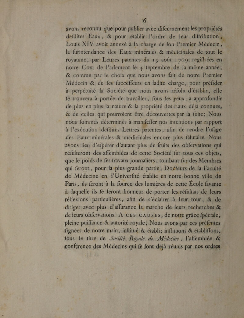 avons reconnu que pour publier avec difcernement les propriétés defdites Eaux , & pour établir Tordre de leur diflribution , Louis XIV avoir annexé à la charge de Ton Premier Médecin, la fin-intendance des Eaux minérales & médicinales de tout le royaume, par Lettres patentes du 19 août 1709, regiflrées en notre Cour de Parlement le 4 feptembre de la meme année; & comme par le choix que nous avons fait de notre Premier Médecin & de fès fucceffeurs en ladite charge, pour préfider à perpétuité la Société que nous avons réfolu d’établir, elle fe trouvera à portée de travailler, fous fes yeux, à approfondir de plus en plus la nature & la propriété des Eaux déjà connues, & de celles qui pourroient être découvertes par la fuite; Nous nous fo ni nies déterminés à manifefler nos intentions par rapport à l’exécution defdites Lettres patentes, afin de rendre l’ufage des Eaux minérales & médicinales encore plus fàlutaire. Nous avons lieu d’efpérer d’autant plus de fruits des obfèrvations qui réfulteront des affemblées de cette Société fur tous ces objets, que le poids de fes travaux journaliers, tombant fur des Membres qui feront, pour la plus grande partie, Doéleurs de la Faculté de Médecine en i’Univerfité établie en notre bonne ville de Paris, ils feront à la fource des lumières de cette École lavante à laquelle iis fe feront honneur de porter les réfultats de leurs réflexions particulières, afin de s’éclairer à leur tour, ôl de diriger avec plus d’affurance la marche de leurs recherches 6c de leurs obfèrvations. A ces causes, de notre grâce fjiéciale, pleine puiffance & autorité royale, Nous avons par ces préfentes fignées de notre main, inftitué Ôl établi; inflituons ôl établifTons, fous le titre de Société Royale de Médecine , l’affemblée ôl conférence des Médecins qui fè font déjà réunis par nos ordres
