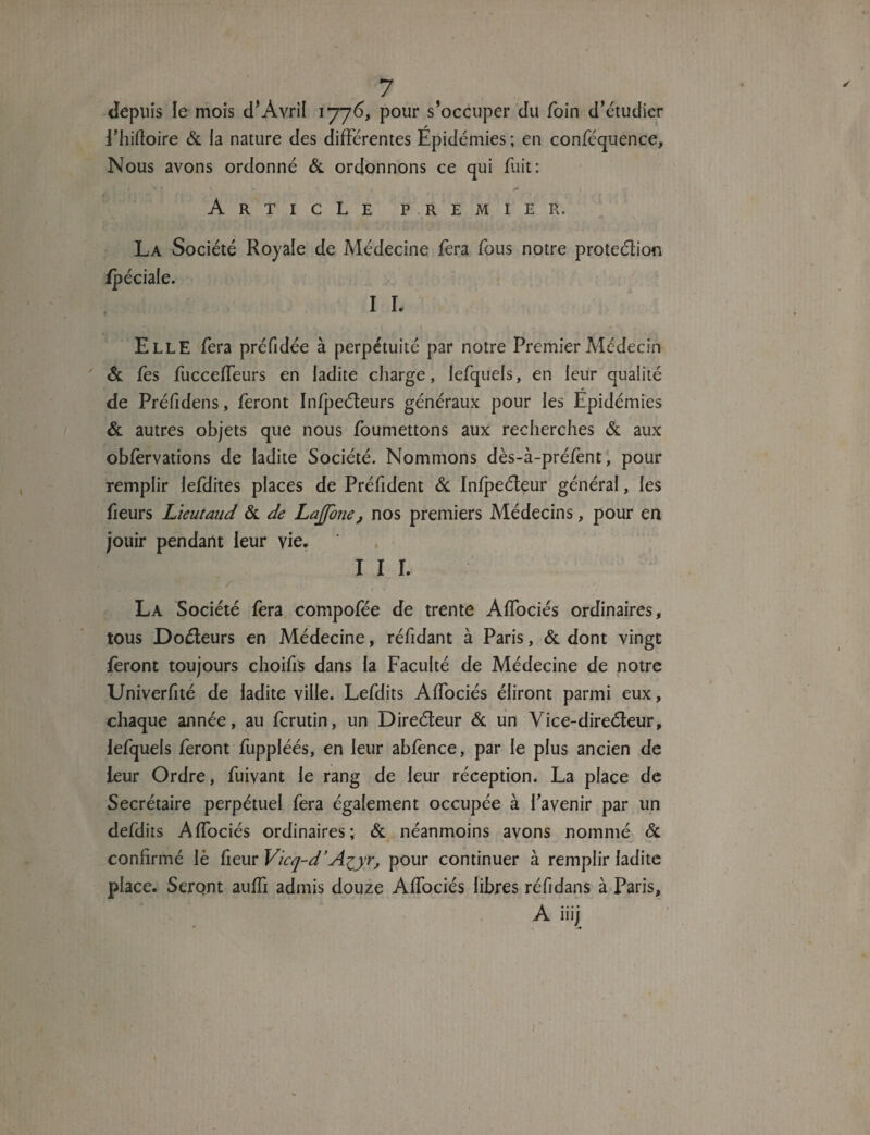 depuis le mois d’Avril 1776, pour s’occuper du foin d’étudier i’hiftoire & la nature des différentes Épidémies ; en conféquence. Nous avons ordonné & ordonnons ce qui fuit: f é f V k » ** Article premier. La Société Royale de Médecine fera fous notre prote&ion Elle fera préfidce à perpétuité par notre Premier Médecin ' & fes fucceffeurs en ladite charge, iefquels, en leur qualité de Préfidens, feront Infpeéteurs généraux pour les Epidémies & autres objets que nous foumettons aux recherches & aux obfèrvations de ladite Société. Nommons dès-à-préfent, pour remplir lefdites places de Préfident & Infpeéteur général, les heurs Lieutaud & de Lajfone, nos premiers Médecins, pour en jouir pendant leur vie. I I I. / . La Société fera compofée de trente Affociés ordinaires, tous Doéteurs en Médecine, réfidant à Paris, & dont vingt feront toujours choifiS dans la Faculté de Médecine de notre Univerfité de ladite ville. Lefdits Affociés éliront parmi eux, chaque année, au fcrutin, un Direéteur Si un Vice-direéteur, Iefquels feront fuppléés, en leur abfènce, par le plus ancien de leur Ordre, fuivant le rang de leur réception. La place de Secrétaire perpétuel fera également occupée à l’avenir par un defdits Affociés ordinaires; Si néanmoins avons nommé & confirmé lè fieur Vicq-d’Azyr, pour continuer à remplir ladite place. Seront auffi admis douze Affociés libres réfidans à Paris, A iiij * 1