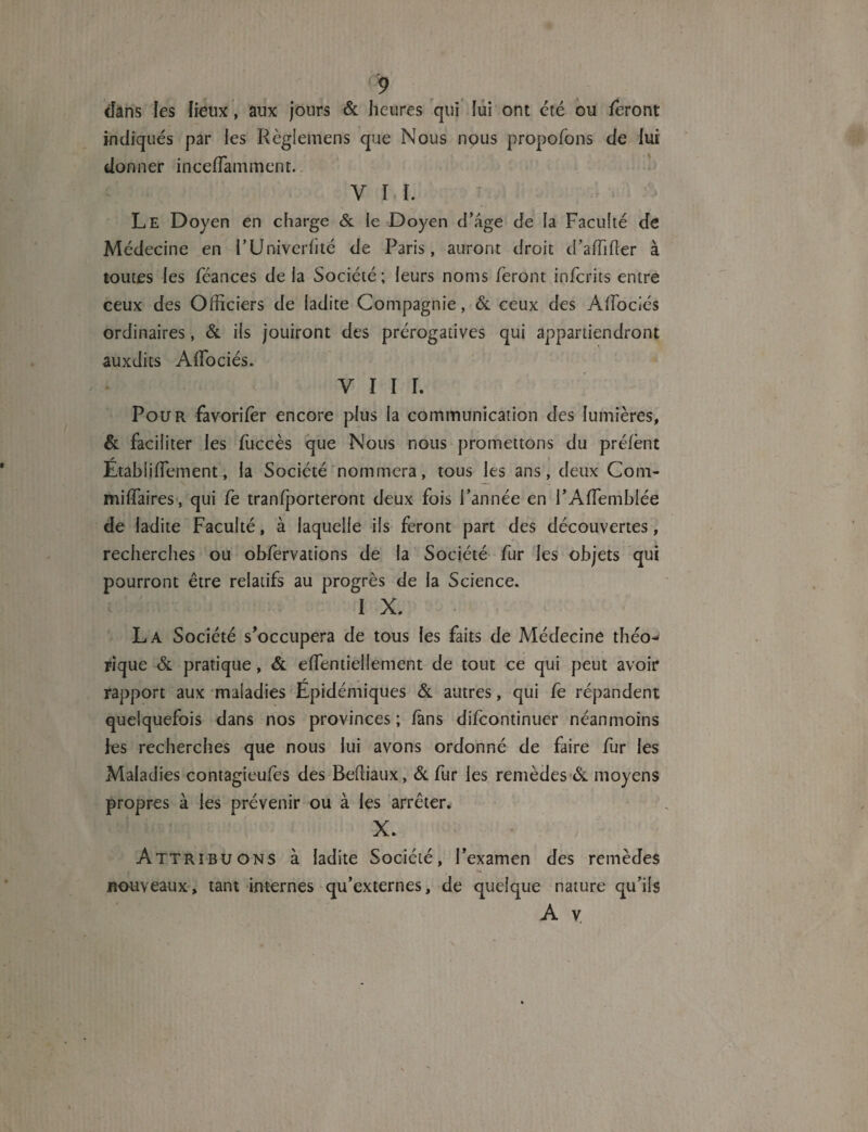 <9 (fans les fieux, aux jours & heures qui lui ont été ou feront indiqués par les Règlemens que Nous nous propofons de lui donner inceffamment. y r ï. Le Doyen en charge & le Doyen d’age de la Faculté de Médecine en FUniverfité de Paris, auront droit d’affffier à toutes les féances de la Société ; leurs noms feront infcrits entre ceux des Officiers de ladite Compagnie, & ceux des Aifociés ordinaires, & ils jouiront des prérogatives qui appartiendront auxdits Affociés. V I I f. Pour favorifèr encore plus la communication des lumières, & faciliter les füccès que Nous nous promettons du préfènt Étabiifîement, la Société nommera, tous les ans, deux Corn- miffaires, qui fe tranfporteront deux fois l’année en l’Affemblée de ladite Faculté, à laquelle ils feront part des découvertes, recherches ou observations de la Société fur les objets qui pourront être relatifs au progrès de la Science. I X. La Société s’occupera de tous les faits de Médecine théo¬ rique & pratique, & effentiellement de tout ce qui peut avoir rapport aux maladies Epidémiques & autres, qui fe répandent quelquefois dans nos provinces ; fans difcontinuer néanmoins ies recherches que nous lui avons ordonné de faire fur les Maladies contagieufes des BePiiaux, & fur les remèdes & moyens propres à les prévenir ou à les arrêter. X. Attribuons à ladite Société, l’examen des remèdes jROuyeaux, tant internes qu’externes, de quelque nature qu’ils A y