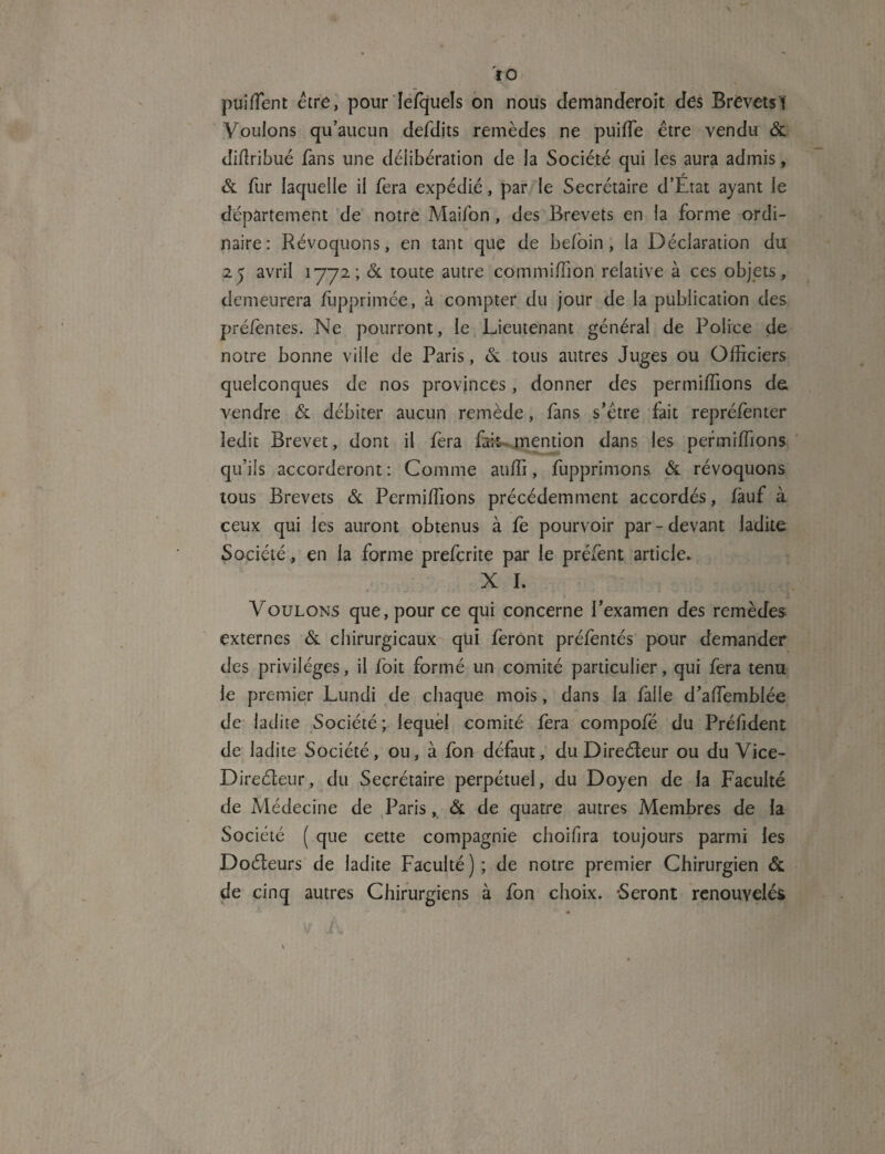 l O puifïent être, pour lesquels on nous demanderait des Brevets? Vouions qu’aucun defdits remèdes ne puiffe être vendu & diffiibué fans une délibération de la Société qui les aura admis, & fur laquelle il fera expédié, par le Secrétaire d’Etat ayant le département de notre Maifon, des Brevets en la forme ordi¬ naire: Révoquons, en tant que de befoin , la Déclaration du 25 avril 1772; & toute autre commiffion relative à ces objets, demeurera fupprimée, à compter du jour de la publication des préfentes. Ne pourront, le Lieutenant général de Police de notre bonne ville de Paris, 6e tous autres Juges ou Officiers quelconques de nos provinces, donner des permiffions de vendre & débiter aucun remède, fans s’être fait repréfenter ledit Brevet, dont il fera fait mention dans les permiffions qu’ils accorderont : Comme auffi, fupprimons & révoquons tous Brevets & Permiffions précédemment accordés, fauf à ceux qui les auront obtenus à fe pourvoir par - devant ladite Société , en la forme prefcrite par le préfent article* X I. Voulons que, pour ce qui concerne l’examen des remèdes externes & chirurgicaux qui feront préfëntés pour demander des privilèges, il foit formé un comité particulier, qui fera tenu le premier Lundi de chaque mois, dans la falle d’affiemblée de ladite Société ; lequel comité fera compofé du Préfident de ladite Société, ou, à fon défaut, du Directeur ou du Vice- Direéteur, du Secrétaire perpétuel, du Doyen de la Faculté de Médecine de Paris, & de quatre autres Membres de la Société ( que cette compagnie choifira toujours parmi les Doéleurs de ladite Faculté); de notre premier Chirurgien & de cinq autres Chirurgiens à fon choix. Seront renouvelés A \ /
