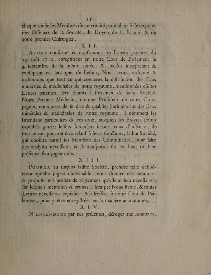 chaque année les Membres de ce comité particulier; à l’exception des Officiers de la Société, du Doyen de la Faculté & de notre premier Chirurgien. XII. Av O N s confirmé & confirmons les Lettres patentes du ip août 1719, enregifirées en notre Cour de Parlement le 4 feptembre de la même année ; &, icelles interprétant & expliquant en tant que de befoin, Nous avons ordonné & ordonnons que tout ce qui concerne la difiribution des Eaux minérales & médicinales de notre royaume, mentionnées efdites Lettres patentes, fera fournis à F examen de ladite Société. Notre Premier Médecin, comme Préfident de cette Com¬ pagnie, continuera de fe dire & qualifier Surintendant des Eaux minérales & médicinales de notre royaume ; il nommera les Intendans particuliers de ces eaux, auxquels les Brevets feront expédiés gratis ; lefdits Intendans feront tenus d’inftruire, de tout ce qui pourroit être relatif à leurs fondions, ladite Société, qui choifira parmi fes Membres des Commiffiaires, pour faire des anaiyfès néceffaires & fe tranfporter fur les lieux où leur préfence fera jugée utile. XIII. K . * , Pourra au ffirplus ladite Société, prendre telle délibé¬ ration qifielle jugera convenable, nous donner tels mémoires & propofer tels projets de règlemens qu’elle avifera néceffaires; fur lefquels mémoires & projets il fera par Nous fiatué, & toutes Lettres néceffaires expédiées & adreffées à notre Cour de Par¬ lement , pour y être enregifirées en la manière accoutumée. x i v. N’entendons par ces préfentes, déroger aux honneurs.