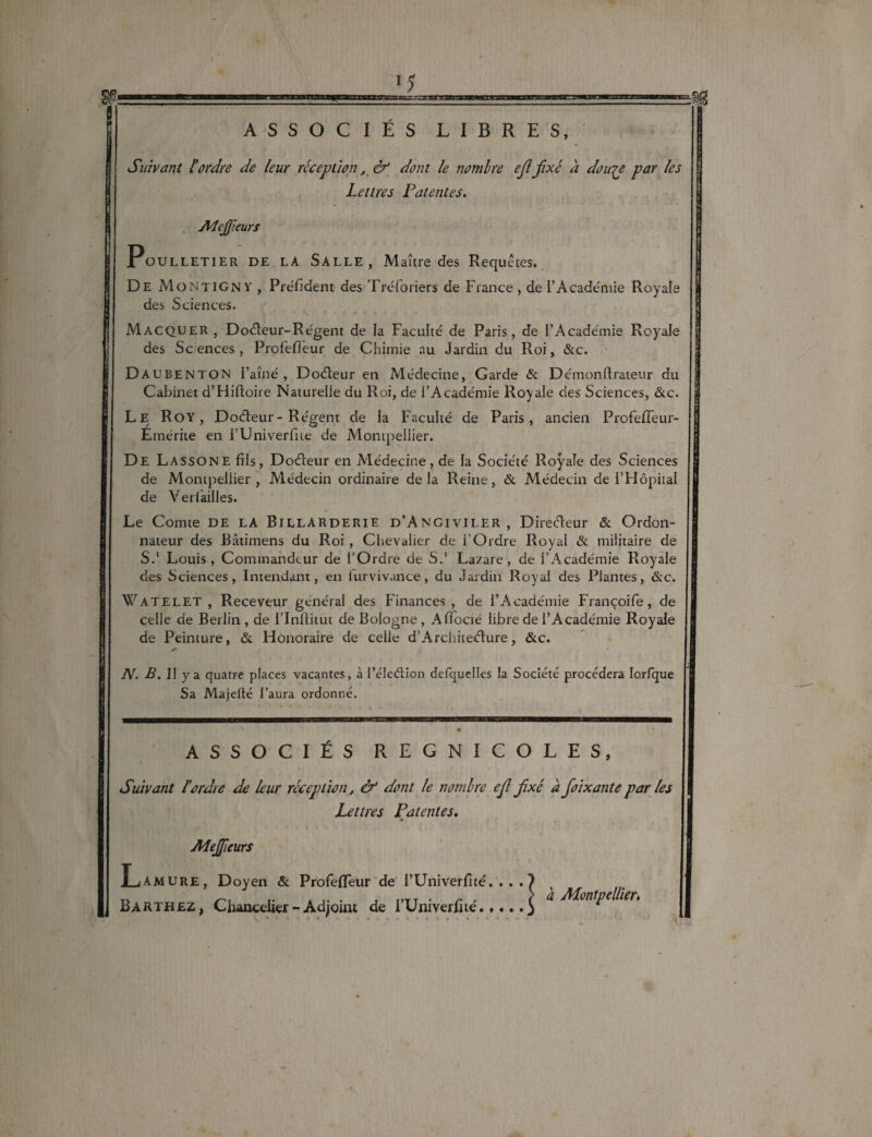 ASSOCIÉS LIBRES, Suivant l’ordre de leur réception, & dont le nombre ejlfixé a douje par les Lettres Patentes. Mejfieurs Poulletier DE LA Salle, Maître des Requêtes. De MontiGny, Président des Tréforiers de France , de l’Académie Royale des Sciences. Macquer, Doéleur-Régent de la Faculté de Paris, de l’Académie Royale des Sc ences , Profefîèur de Chimie au Jardin du Roi, &c. D AUBENTON i’aîné , Doéleur en Médecine, Garde & Démonftraieur du Cabinet d’Hifioire Naturelle du Roi, de l’Académie Royaie des Sciences, &c. Le Roy, Doéleur- Régent de la Faculté de Paris, ancien ProfefTeur- Emérite en FUniverfne de Montpellier. De La SSONE fils, Doéteur en Médecine, de la Société Royale des Sciences de Montpellier , Médecin ordinaire delà Reine, & Médecin de i’Hôpiial de Ver failles. Le Comte de la Billarderie d’Angiviler, Direéleur & Ordon¬ nateur des Bâtimens du Roi , Chevalier de l'Ordre Royal & militaire de S.1 Louis, Commandeur de l’Ordre de S.1 Lazare, de l’Académie Royale des Sciences, Intendant, en iurvivance, du Jardin Royal des Plantes, &c. Watelet , Receveur général des Finances, de l’Académie Françoife, de celle de Berlin, de l’Inftitut de Bologne , Afîocié libre de l’Académie Royale de Peinture, & Honoraire de celle d’Architeélure, &c. N. B. II y a quatre places vacantes, à l’éleélion defquelles la Société procédera Iorfque Sa Majelté l’aura ordonné. ASSOCIÉS REGNICOLES, Suivant l’ordre de leur réception, & dont le nombre ejl fixé à fioixante par les Lettres Patentes, Mejfieurs Amure, Doyen & ProfefTeur de l’Univerfité. . . . Barthez, Chancelier - Adjoint de i’Univerhté.,... | a Montpellier, \ t