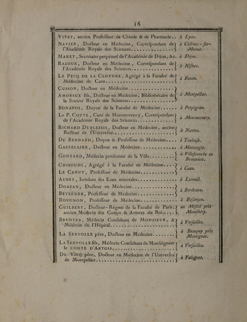 Na vier , Dodeur en Médecine, Correfpondant de) à Châlons - fur- l’Académie Royale des Sciences. ..$ Marne. Mar ET , Secrétaire perpétuel dei’Académie de Dijon, &c. à Dijon. Razoux, Dodeur en Médecine, Correfpondant de? , Arr ,, . , / * „ r t c • J C û Llijrnes. i Academie Royale des ociences.) Le Pecq de la Clôture, Agrégé à la Faculté de) , „ Médecine de Caen.5 ü Cusson, Dodeur en Médecine.1 Amoreux fils, Dodeur en Médecine, Bibliothécaire def ^ Montpellier. la Société Royale des Sciences.) Bon afos , Doyen de la Faculté de Médecine. à Perpignan. Le P. Cotte , Curé de Montmorency , Correfpondant) , j i’a j' • o , t c • 1 > a Montmorency. de 1 Academie Royale des ..3 ^ Richard Duçlessis, Dodeur en Médecine, ancien) , llefleur de l’Univerfité.\ a Nan,eu Du Bernard, Doyen «St Profeffeur de Médecine. ... à Touloufc. Gastellier, Dodeur en Médecine. à Montargis. G ON ta rd, Médecin penfionné de la Ville.\ ^ ^/}^efra^c/ie en 1 c. Beaujolois. ChibourG , Agrégé à la Faculté de Médecine...*) , \ a Caen. Le Canut, Profeffeur de Médecine.) Aubry , Rendant des Eaux minérales.. a Luxeuil. Doazan , Dodeur en Médecine.) -, # \ a Bordeaux. Betbeder, Profeffeur de Médecine.) ROUGNON, Profeffeur de Médecine. a Befançon. Guilbert, Dodeur-Régent de la Faculté de Paris;? au Mefnil près ancien Médecin des Camps & Armées du Roi.> Monllhéry. Brunyer, Médecin Confultant de Monsieur, &> , r ... Médecin de l’Hôpiul. .] ‘ La Servolle père, Doéteur en Médecine.j ** Montïgnac. La SERVOLLEfils, Médecin Confultant de Monfeigneuro , y filles le comte d’Artois.J a y De Vicq père, Dodeur en Médecine de l’Univerfité? , T, , de Mon.pell.er.\a