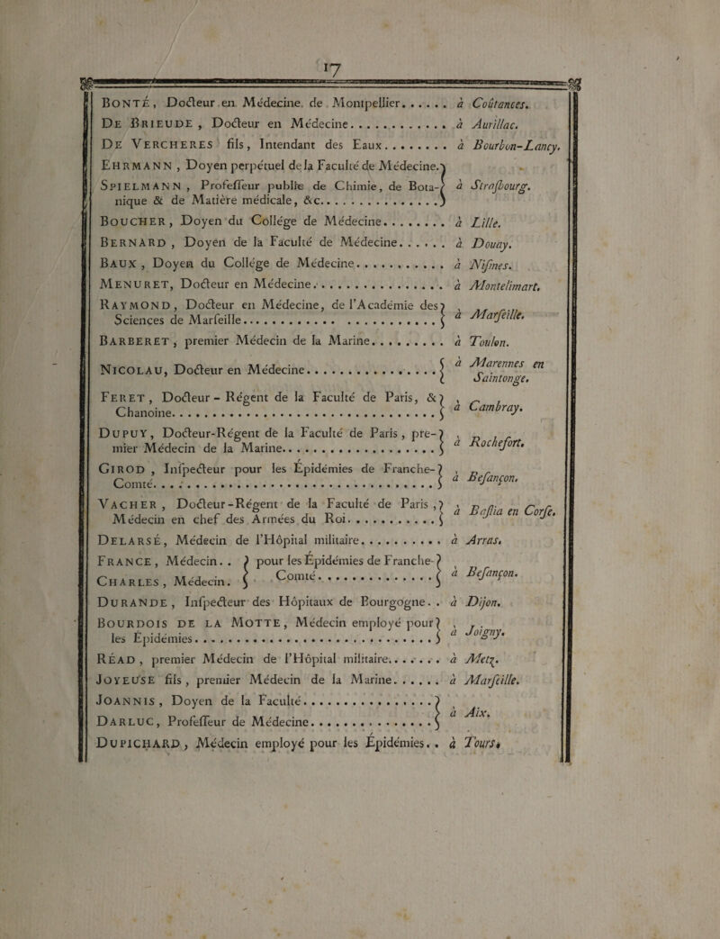 BONTÉ, Do&eur en Médecine, de Montpellier. h Coûfances. De Brieude , Do&eur en Médecine. à Aurillac. De Vercher.es fils, Intendant des Eaux. a Bourbon-Lancy. Ehrmann , Doyen perpétuel delà Faculté de Médecine.} SpIELMANN , Profefifeur publie de Chimie, de Bota-/ b Strasbourg. nique & de Matière médicale, &c.) Boucher, Doyen du Collège de Médecine. h Lille. BERNARD , Doyen de la Faculté de Médecine. à Douay. Baux, Doyen du Collège de Médecine. à Nifrnes. Menuret, Do&eur en Médecine.. à Alontelïmart. Raymond, Doéteur en Médecine, de l’Académie des? , Sciences de Marfeille... . ..$ a Auarfeille. Barberet , premier Médecin de la Marine. a Toulon. Nicolau, Doéteur en Médecine.. . . . $ a arennes en l ôaintonge. Feret, Doéleur - Régent de la Faculté de Paris, &? , _ Chanoine...1 * C^ray. Dupuy , Doéleur-Régent de la Faculté de Paris, pre-? , mier Médecin de la Marine.\ û r GlROD , Infpeéteur pour les Epidémies de Franche-? , r, _ Comté. ...\ a B'fmsm- Vacher, Doéleur-Régent de la Faculté de Paris,? . n a- r' r Médecin en cher des Arinees du Roi.\ J DelarsÉ, Médecin de l’Hôpital militaire.a Arras. r France, Médecin.. ) pour les Epidémies de Franche-/ Charles , Médecin. \ .I * **** Durande, Infpeéteur des Hôpitaux de Bourgogne., à Dijon. Bourdois de la Motte, Médecin employé pour? , , f -j • • 1 } a Joigny. les Epidémies.«.) ° J RÉAD , premier Médecin de l’Hôpital militaire..à Afet^. Joyeuse fils, premier Médecin de la Marine. à Aiarfeille. JOANNIS, Doyen de la Faculté.....) Darluc, ProfelTeur de Médecine.\ / Dupichard , Médecin employé pour les Epidémies., à Tours»