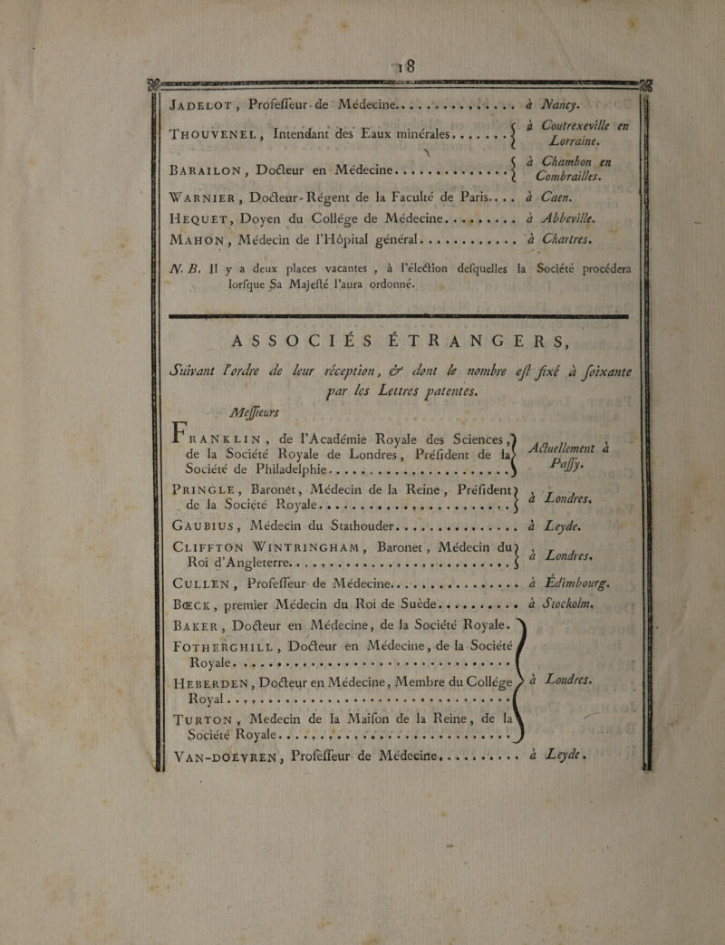 lagæw Jadelot , ProfefTeur-de Médecine.. .....a Nancy. _ rj - j •r' . , , C à Coutrexeville en Thouvenel, Intendant des Faux minérales.j Lorraine ~ Ç a Chambon en B A R AIL O N , D ofleur en Medecine.J Combraïlks. Warnier , Do&eur-Régent de la Faculté de Paris.. . . a Caen. Hequet, Doyen du Collège de Médecine. h Abbeville. Mahon, Médecin de l’Hôpital général. a Chartres. N- B. II y a deux places vacantes , à l’éleétion defquelles la Société procédera lorfque Sa Majefté l’aura ordonné. ASSOCIÉS ÉTRANGERS, Suivant l’ordre de leur réception, & dont le nombre ejl fixé à foixante par les Lettres patentes, Mejfieurs Franklin, de l’Académie Royale des Sciences,) . .. , de la Société Royale de Londres, Pré fi dent de la/ ue £1J}en^ a Société de Philadelphie.3 ™JJy* Pringle , Baronet, Médecin de la Reine, Préfident) , r , de la Société Royale.....$ a on res' Gaubius, Médecin du Stathouder. a Leyde. Cliffton ¥intringham, Baronet, Médecin du) , r . \ à, Londies. K01 a Angleterre. .. ..J r CULLEN , ProfefTeur de Médecine. a Edimbourg. Bœck, premier Médecin du Roi de Suède.. à Siockolm, Baker, Doéteur en Médecine, de la Société Royale. A Fotherghill, Doéteur en Médecine, de la Société/ Royale.....I HeberdeN , Doôleur en Médecine, Membre du Collègep à Londres. Royal ••?,•»..«•*••••••••••*•••••• • •«•••■ Turton , Médecin de la Maifon de la Reine, de Ia\ Société Royale. j Van-DOEYREN, ProfefTeur de Médecine. à Leyde.
