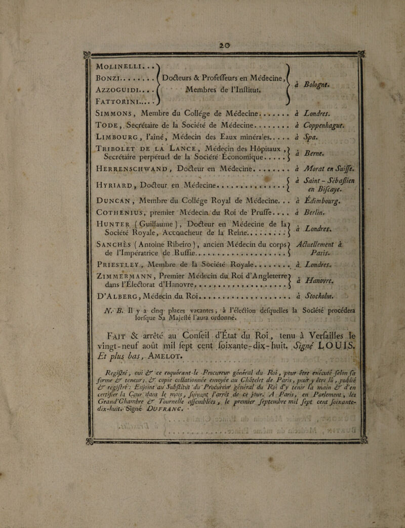 Bonzi.f Doéteurs & Profefîeurs en Médecine, Azzoguidi. . . . ( Membres de l’Iiiftitut. ' * ^°^ne‘ Fattorini.j Simmons, Membre du College de Médecine. à Londres. Tode , Secrétaire de la Société de Médecine. a Coppenhague. Limbourg , i’aîné, Médecin des Eaux minérales. à Spa. Tribolet de la Lance, Médecin des Hôpitaux ,) , „ Secrétaire perpétuel de la Société Économique.£ a ern Herrenschwand, Doéteur en Médecine.a Adorât en Suffi. Hyriard, Doéteur en Médecine.\ ^ Saint Sébajlïen 1 L en Bijcaye. Du NC AN , Membre du Collège Royal de Médecine. . . a Edimbourg. Cothenius, premier Médecin du Roi de Prufîe. ... à Berlin. Hunter (Guillaume), Doéteur en Médecine de la) , * , Société Royale, Accoucheur de la Reine.. . . . £ a 071 reS‘ Sanchès ( Antoine Ribeiro ), ancien Médecin du corps) Actuellement a de l’Impératrice de Ruffie.,.$ Paris. Priestley , Membre de la Société Royale. a Londres. ¥ ■ • Zimmermann, Premier Médecin du Roi d’Angleterre) , rr dans l’Éleflorat d’Hanovre, ..d Hamvre‘ D’Alberg, Médecin du Roi...à Stockolm. N.- B. II y a cinq places vacantes, à l’éleétion defquelles la Société procédera lorfque Sa Majeüé l’aura ordonné. j '»*•••*• • * .... i Fait Sc arrête au Confeil d’Etat du Roi, tenu à Verfailies le vingt-neuf août mil fept cent foixante-dix-huit. Signe LOUIS. Et plus bas, Amelot. Regiflré , oui i7“ ce requérant le Procureur général du Roi , pour être exécuté félon fa forme E teneur; f? copie collationnée envoyée au Châtelet de Paris, pour y être lu, publié fT regiflré : Enjoint au Subflïtul du Procureur général du Roi d'y tenir la main E d’en certifier la Cour dans le mois, fuiva/it l’arrêt de ce jour, A Paris, en Parlement, les Grand’Chambre if Tournelle affemblées , le premier feptembre mil fept cent foixante- dix-huit. Signé DuFR4.NC,