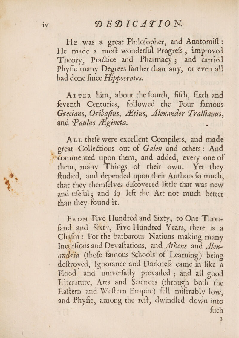 He was a great Philofopher, and Anatomift: He made a molt wonderful Progrefs 3 improved Theory, Practice and Pharmacy ; and carried Phyfic many Degrees farther than any, or even all had done fince Hippocrates. After him, about the fourth, fifth, fixth and feventh Centuries, followed the Four famous Grecians, Orihajius, ALtius, Alexander Trallianus, and Daubs Mgineta. All thefe were excellent Compilers, and made great Collections out of Galen and others: And commented upon them, and added, every one of them, many Things of their own. Yet they ftudied, and depended upon their Authors fo much, that they themfelves difcovered little that was new and ufeful 5 and fo left the Art not much better than they found it. From Five Hundred and Sixty, to One Thou- fand and Sixty, Five Hundred Years, there is a Chafm: For the barbarous Nations making many Incurfions and Devaluations, and Athens and Alex¬ andria (thofe famous Schools of Learning) being deftroyed, Ignorance and Darknefs came in like a Flood and univerfally prevailed 5 and all good Literature, Arts and Sciences (through both the Eaftern and Wcftern Empire) fell miferably low, and Phyfic, among the reft, dwindled down into luch i