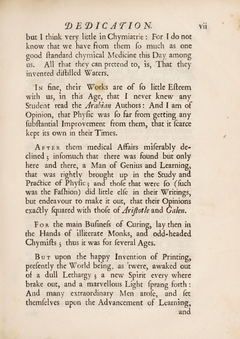 but I think very little in Chymiatrie : For I do not know that we have from them fo much as one good ftandard chymical Medicine this Day among us. All that they can pretend to, is, That they invented diftilled Waters. In fine, their Works are of fo little Efleem with us, in this Age, that I never knew any Student read the Arabian Authors: And I am of Opinion, that Phyfic was fo far from getting any fubflantial Improvement from them, that it fcarce kept its own in their Times. After them medical Affairs miferably de¬ clined 5 infomuch that there was found but only here and there, a Man of Genius and Learning, that was rightly brought up in the Study and was the Fafhion) did little elfe in their Writings, but endeavour to make it out, that their Opinions exactly fcjuared with thofe of Arijiotle and Galen. For the main Bufinefs of Curing, lay then in the Hands of illiterate Monks, and odd-headed Chymifts 3 thus it was for feveral Ages. But upon the happy Invention of Printing, prefently the World being, as twere, awaked out of a dull Lethargy 3 a new Spirit every where brake out, and a marvellous Light fprang forth: And many extraordinary Men arofe, and fet themfelves upon the Advancement of Learning, and