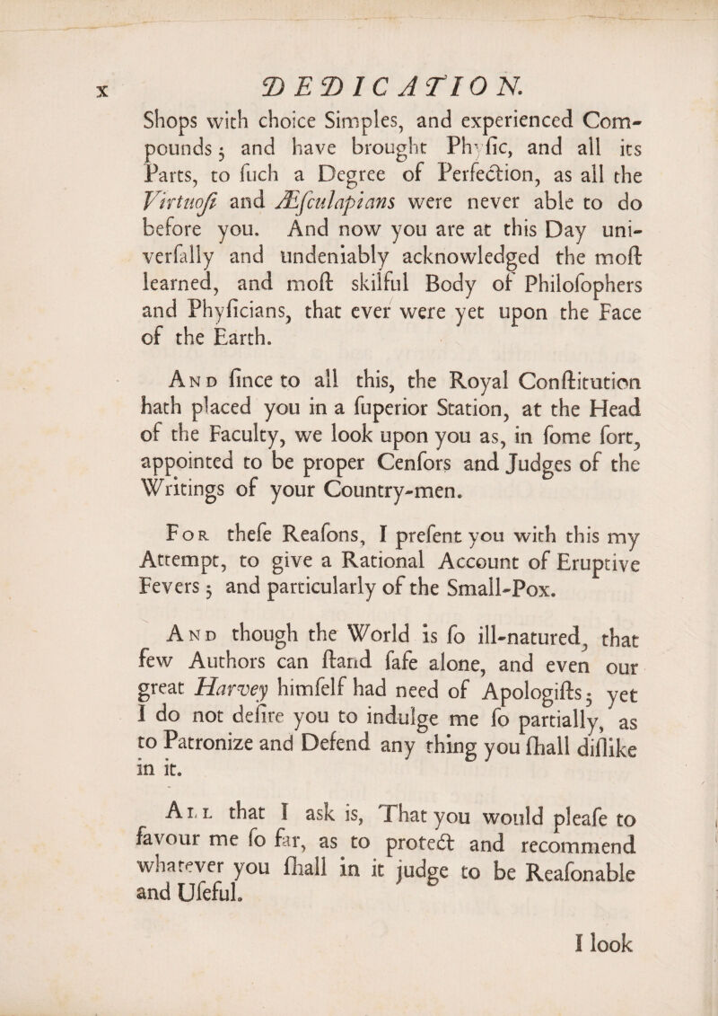 Shops with choice Simples, and experienced Com¬ pounds 3 and have brought Phyfic, and all its Parts, to fuch a Degree of Perfection, as all the Vntnoji and Aifculapians were never able to do before you. And now you are at this Day uni- verfally and undeniably acknowledged the moft learned, and moft skilful Body of Philofophers and Phyficians, that ever were yet upon the Face of the Earth. And fince to all this, the Royal Conftitution hath placed you in a fuperior Station, at the Head of the Faculty, we look upon you as, in fome fort, appointed to be proper Cenfors and Judges of the Writings of your Country-men. For. thefe Reafons, I prefent you with this my Attempt, to give a Rational Account of Eruptive Fevers $ and particularly of the Small-Pox. And though the World is fo ill-natured, that few Authors can ftand fafe alone, and even our great Harvey himfelf had need of Apologifts 5 yet I do not defire you to indulge me fo partially,' as to Patronize and Defend any thing you fhall difiike in it. All that 1 ask is, That you would pleafe to favour me fo far, as to protect and recommend whatever you fliall in it judge to be Reafonable and Ufeful. ' .