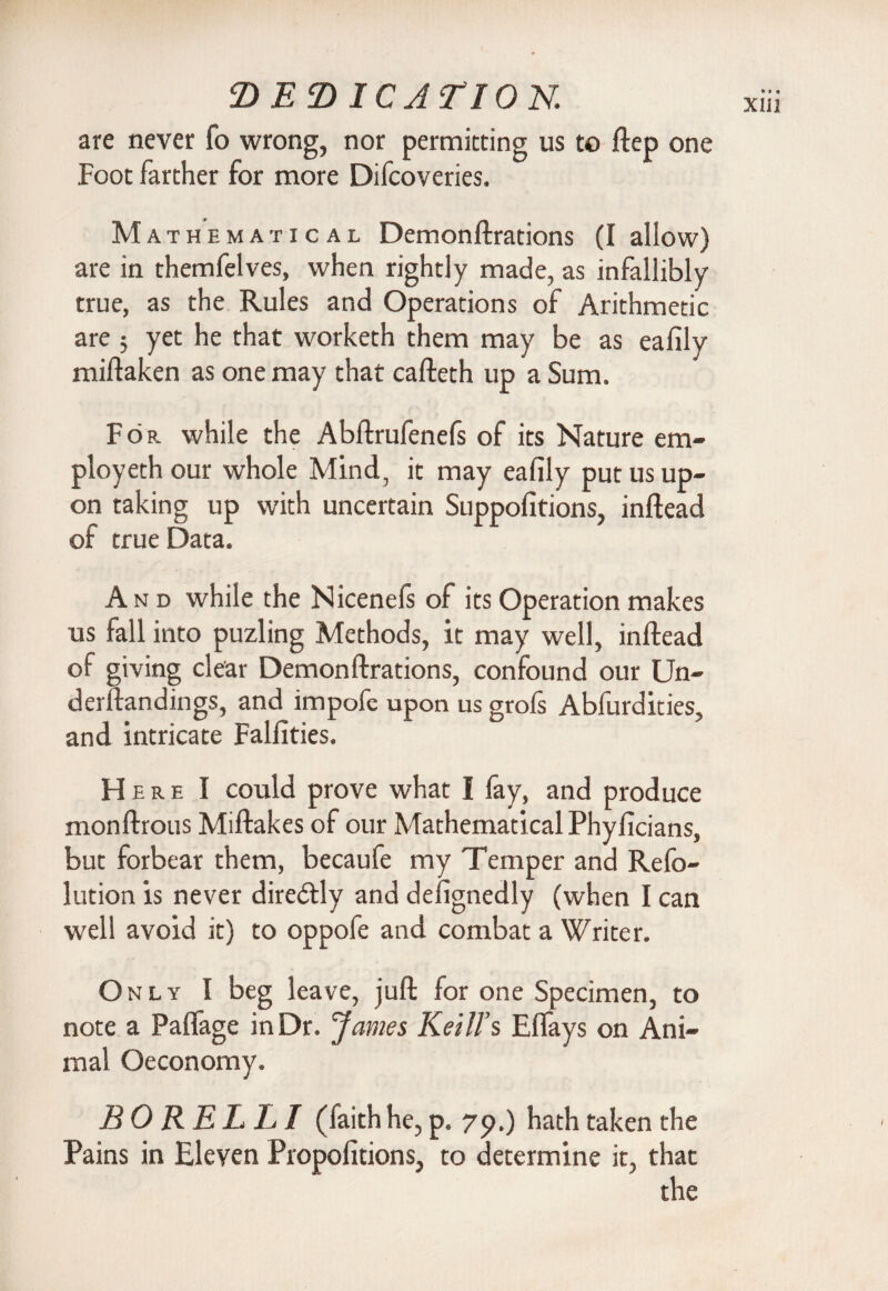 are never fo wrong, nor permitting us to ftep one Mathematical Demonftrations (I allow) are in themfelves, when rightly made, as infallibly true, as the Rules and Operations of Arithmetic miftaken as one may that cafteth up a Sum. Fop. while the Abftrufenefs of its Nature em- ployeth our whole Mind, it may eafily put us up¬ on taking up with uncertain Suppofitions, inftead of true Data. And while the Nicenefs of its Operation makes us fall into puzling Methods, it may well, inftead of giving clear Demonftrations, confound our Un- derftandings, and impofe upon us grofs Abfurdities, and intricate Falfities. Here I could prove what I lay, and produce monftrous Miftakes of our Mathematical Phyficians, but forbear them, becaufe my Temper and Refo- lution is never diredtly and defignedly (when I can well avoid it) to oppofe and combat a Writer. Only I beg leave, juft for one Specimen, to note a Paffage in Dr. James Kelli’s Elfays on Ani¬ mal Oeconomy. BO KELLI (lakh he, p, 79.) hath taken the Pains in Eleven Propofitions, to determine it, that the