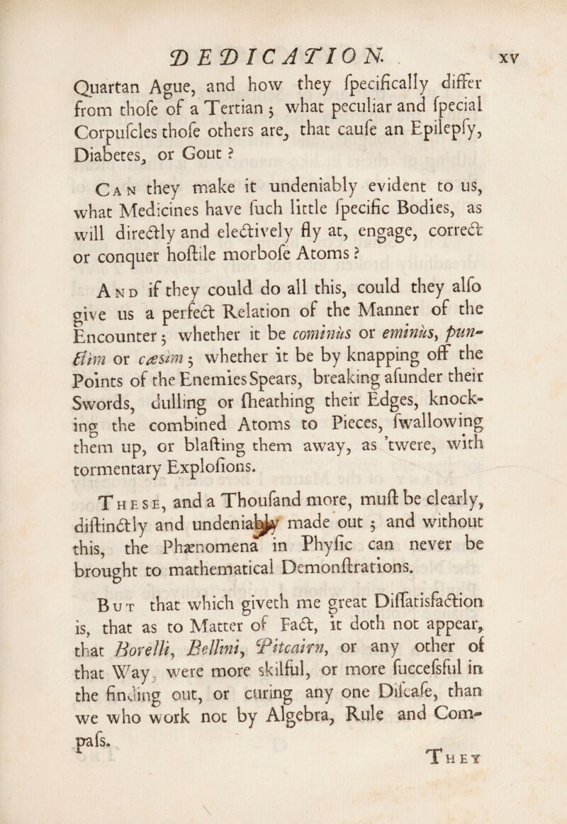 Quartan Ague, and how they fpecifically differ from thofe of a Tertian 5 what peculiar and fpeciai Corpufcles thofe others are, that caufe an Epilepfy, Diabetes, or Gout ? Can they make it undeniably evident to us, what Medicines have fuch little fpecific Bodies, as will diredly and eledively fly at, engage, correct or conquer hoftile morbofe Atoms ? And if they could do all this, could they alfo give us a perfect Relation of the Manner of the Encounter 5 whether it be cominus or eminus, pun- tiim or casim 3 whether it be by knapping off the Points of the Enemies Spears, breaking afunder their Swords, dulling or flieathing their Edges, knock¬ ing the combined Atoms to Pieces, fwallowmg them up, or blafting them away, as ’twere, with tormentary Explofions. These, and a Thoufand more, mu ft be clearly, diftindly and undenia^y made out 5 and without this, the Phenomena in Phylic can never be brought to mathematical Demonftrations. But that which giveth me great Diffatisfadion is, that as to Matter of Fad, it doth not appear, that Borelli, Bellini, Bite aim, or any other of that Way were more skilful, or more fuccefsful in the finding out, or curing any one Difcafe, than we who work not by Algebra, Rule and Com® pafs. \