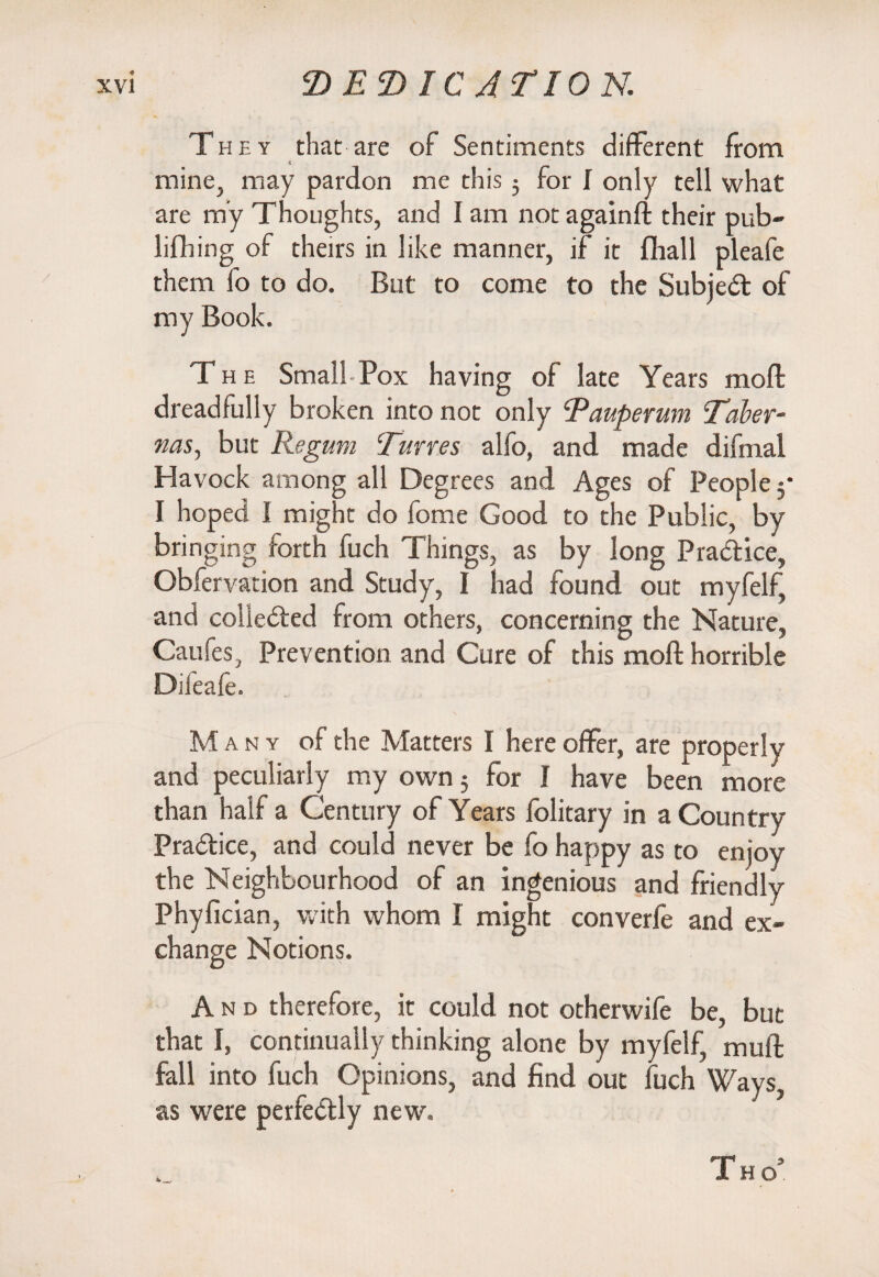 They that are of Sentiments different from mine, may pardon me this 5 for I only tell what are my Thoughts, and I am not againft their pub- lifhing of theirs in like manner, if it fhall pleafe them fo to do. But to come to the SubjeCt of my Book. The Small-Pox having of late Years moll dreadfully broken into not only Pauperum Taler- was, but Regum Tunes alfo, and made difmal Havock among all Degrees and Ages of People 3* I hoped I might do fome Good to the Public, by bringing forth fuch Things, as by long Practice, Obfervation and Study, I had found out myfelf, and collected from others, concerning the Nature, Caufes, Prevention and Cure of this molt horrible Difeafe. Many of the Matters I here offer, are properly and peculiarly my own 5 for I have been more than half a Century of Years folitary in a Country Practice, and could never be fo happy as to enjoy the Neighbourhood of an ingenious and friendly Phyfician, with whom I might converfe and ex¬ change Notions. And therefore, it could not otherwife be, but that I, continually thinking alone by myfelf, muff fall into fuch Opinions, and find out fuch Ways, as were perfectly new. *_, TW