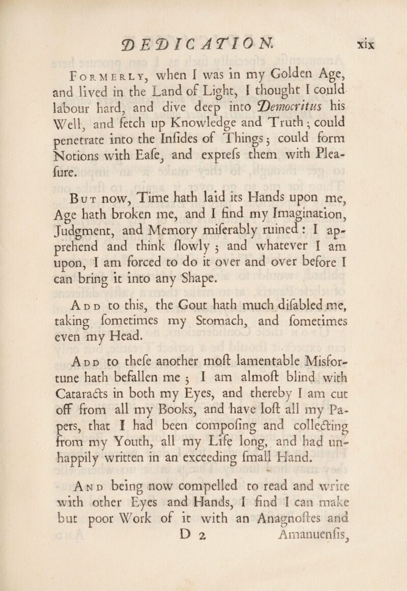 Formerly, when I was in my Golden Age, and lived in the Land of Light, I thought I could- labour hard, and dive deep into Democritus his Well, and fetch up Knowledge and Truth • could penetrate into the Infides of Things; could form Notions with Eafe, and exprefs them with Plea- fure. But now, Time hath laid its Hands upon me, Age hath broken me, and I find my Imagination, Judgment, and Memory miferably ruined : I ap¬ prehend and think flowly 5 and whatever I am upon, I am forced to do it over and over before I can bring it into any Shape. Ad d to this, the Gout hath much difabled me, taking fometimes my Stomach, and fometimes even my Head. Add to thefe another mod lamentable Misfor¬ tune hath befallen me 5 I am almoft blind with Catara&s in both my Eyes, and thereby I am cut off from all my Books, and have loft all my Pa¬ pers, that I had been compofing and collecting from my Youth, all my Idle long, and had un¬ happily written in an exceeding fmail Hand. And being now compelled to read and write with other Eyes and Hands, I find I can make but poor Work of it with an Anagnoftes and D 2 Amanuenfis,