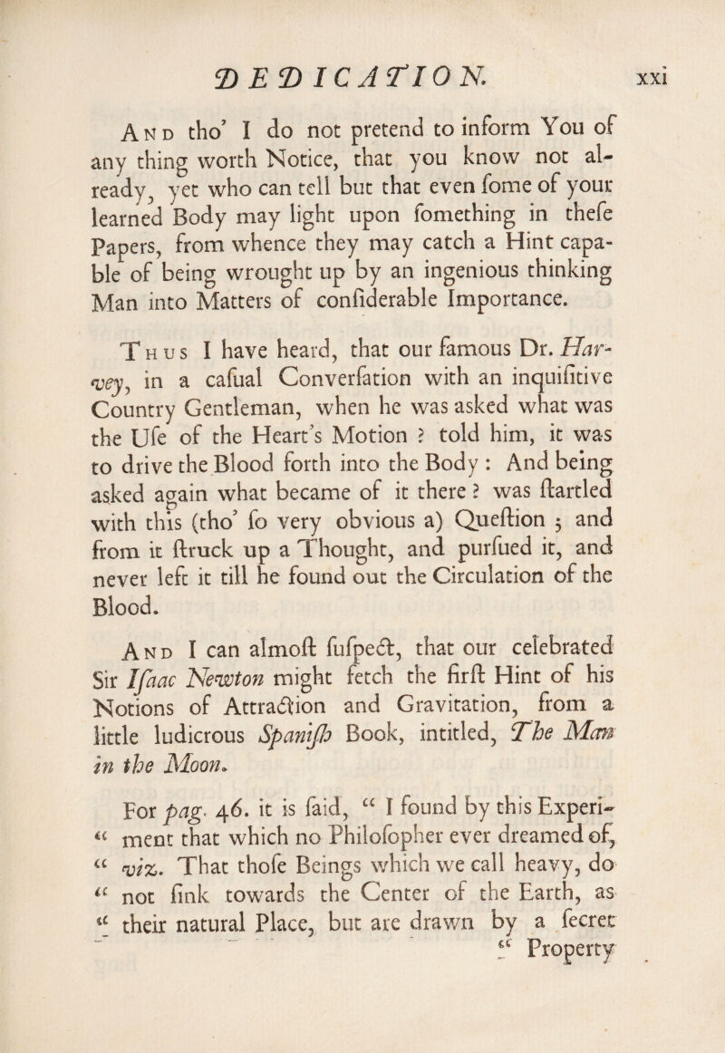 E) EE) ICJTION And tho’ I do not pretend to inform You of any thing worth Notice, that you know not al¬ ready, yet who can tell but that even fome of your learned Body may light upon fomething in thefe Papers, from whence they may catch a Hint capa¬ ble of being wrought up by an ingenious thinking Man into Matters of confiderable Importance. Thus I have heard, that our famous Dr. Har¬ vey, in a cafual Converfation with an inquifitive Country Gentleman, when he was asked what was the Ufe of the Heart’s Motion > told him, it was to drive the Blood forth into the Body : And being asked again what became of it there ? was ftartled with this (tho’ fo very obvious a) Queftion ; and from it (truck up a Thought, and purfued it, and never left it till he found out the Circulation of the Blood. And I can almoft fufped, that our celebrated Sir Ifaac Newton might fetch the firft Hint of his Notions of Attraction and Gravitation, from a little ludicrous Span'tjh Book, intitled, The Mm in the Moon. For pag. 46. it is {aid, “ I found by this Expen¬ se ment that which no Philofopher ever dreamed of, “ viz. That thofe Beings which we call heavy, do il not fink towards the Center of the Earth, as their natural Place, but are drawn by a fecret